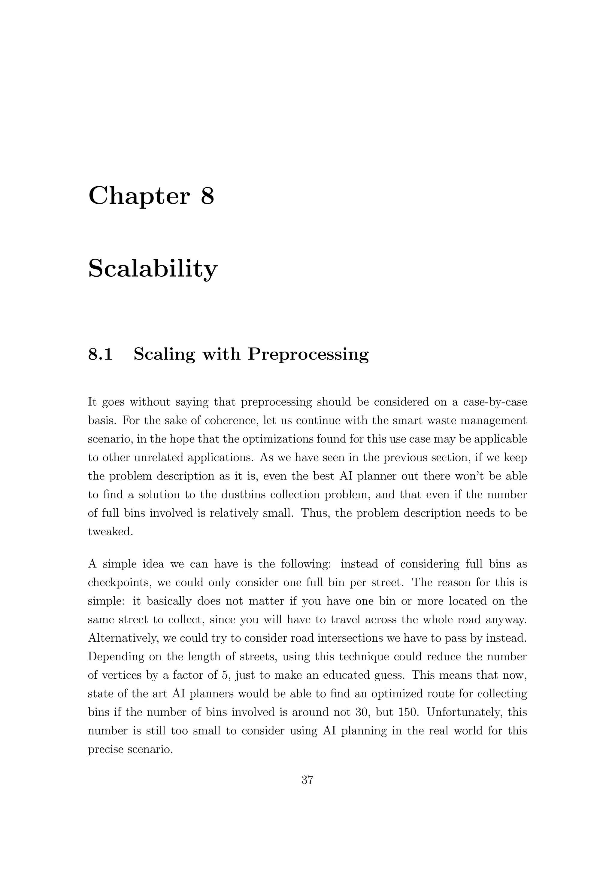 Chapter 8
Scalability
8.1 Scaling with Preprocessing
It goes without saying that preprocessing should be considered on a case-by-case
basis. For the sake of coherence, let us continue with the smart waste management
scenario, in the hope that the optimizations found for this use case may be applicable
to other unrelated applications. As we have seen in the previous section, if we keep
the problem description as it is, even the best AI planner out there won’t be able
to find a solution to the dustbins collection problem, and that even if the number
of full bins involved is relatively small. Thus, the problem description needs to be
tweaked.
A simple idea we can have is the following: instead of considering full bins as
checkpoints, we could only consider one full bin per street. The reason for this is
simple: it basically does not matter if you have one bin or more located on the
same street to collect, since you will have to travel across the whole road anyway.
Alternatively, we could try to consider road intersections we have to pass by instead.
Depending on the length of streets, using this technique could reduce the number
of vertices by a factor of 5, just to make an educated guess. This means that now,
state of the art AI planners would be able to find an optimized route for collecting
bins if the number of bins involved is around not 30, but 150. Unfortunately, this
number is still too small to consider using AI planning in the real world for this
precise scenario.
37
 