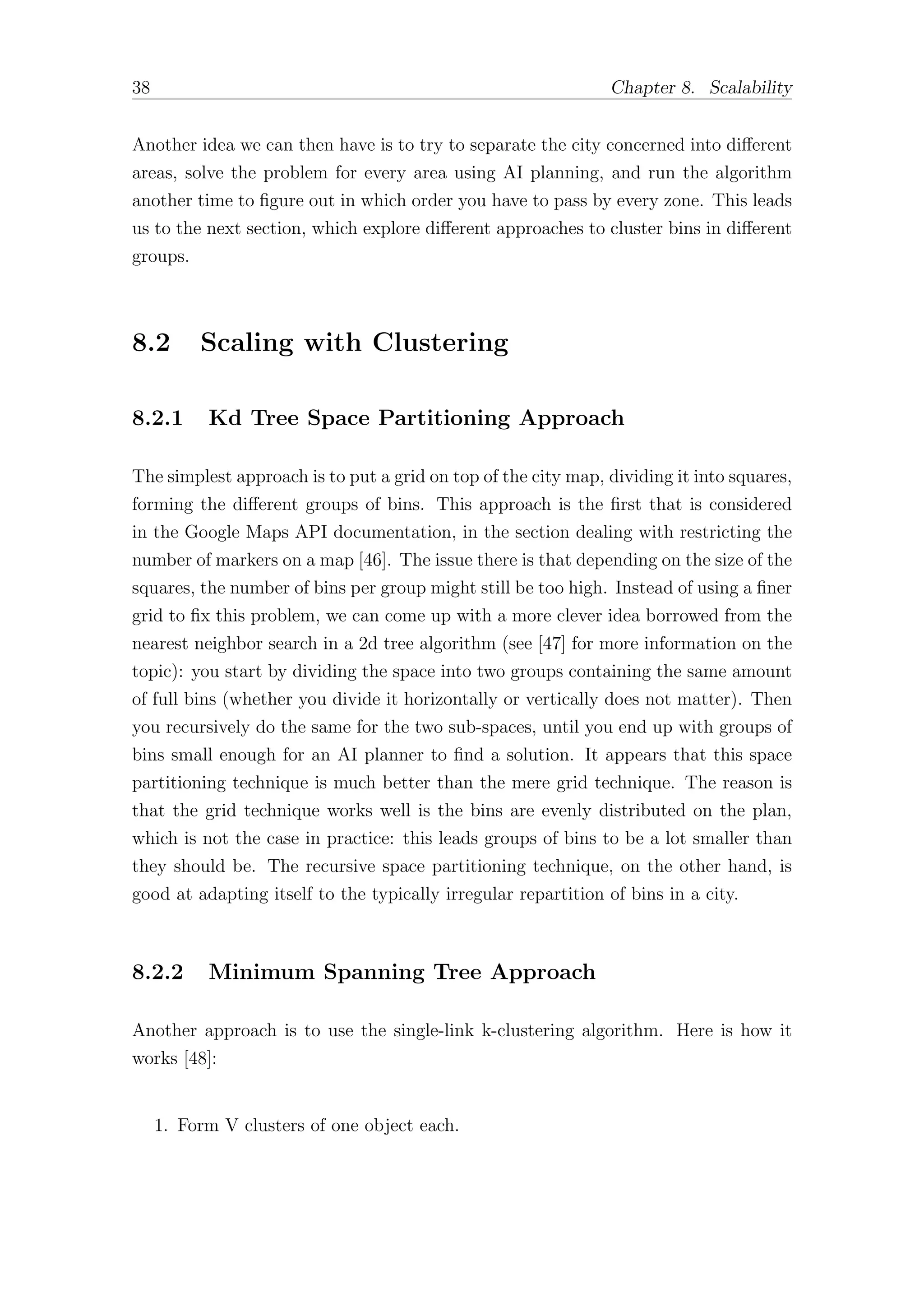 38 Chapter 8. Scalability
Another idea we can then have is to try to separate the city concerned into diﬀerent
areas, solve the problem for every area using AI planning, and run the algorithm
another time to figure out in which order you have to pass by every zone. This leads
us to the next section, which explore diﬀerent approaches to cluster bins in diﬀerent
groups.
8.2 Scaling with Clustering
8.2.1 Kd Tree Space Partitioning Approach
The simplest approach is to put a grid on top of the city map, dividing it into squares,
forming the diﬀerent groups of bins. This approach is the first that is considered
in the Google Maps API documentation, in the section dealing with restricting the
number of markers on a map [46]. The issue there is that depending on the size of the
squares, the number of bins per group might still be too high. Instead of using a finer
grid to fix this problem, we can come up with a more clever idea borrowed from the
nearest neighbor search in a 2d tree algorithm (see [47] for more information on the
topic): you start by dividing the space into two groups containing the same amount
of full bins (whether you divide it horizontally or vertically does not matter). Then
you recursively do the same for the two sub-spaces, until you end up with groups of
bins small enough for an AI planner to find a solution. It appears that this space
partitioning technique is much better than the mere grid technique. The reason is
that the grid technique works well is the bins are evenly distributed on the plan,
which is not the case in practice: this leads groups of bins to be a lot smaller than
they should be. The recursive space partitioning technique, on the other hand, is
good at adapting itself to the typically irregular repartition of bins in a city.
8.2.2 Minimum Spanning Tree Approach
Another approach is to use the single-link k-clustering algorithm. Here is how it
works [48]:
1. Form V clusters of one object each.
 