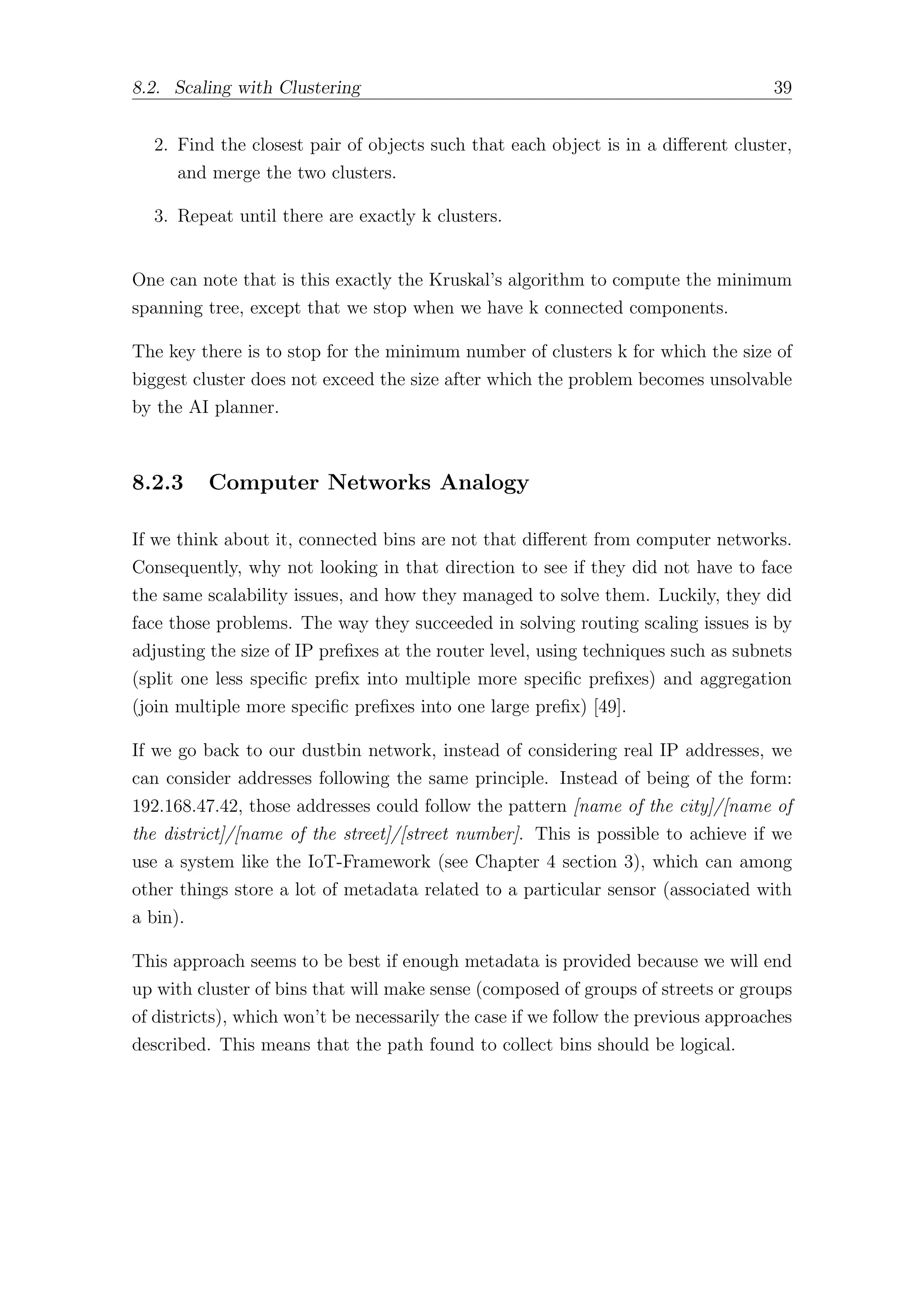 8.2. Scaling with Clustering 39
2. Find the closest pair of objects such that each object is in a diﬀerent cluster,
and merge the two clusters.
3. Repeat until there are exactly k clusters.
One can note that is this exactly the Kruskal’s algorithm to compute the minimum
spanning tree, except that we stop when we have k connected components.
The key there is to stop for the minimum number of clusters k for which the size of
biggest cluster does not exceed the size after which the problem becomes unsolvable
by the AI planner.
8.2.3 Computer Networks Analogy
If we think about it, connected bins are not that diﬀerent from computer networks.
Consequently, why not looking in that direction to see if they did not have to face
the same scalability issues, and how they managed to solve them. Luckily, they did
face those problems. The way they succeeded in solving routing scaling issues is by
adjusting the size of IP prefixes at the router level, using techniques such as subnets
(split one less specific prefix into multiple more specific prefixes) and aggregation
(join multiple more specific prefixes into one large prefix) [49].
If we go back to our dustbin network, instead of considering real IP addresses, we
can consider addresses following the same principle. Instead of being of the form:
192.168.47.42, those addresses could follow the pattern [name of the city]/[name of
the district]/[name of the street]/[street number]. This is possible to achieve if we
use a system like the IoT-Framework (see Chapter 4 section 3), which can among
other things store a lot of metadata related to a particular sensor (associated with
a bin).
This approach seems to be best if enough metadata is provided because we will end
up with cluster of bins that will make sense (composed of groups of streets or groups
of districts), which won’t be necessarily the case if we follow the previous approaches
described. This means that the path found to collect bins should be logical.
 