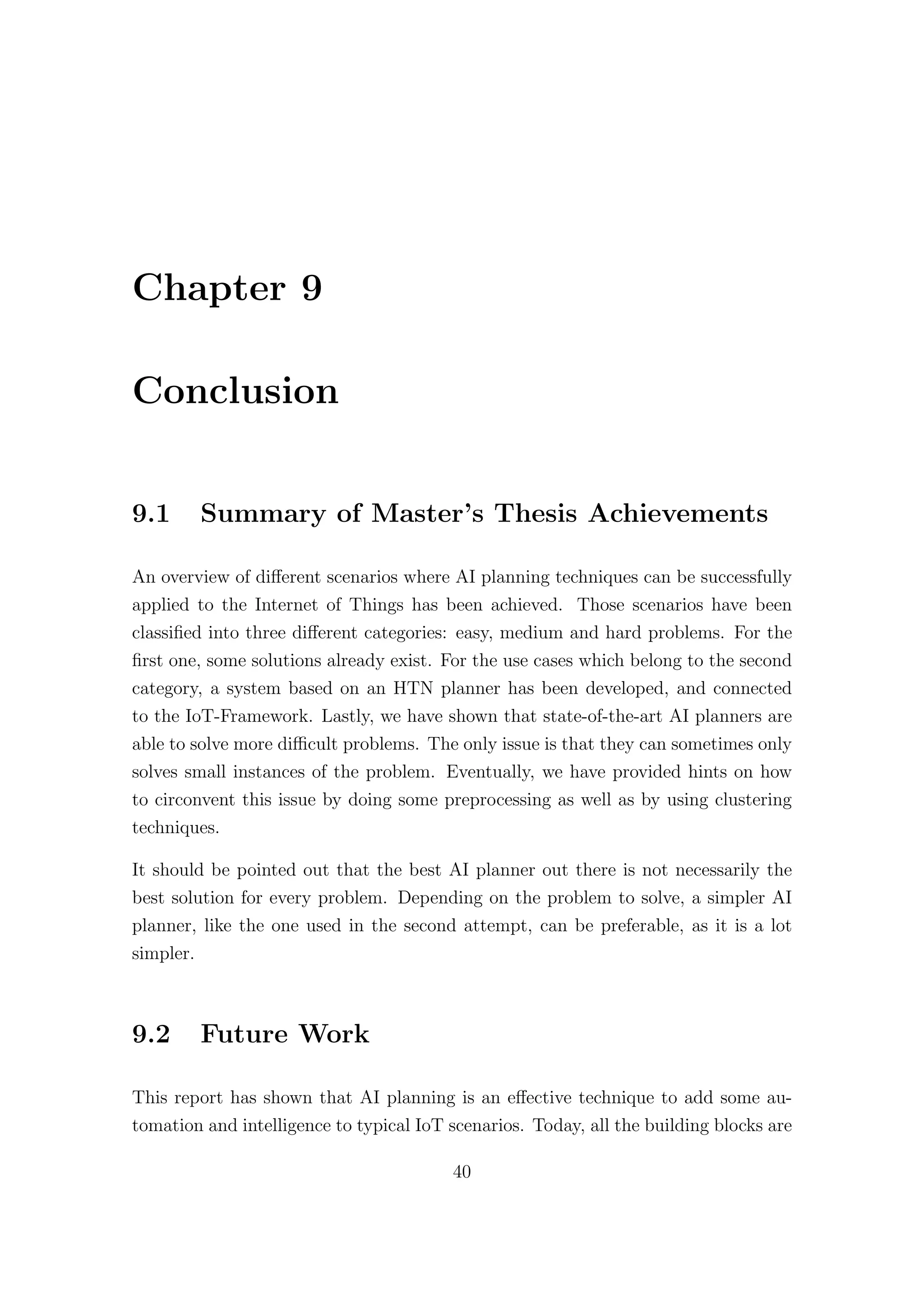 Chapter 9
Conclusion
9.1 Summary of Master’s Thesis Achievements
An overview of diﬀerent scenarios where AI planning techniques can be successfully
applied to the Internet of Things has been achieved. Those scenarios have been
classified into three diﬀerent categories: easy, medium and hard problems. For the
first one, some solutions already exist. For the use cases which belong to the second
category, a system based on an HTN planner has been developed, and connected
to the IoT-Framework. Lastly, we have shown that state-of-the-art AI planners are
able to solve more diﬃcult problems. The only issue is that they can sometimes only
solves small instances of the problem. Eventually, we have provided hints on how
to circonvent this issue by doing some preprocessing as well as by using clustering
techniques.
It should be pointed out that the best AI planner out there is not necessarily the
best solution for every problem. Depending on the problem to solve, a simpler AI
planner, like the one used in the second attempt, can be preferable, as it is a lot
simpler.
9.2 Future Work
This report has shown that AI planning is an eﬀective technique to add some au-
tomation and intelligence to typical IoT scenarios. Today, all the building blocks are
40
 