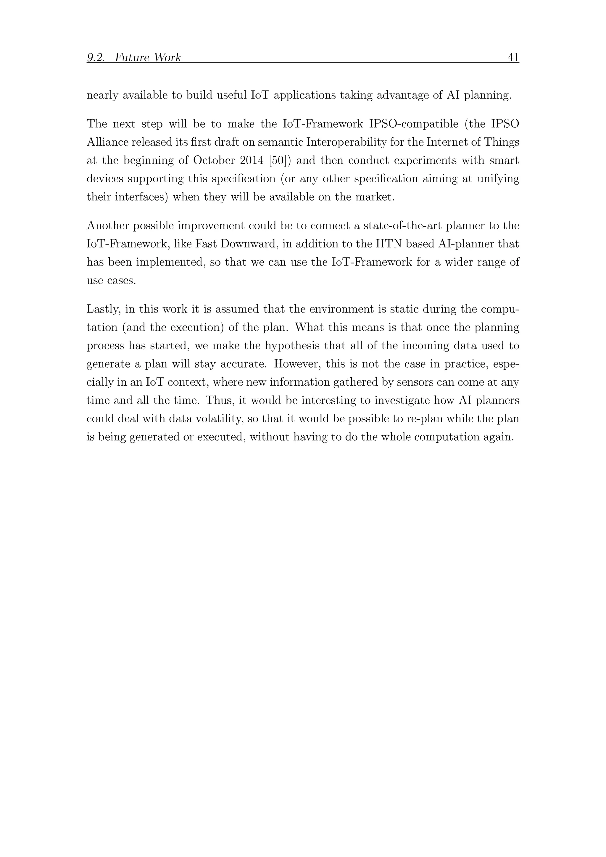 9.2. Future Work 41
nearly available to build useful IoT applications taking advantage of AI planning.
The next step will be to make the IoT-Framework IPSO-compatible (the IPSO
Alliance released its first draft on semantic Interoperability for the Internet of Things
at the beginning of October 2014 [50]) and then conduct experiments with smart
devices supporting this specification (or any other specification aiming at unifying
their interfaces) when they will be available on the market.
Another possible improvement could be to connect a state-of-the-art planner to the
IoT-Framework, like Fast Downward, in addition to the HTN based AI-planner that
has been implemented, so that we can use the IoT-Framework for a wider range of
use cases.
Lastly, in this work it is assumed that the environment is static during the compu-
tation (and the execution) of the plan. What this means is that once the planning
process has started, we make the hypothesis that all of the incoming data used to
generate a plan will stay accurate. However, this is not the case in practice, espe-
cially in an IoT context, where new information gathered by sensors can come at any
time and all the time. Thus, it would be interesting to investigate how AI planners
could deal with data volatility, so that it would be possible to re-plan while the plan
is being generated or executed, without having to do the whole computation again.
 
