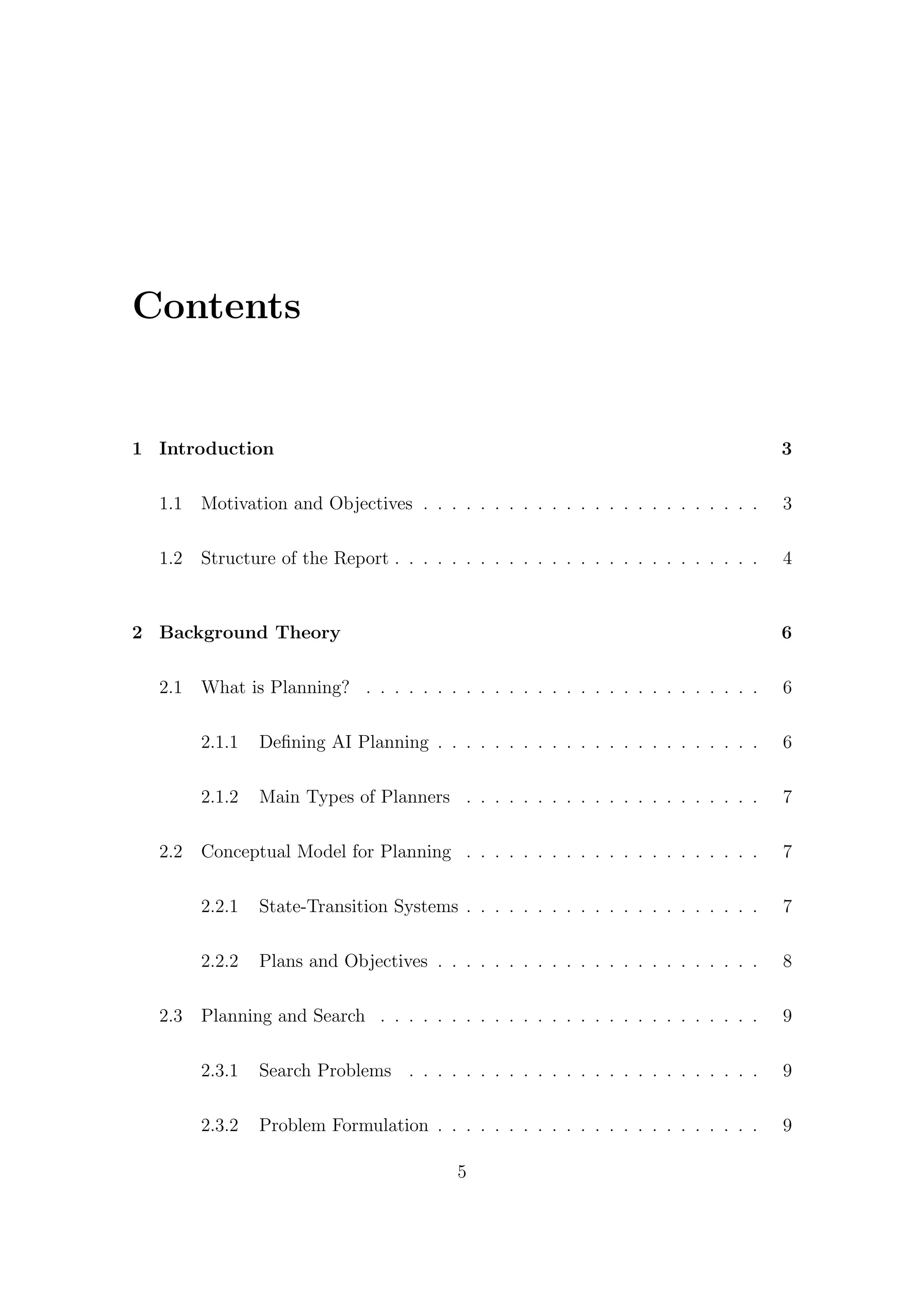 Contents
1 Introduction 3
1.1 Motivation and Objectives . . . . . . . . . . . . . . . . . . . . . . . . 3
1.2 Structure of the Report . . . . . . . . . . . . . . . . . . . . . . . . . . 4
2 Background Theory 6
2.1 What is Planning? . . . . . . . . . . . . . . . . . . . . . . . . . . . . 6
2.1.1 Defining AI Planning . . . . . . . . . . . . . . . . . . . . . . . 6
2.1.2 Main Types of Planners . . . . . . . . . . . . . . . . . . . . . 7
2.2 Conceptual Model for Planning . . . . . . . . . . . . . . . . . . . . . 7
2.2.1 State-Transition Systems . . . . . . . . . . . . . . . . . . . . . 7
2.2.2 Plans and Objectives . . . . . . . . . . . . . . . . . . . . . . . 8
2.3 Planning and Search . . . . . . . . . . . . . . . . . . . . . . . . . . . 9
2.3.1 Search Problems . . . . . . . . . . . . . . . . . . . . . . . . . 9
2.3.2 Problem Formulation . . . . . . . . . . . . . . . . . . . . . . . 9
5
 