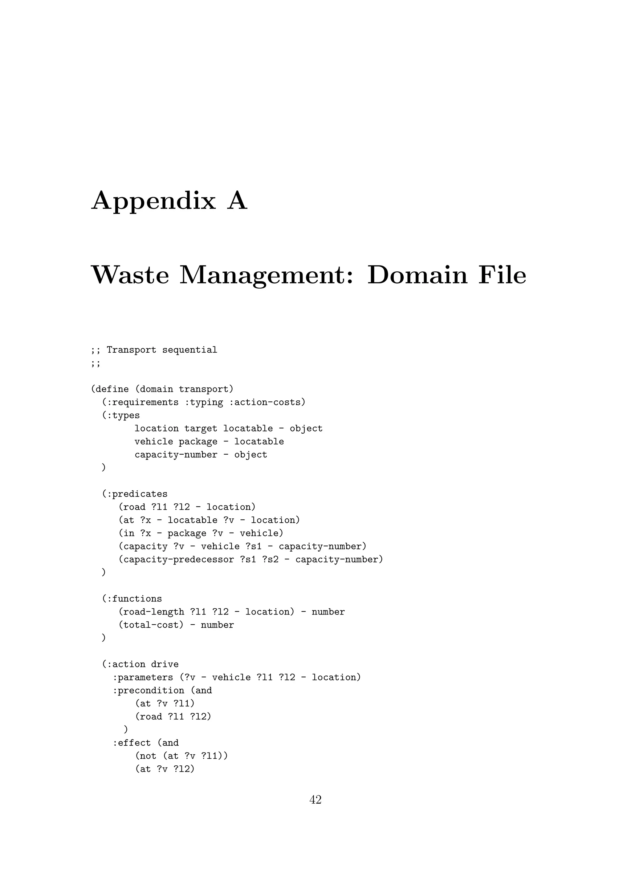 Appendix A
Waste Management: Domain File
;; Transport sequential
;;
(define (domain transport)
(:requirements :typing :action-costs)
(:types
location target locatable - object
vehicle package - locatable
capacity-number - object
)
(:predicates
(road ?l1 ?l2 - location)
(at ?x - locatable ?v - location)
(in ?x - package ?v - vehicle)
(capacity ?v - vehicle ?s1 - capacity-number)
(capacity-predecessor ?s1 ?s2 - capacity-number)
)
(:functions
(road-length ?l1 ?l2 - location) - number
(total-cost) - number
)
(:action drive
:parameters (?v - vehicle ?l1 ?l2 - location)
:precondition (and
(at ?v ?l1)
(road ?l1 ?l2)
)
:effect (and
(not (at ?v ?l1))
(at ?v ?l2)
42
 