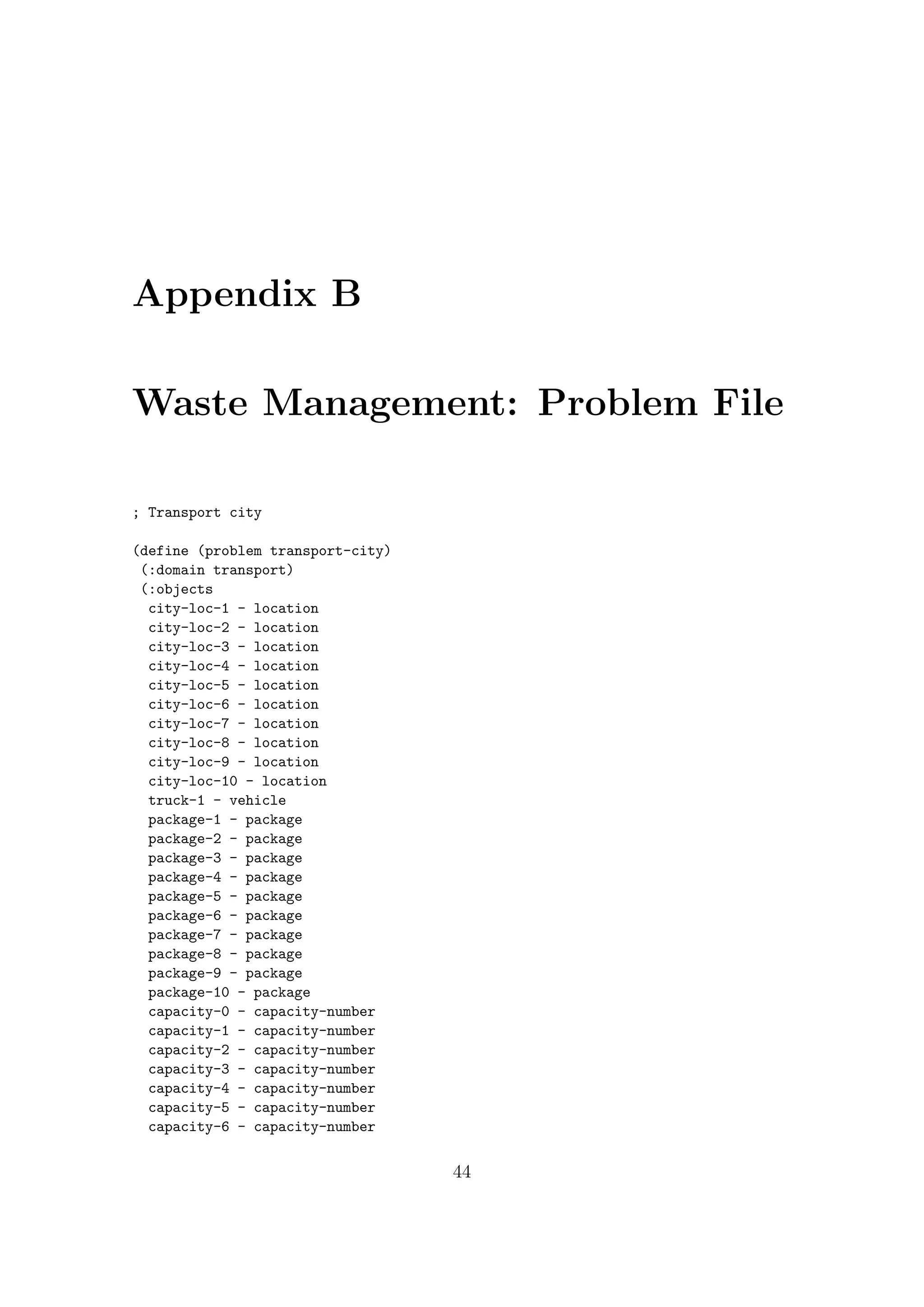 Appendix B
Waste Management: Problem File
; Transport city
(define (problem transport-city)
(:domain transport)
(:objects
city-loc-1 - location
city-loc-2 - location
city-loc-3 - location
city-loc-4 - location
city-loc-5 - location
city-loc-6 - location
city-loc-7 - location
city-loc-8 - location
city-loc-9 - location
city-loc-10 - location
truck-1 - vehicle
package-1 - package
package-2 - package
package-3 - package
package-4 - package
package-5 - package
package-6 - package
package-7 - package
package-8 - package
package-9 - package
package-10 - package
capacity-0 - capacity-number
capacity-1 - capacity-number
capacity-2 - capacity-number
capacity-3 - capacity-number
capacity-4 - capacity-number
capacity-5 - capacity-number
capacity-6 - capacity-number
44
 