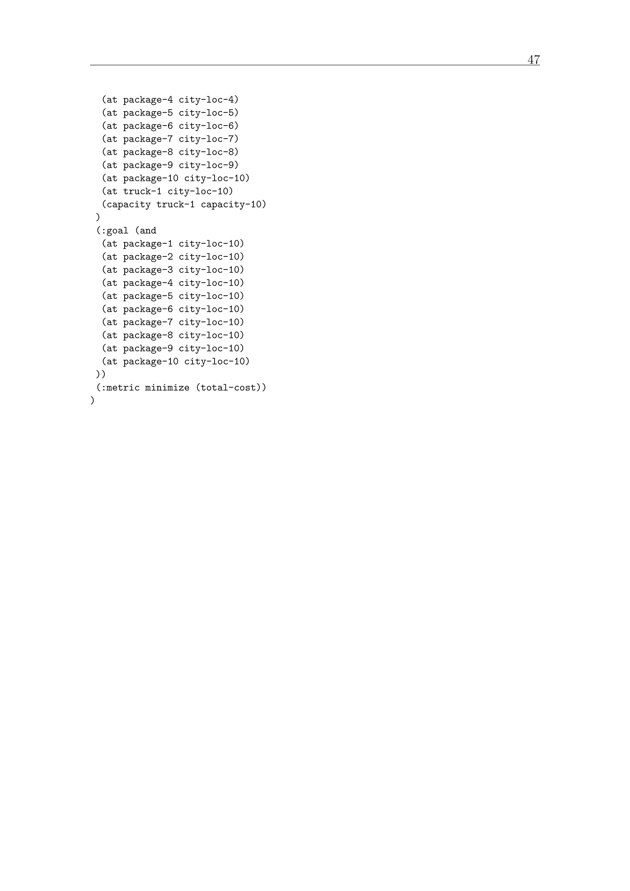 47
(at package-4 city-loc-4)
(at package-5 city-loc-5)
(at package-6 city-loc-6)
(at package-7 city-loc-7)
(at package-8 city-loc-8)
(at package-9 city-loc-9)
(at package-10 city-loc-10)
(at truck-1 city-loc-10)
(capacity truck-1 capacity-10)
)
(:goal (and
(at package-1 city-loc-10)
(at package-2 city-loc-10)
(at package-3 city-loc-10)
(at package-4 city-loc-10)
(at package-5 city-loc-10)
(at package-6 city-loc-10)
(at package-7 city-loc-10)
(at package-8 city-loc-10)
(at package-9 city-loc-10)
(at package-10 city-loc-10)
))
(:metric minimize (total-cost))
)
 