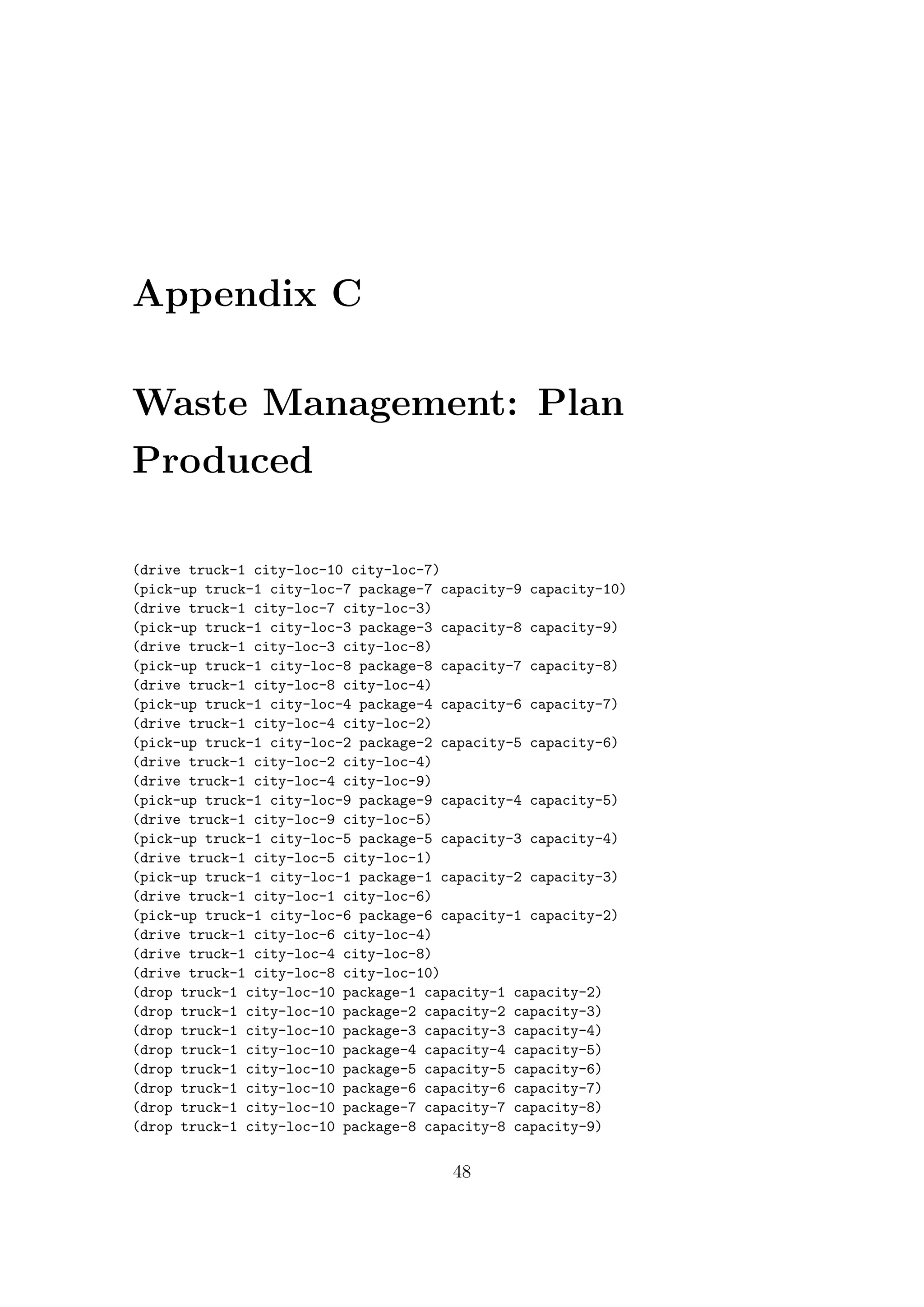 Appendix C
Waste Management: Plan
Produced
(drive truck-1 city-loc-10 city-loc-7)
(pick-up truck-1 city-loc-7 package-7 capacity-9 capacity-10)
(drive truck-1 city-loc-7 city-loc-3)
(pick-up truck-1 city-loc-3 package-3 capacity-8 capacity-9)
(drive truck-1 city-loc-3 city-loc-8)
(pick-up truck-1 city-loc-8 package-8 capacity-7 capacity-8)
(drive truck-1 city-loc-8 city-loc-4)
(pick-up truck-1 city-loc-4 package-4 capacity-6 capacity-7)
(drive truck-1 city-loc-4 city-loc-2)
(pick-up truck-1 city-loc-2 package-2 capacity-5 capacity-6)
(drive truck-1 city-loc-2 city-loc-4)
(drive truck-1 city-loc-4 city-loc-9)
(pick-up truck-1 city-loc-9 package-9 capacity-4 capacity-5)
(drive truck-1 city-loc-9 city-loc-5)
(pick-up truck-1 city-loc-5 package-5 capacity-3 capacity-4)
(drive truck-1 city-loc-5 city-loc-1)
(pick-up truck-1 city-loc-1 package-1 capacity-2 capacity-3)
(drive truck-1 city-loc-1 city-loc-6)
(pick-up truck-1 city-loc-6 package-6 capacity-1 capacity-2)
(drive truck-1 city-loc-6 city-loc-4)
(drive truck-1 city-loc-4 city-loc-8)
(drive truck-1 city-loc-8 city-loc-10)
(drop truck-1 city-loc-10 package-1 capacity-1 capacity-2)
(drop truck-1 city-loc-10 package-2 capacity-2 capacity-3)
(drop truck-1 city-loc-10 package-3 capacity-3 capacity-4)
(drop truck-1 city-loc-10 package-4 capacity-4 capacity-5)
(drop truck-1 city-loc-10 package-5 capacity-5 capacity-6)
(drop truck-1 city-loc-10 package-6 capacity-6 capacity-7)
(drop truck-1 city-loc-10 package-7 capacity-7 capacity-8)
(drop truck-1 city-loc-10 package-8 capacity-8 capacity-9)
48
 