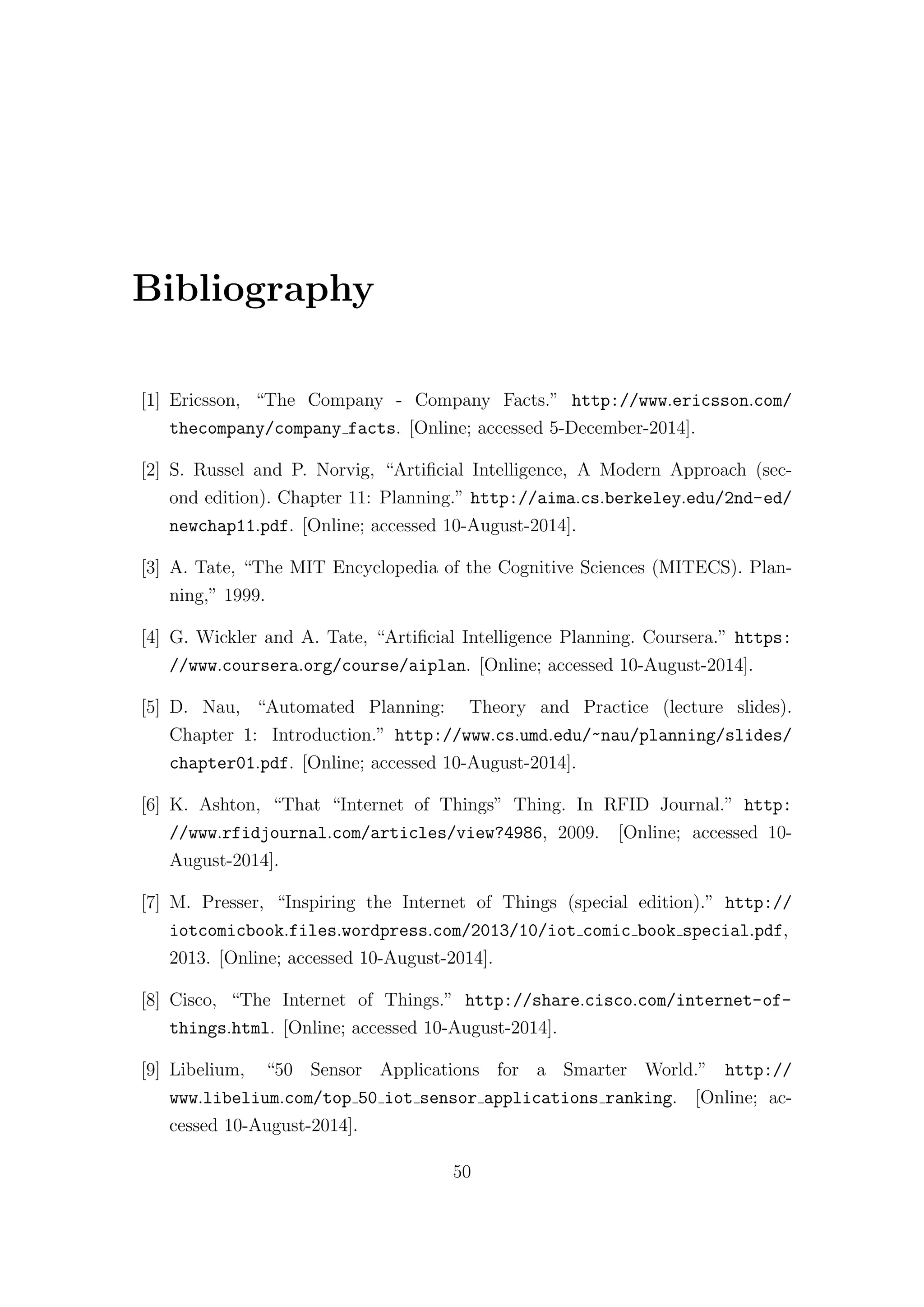 Bibliography
[1] Ericsson, “The Company - Company Facts.” http://www.ericsson.com/
thecompany/company facts. [Online; accessed 5-December-2014].
[2] S. Russel and P. Norvig, “Artificial Intelligence, A Modern Approach (sec-
ond edition). Chapter 11: Planning.” http://aima.cs.berkeley.edu/2nd-ed/
newchap11.pdf. [Online; accessed 10-August-2014].
[3] A. Tate, “The MIT Encyclopedia of the Cognitive Sciences (MITECS). Plan-
ning,” 1999.
[4] G. Wickler and A. Tate, “Artificial Intelligence Planning. Coursera.” https:
//www.coursera.org/course/aiplan. [Online; accessed 10-August-2014].
[5] D. Nau, “Automated Planning: Theory and Practice (lecture slides).
Chapter 1: Introduction.” http://www.cs.umd.edu/~nau/planning/slides/
chapter01.pdf. [Online; accessed 10-August-2014].
[6] K. Ashton, “That “Internet of Things” Thing. In RFID Journal.” http:
//www.rfidjournal.com/articles/view?4986, 2009. [Online; accessed 10-
August-2014].
[7] M. Presser, “Inspiring the Internet of Things (special edition).” http://
iotcomicbook.files.wordpress.com/2013/10/iot comic book special.pdf,
2013. [Online; accessed 10-August-2014].
[8] Cisco, “The Internet of Things.” http://share.cisco.com/internet-of-
things.html. [Online; accessed 10-August-2014].
[9] Libelium, “50 Sensor Applications for a Smarter World.” http://
www.libelium.com/top 50 iot sensor applications ranking. [Online; ac-
cessed 10-August-2014].
50
 