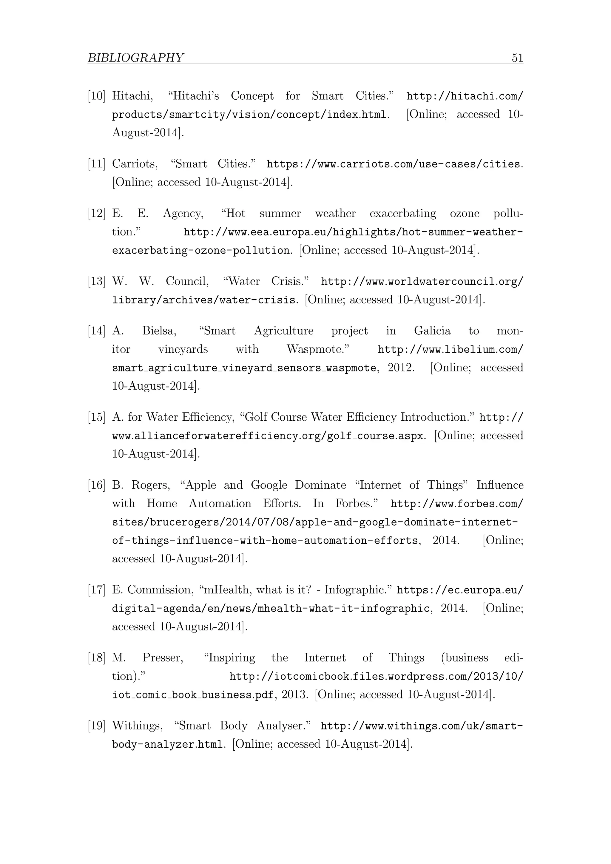 BIBLIOGRAPHY 51
[10] Hitachi, “Hitachi’s Concept for Smart Cities.” http://hitachi.com/
products/smartcity/vision/concept/index.html. [Online; accessed 10-
August-2014].
[11] Carriots, “Smart Cities.” https://www.carriots.com/use-cases/cities.
[Online; accessed 10-August-2014].
[12] E. E. Agency, “Hot summer weather exacerbating ozone pollu-
tion.” http://www.eea.europa.eu/highlights/hot-summer-weather-
exacerbating-ozone-pollution. [Online; accessed 10-August-2014].
[13] W. W. Council, “Water Crisis.” http://www.worldwatercouncil.org/
library/archives/water-crisis. [Online; accessed 10-August-2014].
[14] A. Bielsa, “Smart Agriculture project in Galicia to mon-
itor vineyards with Waspmote.” http://www.libelium.com/
smart agriculture vineyard sensors waspmote, 2012. [Online; accessed
10-August-2014].
[15] A. for Water Eﬃciency, “Golf Course Water Eﬃciency Introduction.” http://
www.allianceforwaterefficiency.org/golf course.aspx. [Online; accessed
10-August-2014].
[16] B. Rogers, “Apple and Google Dominate “Internet of Things” Influence
with Home Automation Eﬀorts. In Forbes.” http://www.forbes.com/
sites/brucerogers/2014/07/08/apple-and-google-dominate-internet-
of-things-influence-with-home-automation-efforts, 2014. [Online;
accessed 10-August-2014].
[17] E. Commission, “mHealth, what is it? - Infographic.” https://ec.europa.eu/
digital-agenda/en/news/mhealth-what-it-infographic, 2014. [Online;
accessed 10-August-2014].
[18] M. Presser, “Inspiring the Internet of Things (business edi-
tion).” http://iotcomicbook.files.wordpress.com/2013/10/
iot comic book business.pdf, 2013. [Online; accessed 10-August-2014].
[19] Withings, “Smart Body Analyser.” http://www.withings.com/uk/smart-
body-analyzer.html. [Online; accessed 10-August-2014].
 