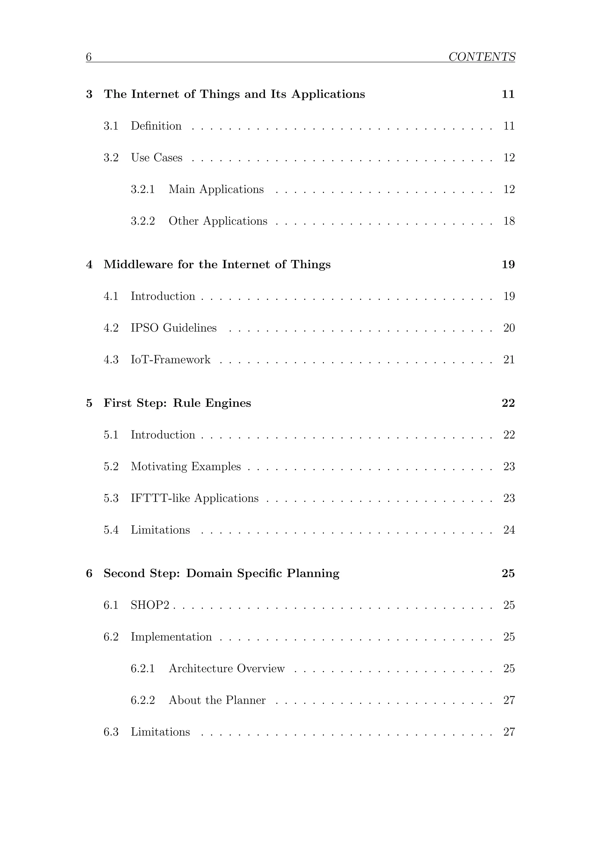 6 CONTENTS
3 The Internet of Things and Its Applications 11
3.1 Definition . . . . . . . . . . . . . . . . . . . . . . . . . . . . . . . . . 11
3.2 Use Cases . . . . . . . . . . . . . . . . . . . . . . . . . . . . . . . . . 12
3.2.1 Main Applications . . . . . . . . . . . . . . . . . . . . . . . . 12
3.2.2 Other Applications . . . . . . . . . . . . . . . . . . . . . . . . 18
4 Middleware for the Internet of Things 19
4.1 Introduction . . . . . . . . . . . . . . . . . . . . . . . . . . . . . . . . 19
4.2 IPSO Guidelines . . . . . . . . . . . . . . . . . . . . . . . . . . . . . 20
4.3 IoT-Framework . . . . . . . . . . . . . . . . . . . . . . . . . . . . . . 21
5 First Step: Rule Engines 22
5.1 Introduction . . . . . . . . . . . . . . . . . . . . . . . . . . . . . . . . 22
5.2 Motivating Examples . . . . . . . . . . . . . . . . . . . . . . . . . . . 23
5.3 IFTTT-like Applications . . . . . . . . . . . . . . . . . . . . . . . . . 23
5.4 Limitations . . . . . . . . . . . . . . . . . . . . . . . . . . . . . . . . 24
6 Second Step: Domain Specific Planning 25
6.1 SHOP2 . . . . . . . . . . . . . . . . . . . . . . . . . . . . . . . . . . . 25
6.2 Implementation . . . . . . . . . . . . . . . . . . . . . . . . . . . . . . 25
6.2.1 Architecture Overview . . . . . . . . . . . . . . . . . . . . . . 25
6.2.2 About the Planner . . . . . . . . . . . . . . . . . . . . . . . . 27
6.3 Limitations . . . . . . . . . . . . . . . . . . . . . . . . . . . . . . . . 27
 