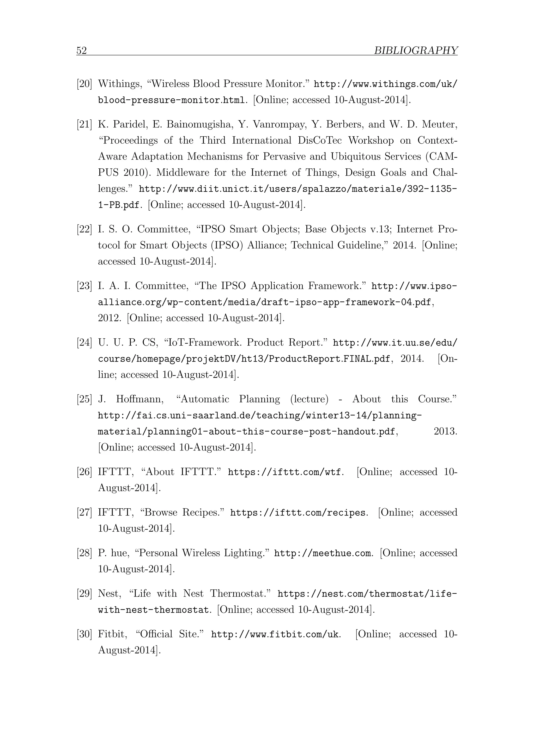 52 BIBLIOGRAPHY
[20] Withings, “Wireless Blood Pressure Monitor.” http://www.withings.com/uk/
blood-pressure-monitor.html. [Online; accessed 10-August-2014].
[21] K. Paridel, E. Bainomugisha, Y. Vanrompay, Y. Berbers, and W. D. Meuter,
“Proceedings of the Third International DisCoTec Workshop on Context-
Aware Adaptation Mechanisms for Pervasive and Ubiquitous Services (CAM-
PUS 2010). Middleware for the Internet of Things, Design Goals and Chal-
lenges.” http://www.diit.unict.it/users/spalazzo/materiale/392-1135-
1-PB.pdf. [Online; accessed 10-August-2014].
[22] I. S. O. Committee, “IPSO Smart Objects; Base Objects v.13; Internet Pro-
tocol for Smart Objects (IPSO) Alliance; Technical Guideline,” 2014. [Online;
accessed 10-August-2014].
[23] I. A. I. Committee, “The IPSO Application Framework.” http://www.ipso-
alliance.org/wp-content/media/draft-ipso-app-framework-04.pdf,
2012. [Online; accessed 10-August-2014].
[24] U. U. P. CS, “IoT-Framework. Product Report.” http://www.it.uu.se/edu/
course/homepage/projektDV/ht13/ProductReport.FINAL.pdf, 2014. [On-
line; accessed 10-August-2014].
[25] J. Hoﬀmann, “Automatic Planning (lecture) - About this Course.”
http://fai.cs.uni-saarland.de/teaching/winter13-14/planning-
material/planning01-about-this-course-post-handout.pdf, 2013.
[Online; accessed 10-August-2014].
[26] IFTTT, “About IFTTT.” https://ifttt.com/wtf. [Online; accessed 10-
August-2014].
[27] IFTTT, “Browse Recipes.” https://ifttt.com/recipes. [Online; accessed
10-August-2014].
[28] P. hue, “Personal Wireless Lighting.” http://meethue.com. [Online; accessed
10-August-2014].
[29] Nest, “Life with Nest Thermostat.” https://nest.com/thermostat/life-
with-nest-thermostat. [Online; accessed 10-August-2014].
[30] Fitbit, “Oﬃcial Site.” http://www.fitbit.com/uk. [Online; accessed 10-
August-2014].
 