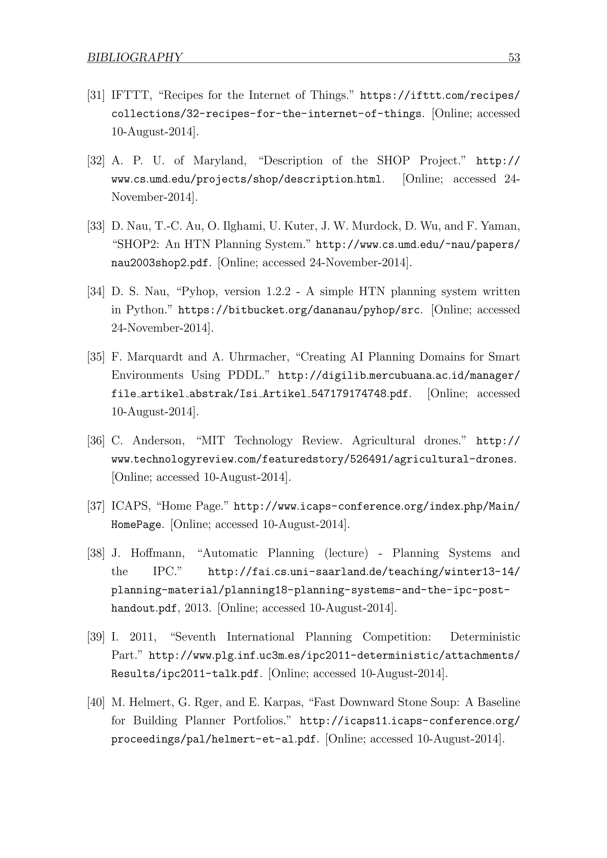 BIBLIOGRAPHY 53
[31] IFTTT, “Recipes for the Internet of Things.” https://ifttt.com/recipes/
collections/32-recipes-for-the-internet-of-things. [Online; accessed
10-August-2014].
[32] A. P. U. of Maryland, “Description of the SHOP Project.” http://
www.cs.umd.edu/projects/shop/description.html. [Online; accessed 24-
November-2014].
[33] D. Nau, T.-C. Au, O. Ilghami, U. Kuter, J. W. Murdock, D. Wu, and F. Yaman,
“SHOP2: An HTN Planning System.” http://www.cs.umd.edu/~nau/papers/
nau2003shop2.pdf. [Online; accessed 24-November-2014].
[34] D. S. Nau, “Pyhop, version 1.2.2 - A simple HTN planning system written
in Python.” https://bitbucket.org/dananau/pyhop/src. [Online; accessed
24-November-2014].
[35] F. Marquardt and A. Uhrmacher, “Creating AI Planning Domains for Smart
Environments Using PDDL.” http://digilib.mercubuana.ac.id/manager/
file artikel abstrak/Isi Artikel 547179174748.pdf. [Online; accessed
10-August-2014].
[36] C. Anderson, “MIT Technology Review. Agricultural drones.” http://
www.technologyreview.com/featuredstory/526491/agricultural-drones.
[Online; accessed 10-August-2014].
[37] ICAPS, “Home Page.” http://www.icaps-conference.org/index.php/Main/
HomePage. [Online; accessed 10-August-2014].
[38] J. Hoﬀmann, “Automatic Planning (lecture) - Planning Systems and
the IPC.” http://fai.cs.uni-saarland.de/teaching/winter13-14/
planning-material/planning18-planning-systems-and-the-ipc-post-
handout.pdf, 2013. [Online; accessed 10-August-2014].
[39] I. 2011, “Seventh International Planning Competition: Deterministic
Part.” http://www.plg.inf.uc3m.es/ipc2011-deterministic/attachments/
Results/ipc2011-talk.pdf. [Online; accessed 10-August-2014].
[40] M. Helmert, G. Rger, and E. Karpas, “Fast Downward Stone Soup: A Baseline
for Building Planner Portfolios.” http://icaps11.icaps-conference.org/
proceedings/pal/helmert-et-al.pdf. [Online; accessed 10-August-2014].
 