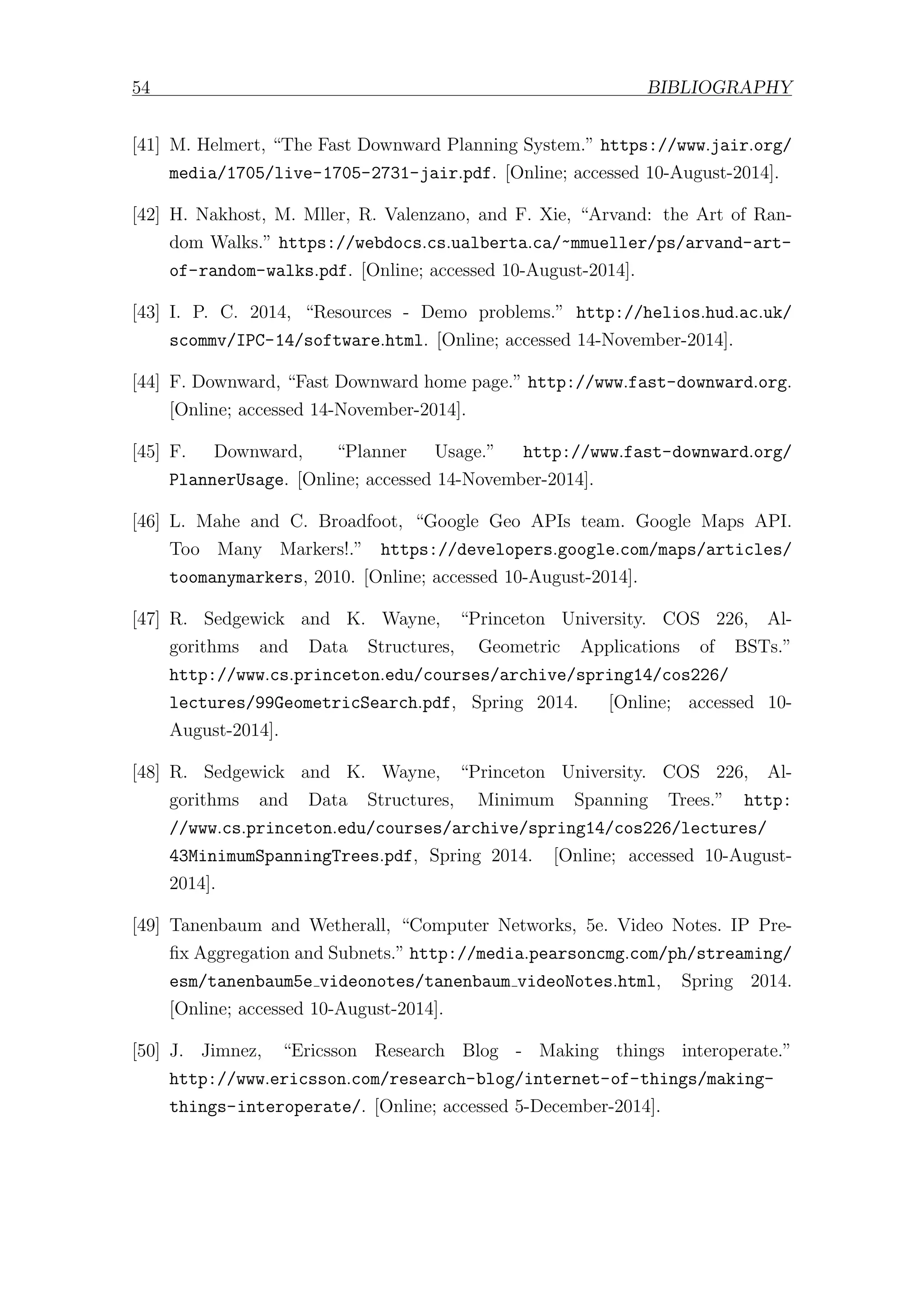 54 BIBLIOGRAPHY
[41] M. Helmert, “The Fast Downward Planning System.” https://www.jair.org/
media/1705/live-1705-2731-jair.pdf. [Online; accessed 10-August-2014].
[42] H. Nakhost, M. Mller, R. Valenzano, and F. Xie, “Arvand: the Art of Ran-
dom Walks.” https://webdocs.cs.ualberta.ca/~mmueller/ps/arvand-art-
of-random-walks.pdf. [Online; accessed 10-August-2014].
[43] I. P. C. 2014, “Resources - Demo problems.” http://helios.hud.ac.uk/
scommv/IPC-14/software.html. [Online; accessed 14-November-2014].
[44] F. Downward, “Fast Downward home page.” http://www.fast-downward.org.
[Online; accessed 14-November-2014].
[45] F. Downward, “Planner Usage.” http://www.fast-downward.org/
PlannerUsage. [Online; accessed 14-November-2014].
[46] L. Mahe and C. Broadfoot, “Google Geo APIs team. Google Maps API.
Too Many Markers!.” https://developers.google.com/maps/articles/
toomanymarkers, 2010. [Online; accessed 10-August-2014].
[47] R. Sedgewick and K. Wayne, “Princeton University. COS 226, Al-
gorithms and Data Structures, Geometric Applications of BSTs.”
http://www.cs.princeton.edu/courses/archive/spring14/cos226/
lectures/99GeometricSearch.pdf, Spring 2014. [Online; accessed 10-
August-2014].
[48] R. Sedgewick and K. Wayne, “Princeton University. COS 226, Al-
gorithms and Data Structures, Minimum Spanning Trees.” http:
//www.cs.princeton.edu/courses/archive/spring14/cos226/lectures/
43MinimumSpanningTrees.pdf, Spring 2014. [Online; accessed 10-August-
2014].
[49] Tanenbaum and Wetherall, “Computer Networks, 5e. Video Notes. IP Pre-
fix Aggregation and Subnets.” http://media.pearsoncmg.com/ph/streaming/
esm/tanenbaum5e videonotes/tanenbaum videoNotes.html, Spring 2014.
[Online; accessed 10-August-2014].
[50] J. Jimnez, “Ericsson Research Blog - Making things interoperate.”
http://www.ericsson.com/research-blog/internet-of-things/making-
things-interoperate/. [Online; accessed 5-December-2014].
 
