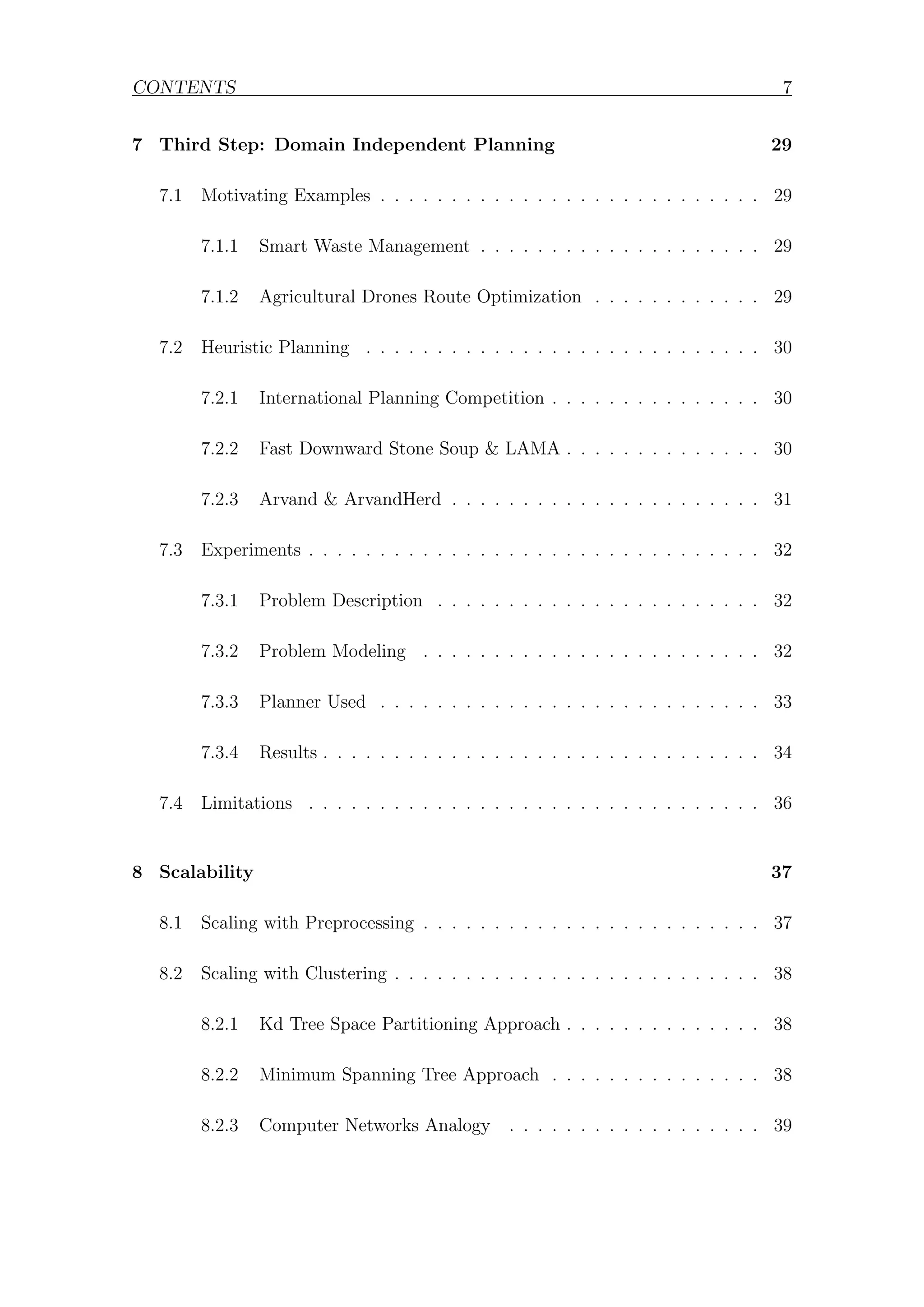 CONTENTS 7
7 Third Step: Domain Independent Planning 29
7.1 Motivating Examples . . . . . . . . . . . . . . . . . . . . . . . . . . . 29
7.1.1 Smart Waste Management . . . . . . . . . . . . . . . . . . . . 29
7.1.2 Agricultural Drones Route Optimization . . . . . . . . . . . . 29
7.2 Heuristic Planning . . . . . . . . . . . . . . . . . . . . . . . . . . . . 30
7.2.1 International Planning Competition . . . . . . . . . . . . . . . 30
7.2.2 Fast Downward Stone Soup & LAMA . . . . . . . . . . . . . . 30
7.2.3 Arvand & ArvandHerd . . . . . . . . . . . . . . . . . . . . . . 31
7.3 Experiments . . . . . . . . . . . . . . . . . . . . . . . . . . . . . . . . 32
7.3.1 Problem Description . . . . . . . . . . . . . . . . . . . . . . . 32
7.3.2 Problem Modeling . . . . . . . . . . . . . . . . . . . . . . . . 32
7.3.3 Planner Used . . . . . . . . . . . . . . . . . . . . . . . . . . . 33
7.3.4 Results . . . . . . . . . . . . . . . . . . . . . . . . . . . . . . . 34
7.4 Limitations . . . . . . . . . . . . . . . . . . . . . . . . . . . . . . . . 36
8 Scalability 37
8.1 Scaling with Preprocessing . . . . . . . . . . . . . . . . . . . . . . . . 37
8.2 Scaling with Clustering . . . . . . . . . . . . . . . . . . . . . . . . . . 38
8.2.1 Kd Tree Space Partitioning Approach . . . . . . . . . . . . . . 38
8.2.2 Minimum Spanning Tree Approach . . . . . . . . . . . . . . . 38
8.2.3 Computer Networks Analogy . . . . . . . . . . . . . . . . . . 39
 