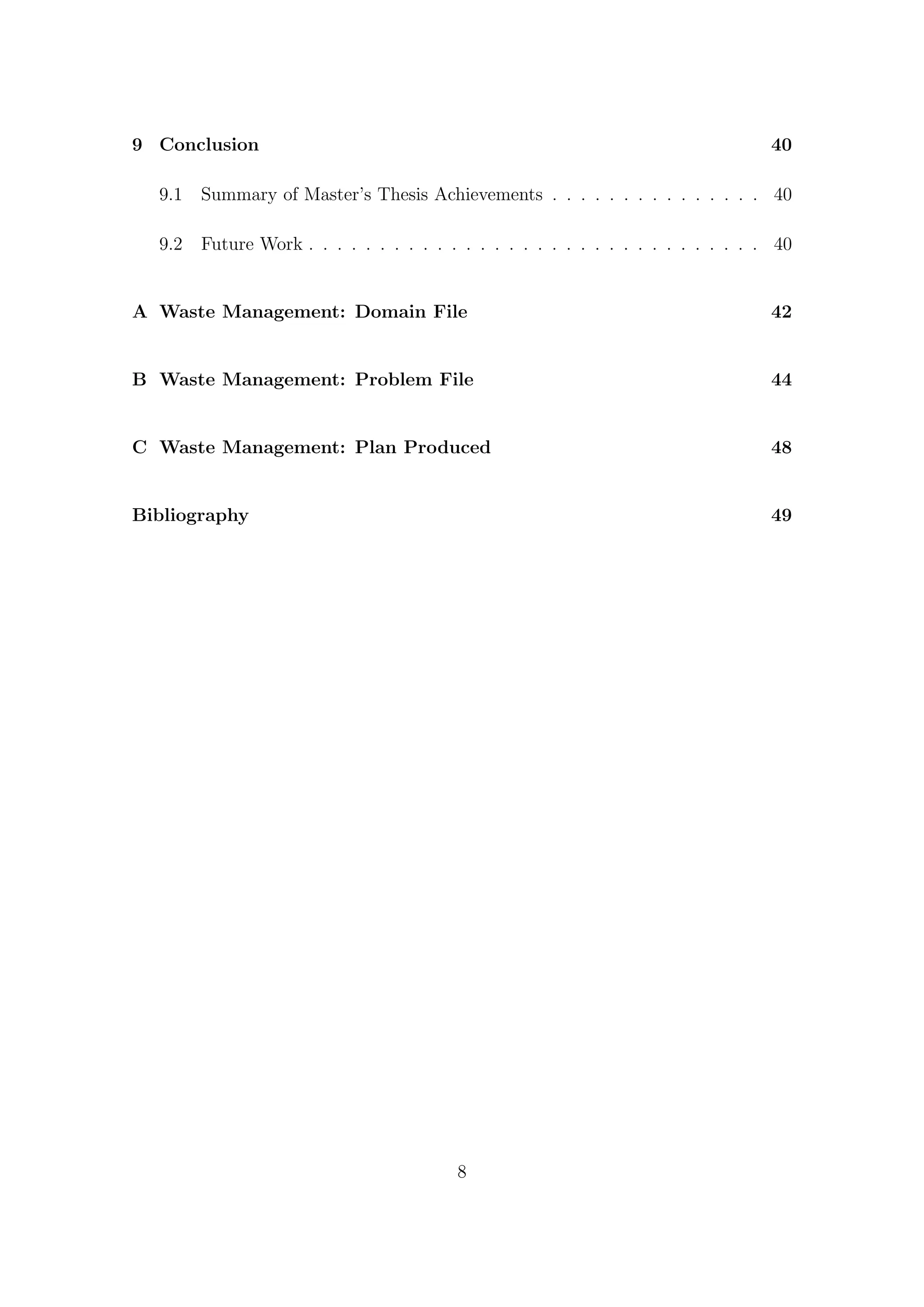9 Conclusion 40
9.1 Summary of Master’s Thesis Achievements . . . . . . . . . . . . . . . 40
9.2 Future Work . . . . . . . . . . . . . . . . . . . . . . . . . . . . . . . . 40
A Waste Management: Domain File 42
B Waste Management: Problem File 44
C Waste Management: Plan Produced 48
Bibliography 49
8
 