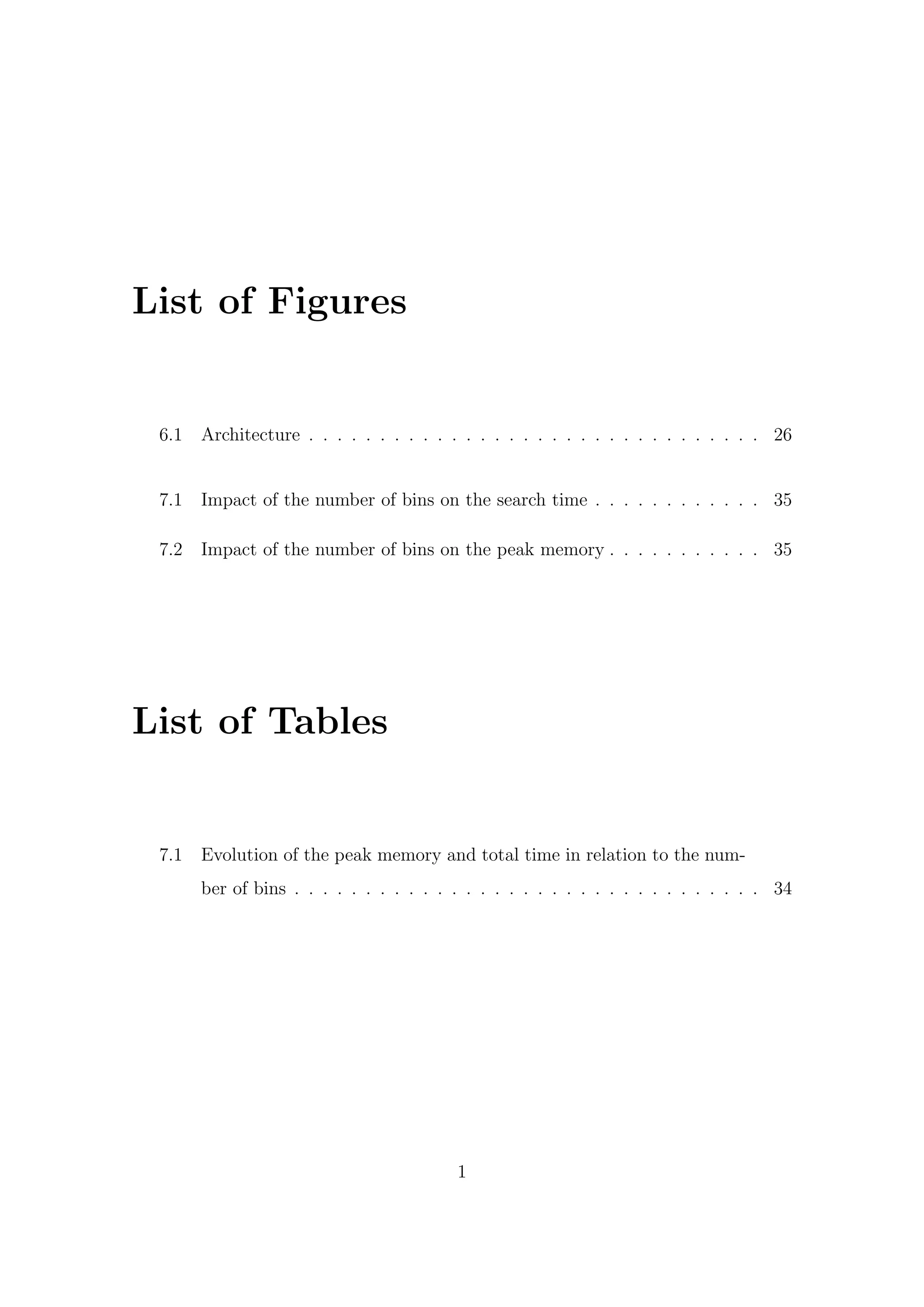 List of Figures
6.1 Architecture . . . . . . . . . . . . . . . . . . . . . . . . . . . . . . . . 26
7.1 Impact of the number of bins on the search time . . . . . . . . . . . . 35
7.2 Impact of the number of bins on the peak memory . . . . . . . . . . . 35
List of Tables
7.1 Evolution of the peak memory and total time in relation to the num-
ber of bins . . . . . . . . . . . . . . . . . . . . . . . . . . . . . . . . . 34
1
 