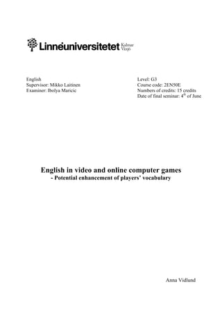  
	
  
English Level: G3
Supervisor: Mikko Laitinen Course code: 2EN50E
Examiner: Ibolya Maricic Numbers of credits: 15 credits
Date of final seminar: 4th
of June
English in video and online computer games
- Potential enhancement of players’ vocabulary
Anna Vidlund
 