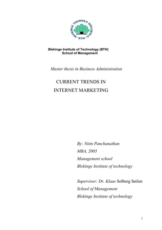 Blekinge Institute of Technology (BTH)
School of Management
Master thesis in Business Administration
CURRENT TRENDS IN
INTERNET MARKETING
By: Nitin Panchanathan
MBA, 2005
Management school
Blekinge Institute of technology
Supervisor: Dr. Klaus Solberg Søilen
School of Management
Blekinge Institute of technology
1
 