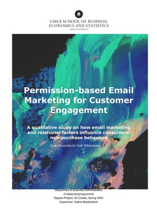 Permission-based Email
Marketing for Customer
Engagement
A qualitative study on how email marketing
and relational factors influence consumers’
non-purchase behaviors
Anna Mannelqvist, Isak Mårtensson
Department of Business Administration
Civilekonomprogrammet
Degree Project, 30 Credits, Spring 2022
Supervisor: Galina Biedenbach
 