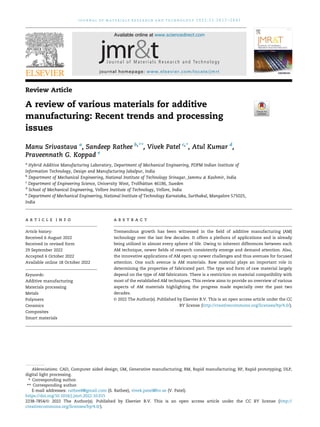 Review Article
A review of various materials for additive
manufacturing: Recent trends and processing
issues
Manu Srivastava a
, Sandeep Rathee b,**
, Vivek Patel c,*
, Atul Kumar d
,
Praveennath G. Koppad e
a
Hybrid Additive Manufacturing Laboratory, Department of Mechanical Engineering, PDPM Indian Institute of
Information Technology, Design and Manufacturing Jabalpur, India
b
Department of Mechanical Engineering, National Institute of Technology Srinagar, Jammu & Kashmir, India
c
Department of Engineering Science, University West, Trollh€
attan 46186, Sweden
d
School of Mechanical Engineering, Vellore Institute of Technology, Vellore, India
e
Department of Mechanical Engineering, National Institute of Technology Karnataka, Surthakal, Mangalore 575025,
India
a r t i c l e i n f o
Article history:
Received 6 August 2022
Received in revised form
29 September 2022
Accepted 6 October 2022
Available online 18 October 2022
Keywords:
Additive manufacturing
Materials processing
Metals
Polymers
Ceramics
Composites
Smart materials
a b s t r a c t
Tremendous growth has been witnessed in the field of additive manufacturing (AM)
technology over the last few decades. It offers a plethora of applications and is already
being utilized in almost every sphere of life. Owing to inherent differences between each
AM technique, newer fields of research consistently emerge and demand attention. Also,
the innovative applications of AM open up newer challenges and thus avenues for focused
attention. One such avenue is AM materials. Raw material plays an important role in
determining the properties of fabricated part. The type and form of raw material largely
depend on the type of AM fabricators. There is a restriction on material compatibility with
most of the established AM techniques. This review aims to provide an overview of various
aspects of AM materials highlighting the progress made especially over the past two
decades.
© 2022 The Author(s). Published by Elsevier B.V. This is an open access article under the CC
BY license (http://creativecommons.org/licenses/by/4.0/).
Abbreviations: CAD, Computer aided design; GM, Generative manufacturing; RM, Rapid manufacturing; RP, Rapid prototyping; DLP,
digital light processing.
* Corresponding author.
** Corresponding author.
E-mail addresses: rathee8@gmail.com (S. Rathee), vivek.patel@hv.se (V. Patel).
Available online at www.sciencedirect.com
journal homepage: www.elsevier.com/locate/jmrt
j o u r n a l o f m a t e r i a l s r e s e a r c h a n d t e c h n o l o g y 2 0 2 2 ; 2 1 : 2 6 1 2 e2 6 4 1
https://doi.org/10.1016/j.jmrt.2022.10.015
2238-7854/© 2022 The Author(s). Published by Elsevier B.V. This is an open access article under the CC BY license (http://
creativecommons.org/licenses/by/4.0/).
 