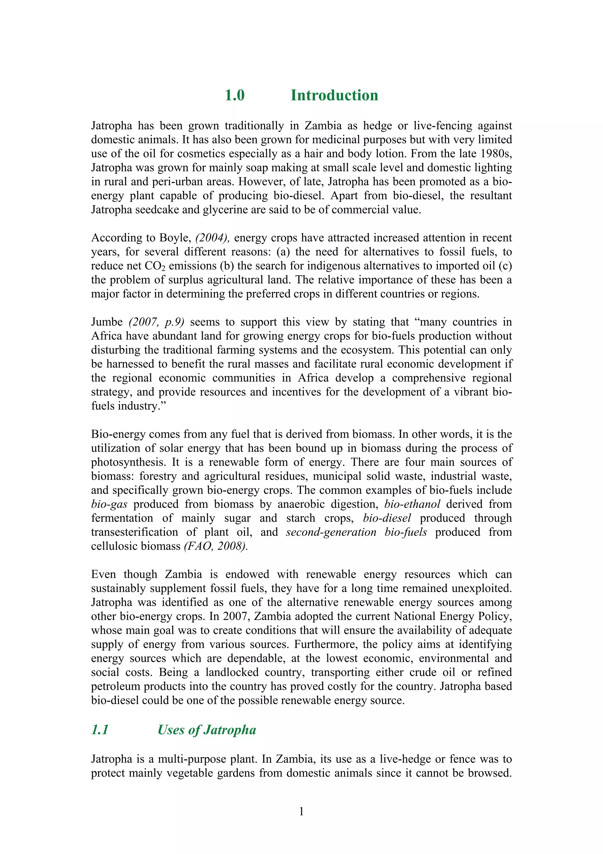 1.0           Introduction
Jatropha has been grown traditionally in Zambia as hedge or live-fencing against
domestic animals. It has also been grown for medicinal purposes but with very limited
use of the oil for cosmetics especially as a hair and body lotion. From the late 1980s,
Jatropha was grown for mainly soap making at small scale level and domestic lighting
in rural and peri-urban areas. However, of late, Jatropha has been promoted as a bio-
energy plant capable of producing bio-diesel. Apart from bio-diesel, the resultant
Jatropha seedcake and glycerine are said to be of commercial value.

According to Boyle, (2004), energy crops have attracted increased attention in recent
years, for several different reasons: (a) the need for alternatives to fossil fuels, to
reduce net CO2 emissions (b) the search for indigenous alternatives to imported oil (c)
the problem of surplus agricultural land. The relative importance of these has been a
major factor in determining the preferred crops in different countries or regions.

Jumbe (2007, p.9) seems to support this view by stating that “many countries in
Africa have abundant land for growing energy crops for bio-fuels production without
disturbing the traditional farming systems and the ecosystem. This potential can only
be harnessed to benefit the rural masses and facilitate rural economic development if
the regional economic communities in Africa develop a comprehensive regional
strategy, and provide resources and incentives for the development of a vibrant bio-
fuels industry.”

Bio-energy comes from any fuel that is derived from biomass. In other words, it is the
utilization of solar energy that has been bound up in biomass during the process of
photosynthesis. It is a renewable form of energy. There are four main sources of
biomass: forestry and agricultural residues, municipal solid waste, industrial waste,
and specifically grown bio-energy crops. The common examples of bio-fuels include
bio-gas produced from biomass by anaerobic digestion, bio-ethanol derived from
fermentation of mainly sugar and starch crops, bio-diesel produced through
transesterification of plant oil, and second-generation bio-fuels produced from
cellulosic biomass (FAO, 2008).

Even though Zambia is endowed with renewable energy resources which can
sustainably supplement fossil fuels, they have for a long time remained unexploited.
Jatropha was identified as one of the alternative renewable energy sources among
other bio-energy crops. In 2007, Zambia adopted the current National Energy Policy,
whose main goal was to create conditions that will ensure the availability of adequate
supply of energy from various sources. Furthermore, the policy aims at identifying
energy sources which are dependable, at the lowest economic, environmental and
social costs. Being a landlocked country, transporting either crude oil or refined
petroleum products into the country has proved costly for the country. Jatropha based
bio-diesel could be one of the possible renewable energy source.

1.1          Uses of Jatropha

Jatropha is a multi-purpose plant. In Zambia, its use as a live-hedge or fence was to
protect mainly vegetable gardens from domestic animals since it cannot be browsed.


                                          1
 