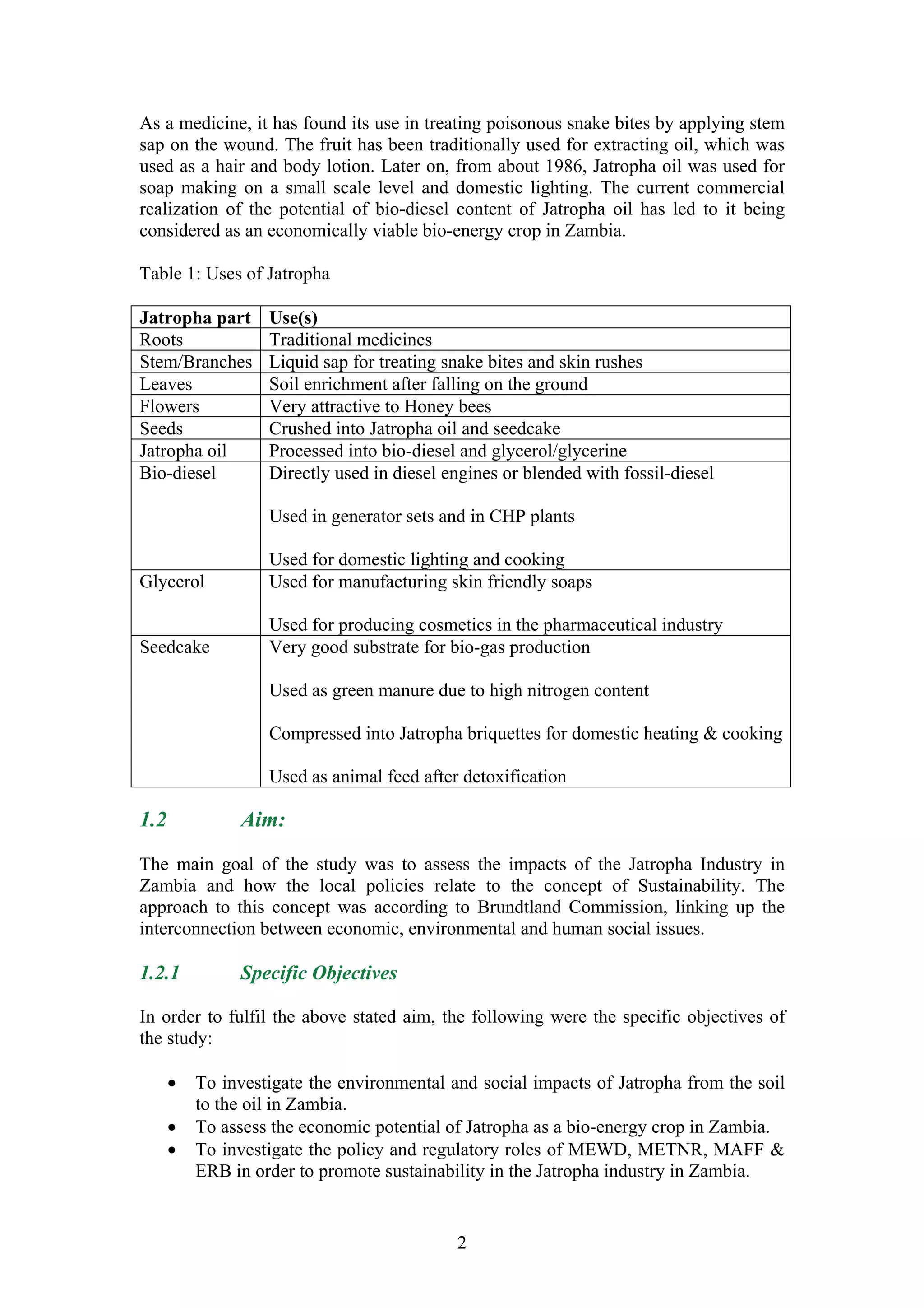 As a medicine, it has found its use in treating poisonous snake bites by applying stem
sap on the wound. The fruit has been traditionally used for extracting oil, which was
used as a hair and body lotion. Later on, from about 1986, Jatropha oil was used for
soap making on a small scale level and domestic lighting. The current commercial
realization of the potential of bio-diesel content of Jatropha oil has led to it being
considered as an economically viable bio-energy crop in Zambia.

Table 1: Uses of Jatropha

Jatropha part      Use(s)
Roots              Traditional medicines
Stem/Branches      Liquid sap for treating snake bites and skin rushes
Leaves             Soil enrichment after falling on the ground
Flowers            Very attractive to Honey bees
Seeds              Crushed into Jatropha oil and seedcake
Jatropha oil       Processed into bio-diesel and glycerol/glycerine
Bio-diesel         Directly used in diesel engines or blended with fossil-diesel

                   Used in generator sets and in CHP plants

                   Used for domestic lighting and cooking
Glycerol           Used for manufacturing skin friendly soaps

                   Used for producing cosmetics in the pharmaceutical industry
Seedcake           Very good substrate for bio-gas production

                   Used as green manure due to high nitrogen content

                   Compressed into Jatropha briquettes for domestic heating & cooking

                   Used as animal feed after detoxification

1.2            Aim:

The main goal of the study was to assess the impacts of the Jatropha Industry in
Zambia and how the local policies relate to the concept of Sustainability. The
approach to this concept was according to Brundtland Commission, linking up the
interconnection between economic, environmental and human social issues.

1.2.1          Specific Objectives

In order to fulfil the above stated aim, the following were the specific objectives of
the study:

      •   To investigate the environmental and social impacts of Jatropha from the soil
          to the oil in Zambia.
      •   To assess the economic potential of Jatropha as a bio-energy crop in Zambia.
      •   To investigate the policy and regulatory roles of MEWD, METNR, MAFF &
          ERB in order to promote sustainability in the Jatropha industry in Zambia.


                                            2
 