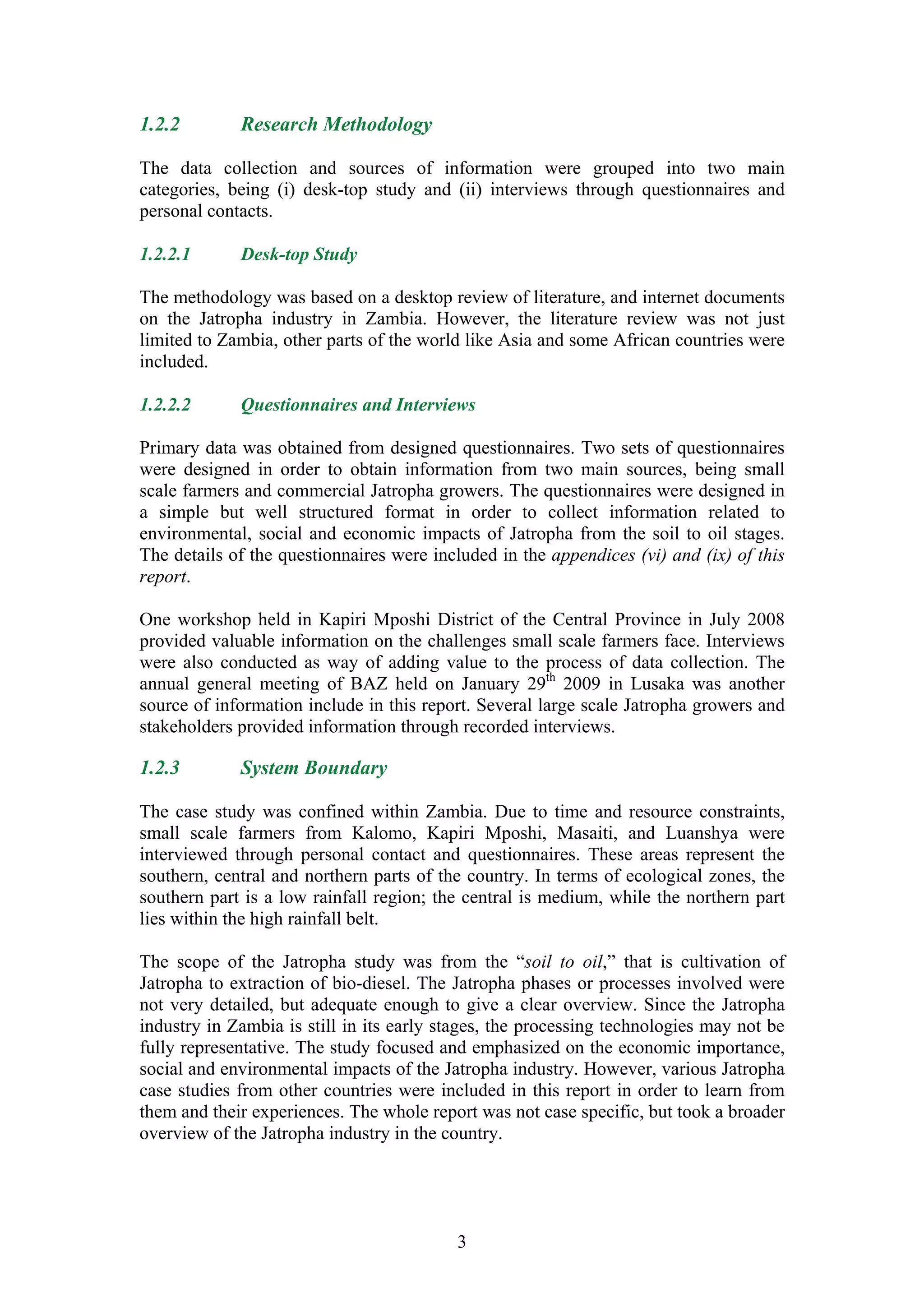 1.2.2        Research Methodology

The data collection and sources of information were grouped into two main
categories, being (i) desk-top study and (ii) interviews through questionnaires and
personal contacts.

1.2.2.1      Desk-top Study

The methodology was based on a desktop review of literature, and internet documents
on the Jatropha industry in Zambia. However, the literature review was not just
limited to Zambia, other parts of the world like Asia and some African countries were
included.

1.2.2.2      Questionnaires and Interviews

Primary data was obtained from designed questionnaires. Two sets of questionnaires
were designed in order to obtain information from two main sources, being small
scale farmers and commercial Jatropha growers. The questionnaires were designed in
a simple but well structured format in order to collect information related to
environmental, social and economic impacts of Jatropha from the soil to oil stages.
The details of the questionnaires were included in the appendices (vi) and (ix) of this
report.

One workshop held in Kapiri Mposhi District of the Central Province in July 2008
provided valuable information on the challenges small scale farmers face. Interviews
were also conducted as way of adding value to the process of data collection. The
annual general meeting of BAZ held on January 29th 2009 in Lusaka was another
source of information include in this report. Several large scale Jatropha growers and
stakeholders provided information through recorded interviews.

1.2.3        System Boundary

The case study was confined within Zambia. Due to time and resource constraints,
small scale farmers from Kalomo, Kapiri Mposhi, Masaiti, and Luanshya were
interviewed through personal contact and questionnaires. These areas represent the
southern, central and northern parts of the country. In terms of ecological zones, the
southern part is a low rainfall region; the central is medium, while the northern part
lies within the high rainfall belt.

The scope of the Jatropha study was from the “soil to oil,” that is cultivation of
Jatropha to extraction of bio-diesel. The Jatropha phases or processes involved were
not very detailed, but adequate enough to give a clear overview. Since the Jatropha
industry in Zambia is still in its early stages, the processing technologies may not be
fully representative. The study focused and emphasized on the economic importance,
social and environmental impacts of the Jatropha industry. However, various Jatropha
case studies from other countries were included in this report in order to learn from
them and their experiences. The whole report was not case specific, but took a broader
overview of the Jatropha industry in the country.




                                          3
 