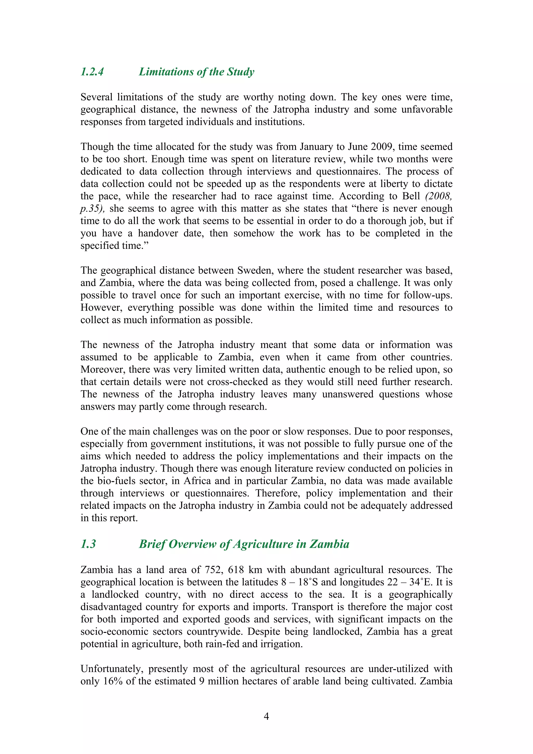 1.2.4        Limitations of the Study

Several limitations of the study are worthy noting down. The key ones were time,
geographical distance, the newness of the Jatropha industry and some unfavorable
responses from targeted individuals and institutions.

Though the time allocated for the study was from January to June 2009, time seemed
to be too short. Enough time was spent on literature review, while two months were
dedicated to data collection through interviews and questionnaires. The process of
data collection could not be speeded up as the respondents were at liberty to dictate
the pace, while the researcher had to race against time. According to Bell (2008,
p.35), she seems to agree with this matter as she states that “there is never enough
time to do all the work that seems to be essential in order to do a thorough job, but if
you have a handover date, then somehow the work has to be completed in the
specified time.”

The geographical distance between Sweden, where the student researcher was based,
and Zambia, where the data was being collected from, posed a challenge. It was only
possible to travel once for such an important exercise, with no time for follow-ups.
However, everything possible was done within the limited time and resources to
collect as much information as possible.

The newness of the Jatropha industry meant that some data or information was
assumed to be applicable to Zambia, even when it came from other countries.
Moreover, there was very limited written data, authentic enough to be relied upon, so
that certain details were not cross-checked as they would still need further research.
The newness of the Jatropha industry leaves many unanswered questions whose
answers may partly come through research.

One of the main challenges was on the poor or slow responses. Due to poor responses,
especially from government institutions, it was not possible to fully pursue one of the
aims which needed to address the policy implementations and their impacts on the
Jatropha industry. Though there was enough literature review conducted on policies in
the bio-fuels sector, in Africa and in particular Zambia, no data was made available
through interviews or questionnaires. Therefore, policy implementation and their
related impacts on the Jatropha industry in Zambia could not be adequately addressed
in this report.

1.3          Brief Overview of Agriculture in Zambia

Zambia has a land area of 752, 618 km with abundant agricultural resources. The
geographical location is between the latitudes 8 – 18˚S and longitudes 22 – 34˚E. It is
a landlocked country, with no direct access to the sea. It is a geographically
disadvantaged country for exports and imports. Transport is therefore the major cost
for both imported and exported goods and services, with significant impacts on the
socio-economic sectors countrywide. Despite being landlocked, Zambia has a great
potential in agriculture, both rain-fed and irrigation.

Unfortunately, presently most of the agricultural resources are under-utilized with
only 16% of the estimated 9 million hectares of arable land being cultivated. Zambia


                                           4
 