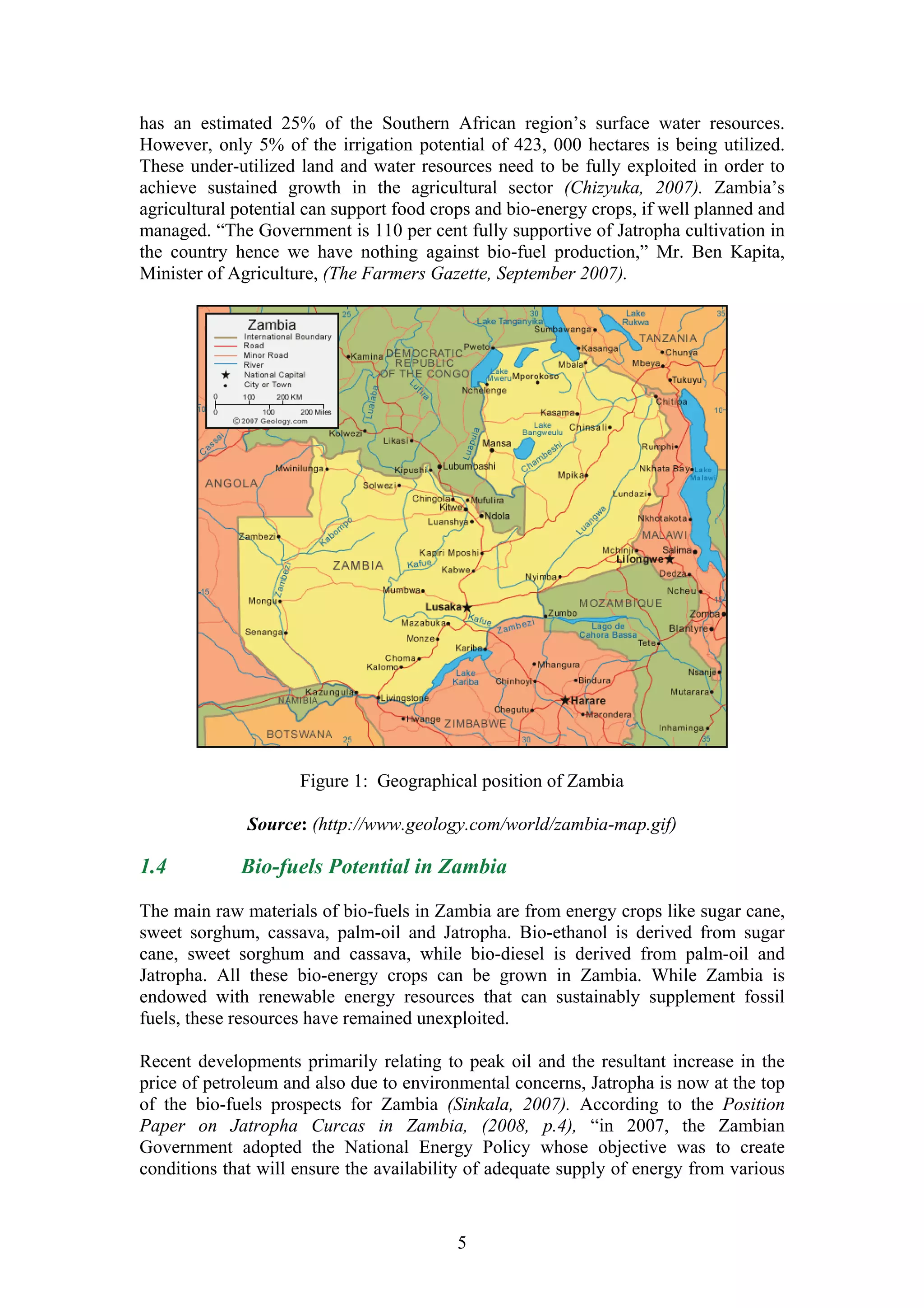 has an estimated 25% of the Southern African region’s surface water resources.
However, only 5% of the irrigation potential of 423, 000 hectares is being utilized.
These under-utilized land and water resources need to be fully exploited in order to
achieve sustained growth in the agricultural sector (Chizyuka, 2007). Zambia’s
agricultural potential can support food crops and bio-energy crops, if well planned and
managed. “The Government is 110 per cent fully supportive of Jatropha cultivation in
the country hence we have nothing against bio-fuel production,” Mr. Ben Kapita,
Minister of Agriculture, (The Farmers Gazette, September 2007).




                     Figure 1: Geographical position of Zambia

              Source: (http://www.geology.com/world/zambia-map.gif)

1.4          Bio-fuels Potential in Zambia

The main raw materials of bio-fuels in Zambia are from energy crops like sugar cane,
sweet sorghum, cassava, palm-oil and Jatropha. Bio-ethanol is derived from sugar
cane, sweet sorghum and cassava, while bio-diesel is derived from palm-oil and
Jatropha. All these bio-energy crops can be grown in Zambia. While Zambia is
endowed with renewable energy resources that can sustainably supplement fossil
fuels, these resources have remained unexploited.

Recent developments primarily relating to peak oil and the resultant increase in the
price of petroleum and also due to environmental concerns, Jatropha is now at the top
of the bio-fuels prospects for Zambia (Sinkala, 2007). According to the Position
Paper on Jatropha Curcas in Zambia, (2008, p.4), “in 2007, the Zambian
Government adopted the National Energy Policy whose objective was to create
conditions that will ensure the availability of adequate supply of energy from various


                                          5
 