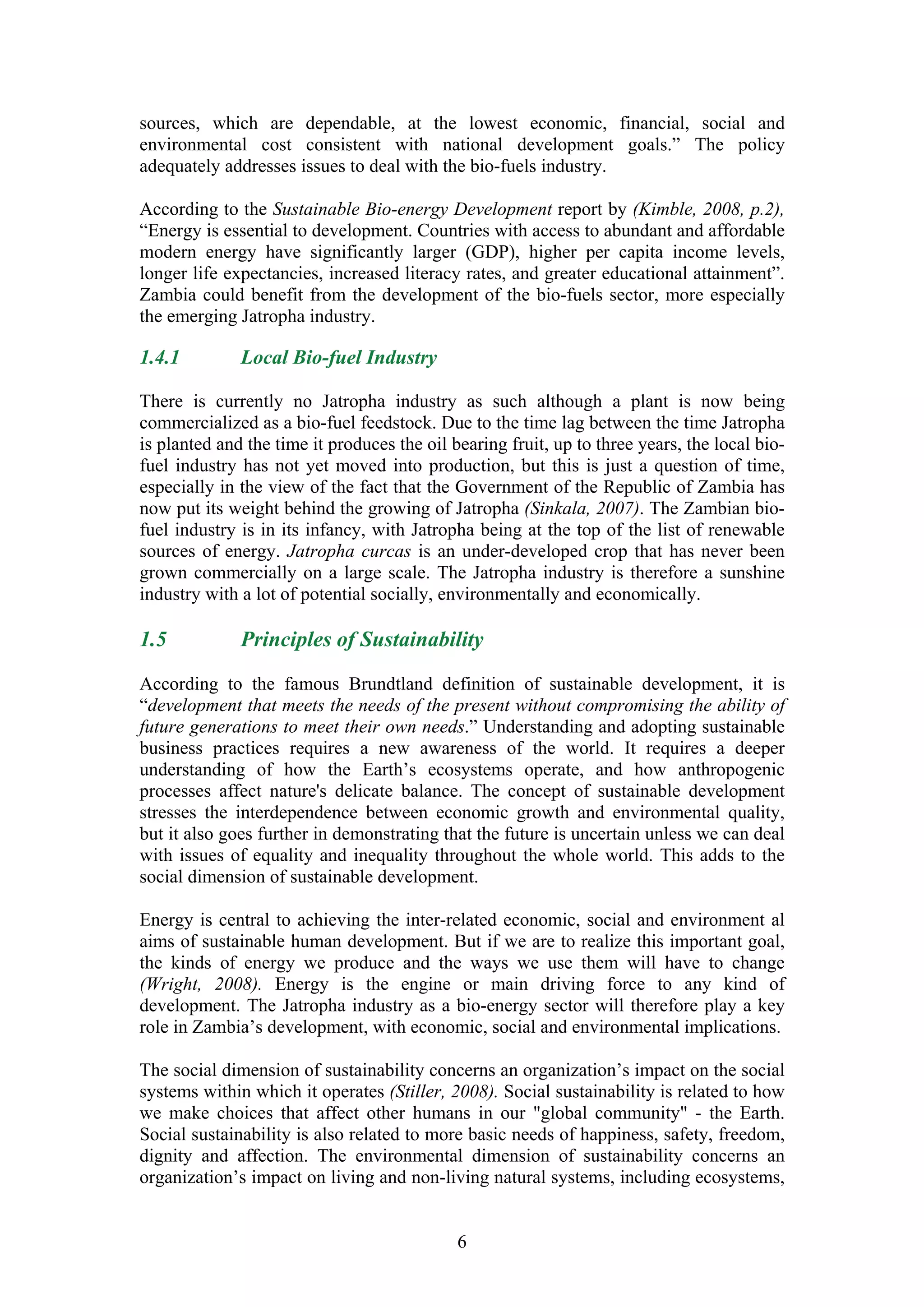 sources, which are dependable, at the lowest economic, financial, social and
environmental cost consistent with national development goals.” The policy
adequately addresses issues to deal with the bio-fuels industry.

According to the Sustainable Bio-energy Development report by (Kimble, 2008, p.2),
“Energy is essential to development. Countries with access to abundant and affordable
modern energy have significantly larger (GDP), higher per capita income levels,
longer life expectancies, increased literacy rates, and greater educational attainment”.
Zambia could benefit from the development of the bio-fuels sector, more especially
the emerging Jatropha industry.

1.4.1         Local Bio-fuel Industry

There is currently no Jatropha industry as such although a plant is now being
commercialized as a bio-fuel feedstock. Due to the time lag between the time Jatropha
is planted and the time it produces the oil bearing fruit, up to three years, the local bio-
fuel industry has not yet moved into production, but this is just a question of time,
especially in the view of the fact that the Government of the Republic of Zambia has
now put its weight behind the growing of Jatropha (Sinkala, 2007). The Zambian bio-
fuel industry is in its infancy, with Jatropha being at the top of the list of renewable
sources of energy. Jatropha curcas is an under-developed crop that has never been
grown commercially on a large scale. The Jatropha industry is therefore a sunshine
industry with a lot of potential socially, environmentally and economically.

1.5           Principles of Sustainability

According to the famous Brundtland definition of sustainable development, it is
“development that meets the needs of the present without compromising the ability of
future generations to meet their own needs.” Understanding and adopting sustainable
business practices requires a new awareness of the world. It requires a deeper
understanding of how the Earth’s ecosystems operate, and how anthropogenic
processes affect nature's delicate balance. The concept of sustainable development
stresses the interdependence between economic growth and environmental quality,
but it also goes further in demonstrating that the future is uncertain unless we can deal
with issues of equality and inequality throughout the whole world. This adds to the
social dimension of sustainable development.

Energy is central to achieving the inter-related economic, social and environment al
aims of sustainable human development. But if we are to realize this important goal,
the kinds of energy we produce and the ways we use them will have to change
(Wright, 2008). Energy is the engine or main driving force to any kind of
development. The Jatropha industry as a bio-energy sector will therefore play a key
role in Zambia’s development, with economic, social and environmental implications.

The social dimension of sustainability concerns an organization’s impact on the social
systems within which it operates (Stiller, 2008). Social sustainability is related to how
we make choices that affect other humans in our "global community" - the Earth.
Social sustainability is also related to more basic needs of happiness, safety, freedom,
dignity and affection. The environmental dimension of sustainability concerns an
organization’s impact on living and non-living natural systems, including ecosystems,


                                             6
 
