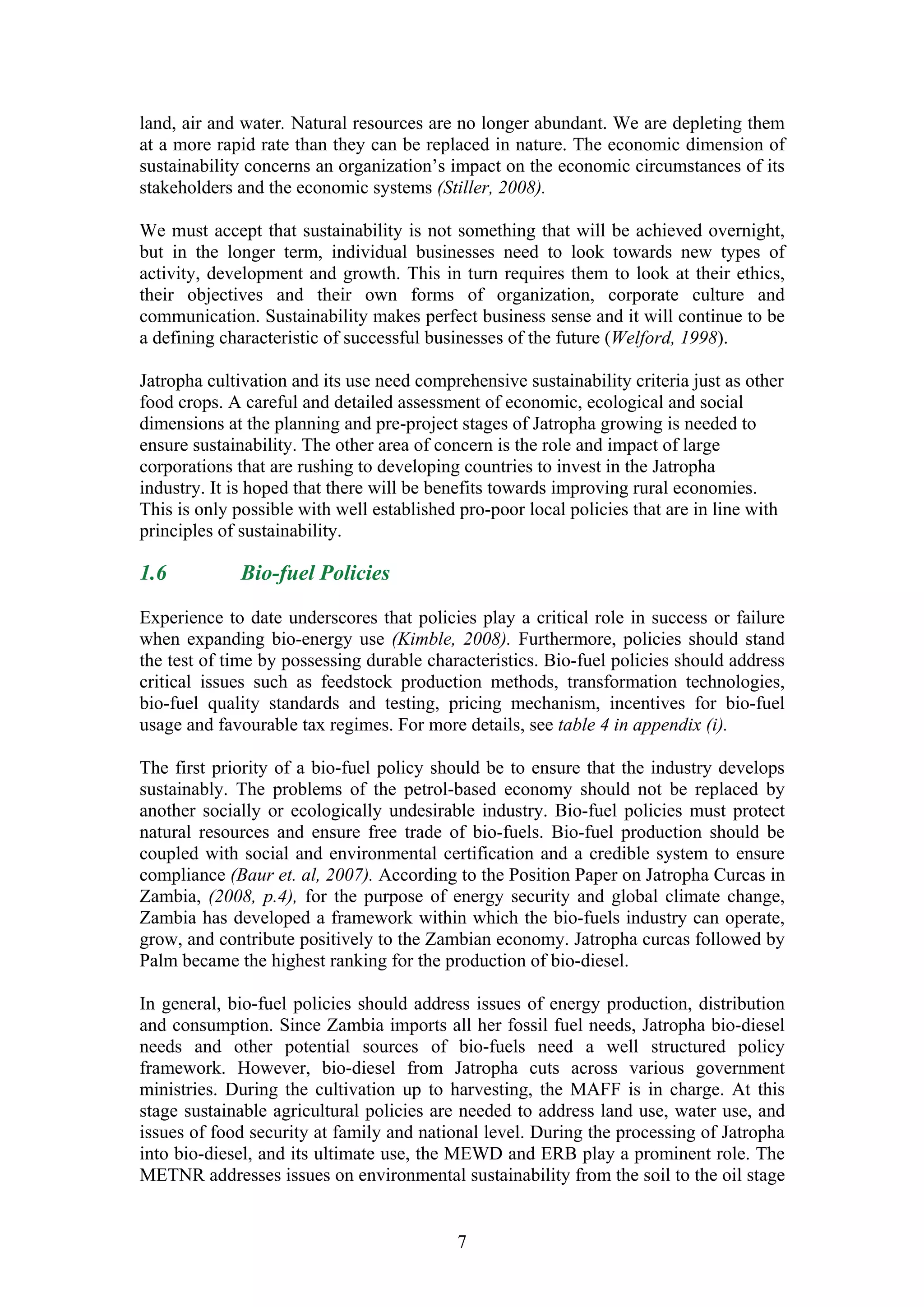 land, air and water. Natural resources are no longer abundant. We are depleting them
at a more rapid rate than they can be replaced in nature. The economic dimension of
sustainability concerns an organization’s impact on the economic circumstances of its
stakeholders and the economic systems (Stiller, 2008).

We must accept that sustainability is not something that will be achieved overnight,
but in the longer term, individual businesses need to look towards new types of
activity, development and growth. This in turn requires them to look at their ethics,
their objectives and their own forms of organization, corporate culture and
communication. Sustainability makes perfect business sense and it will continue to be
a defining characteristic of successful businesses of the future (Welford, 1998).

Jatropha cultivation and its use need comprehensive sustainability criteria just as other
food crops. A careful and detailed assessment of economic, ecological and social
dimensions at the planning and pre-project stages of Jatropha growing is needed to
ensure sustainability. The other area of concern is the role and impact of large
corporations that are rushing to developing countries to invest in the Jatropha
industry. It is hoped that there will be benefits towards improving rural economies.
This is only possible with well established pro-poor local policies that are in line with
principles of sustainability.

1.6          Bio-fuel Policies

Experience to date underscores that policies play a critical role in success or failure
when expanding bio-energy use (Kimble, 2008). Furthermore, policies should stand
the test of time by possessing durable characteristics. Bio-fuel policies should address
critical issues such as feedstock production methods, transformation technologies,
bio-fuel quality standards and testing, pricing mechanism, incentives for bio-fuel
usage and favourable tax regimes. For more details, see table 4 in appendix (i).

The first priority of a bio-fuel policy should be to ensure that the industry develops
sustainably. The problems of the petrol-based economy should not be replaced by
another socially or ecologically undesirable industry. Bio-fuel policies must protect
natural resources and ensure free trade of bio-fuels. Bio-fuel production should be
coupled with social and environmental certification and a credible system to ensure
compliance (Baur et. al, 2007). According to the Position Paper on Jatropha Curcas in
Zambia, (2008, p.4), for the purpose of energy security and global climate change,
Zambia has developed a framework within which the bio-fuels industry can operate,
grow, and contribute positively to the Zambian economy. Jatropha curcas followed by
Palm became the highest ranking for the production of bio-diesel.

In general, bio-fuel policies should address issues of energy production, distribution
and consumption. Since Zambia imports all her fossil fuel needs, Jatropha bio-diesel
needs and other potential sources of bio-fuels need a well structured policy
framework. However, bio-diesel from Jatropha cuts across various government
ministries. During the cultivation up to harvesting, the MAFF is in charge. At this
stage sustainable agricultural policies are needed to address land use, water use, and
issues of food security at family and national level. During the processing of Jatropha
into bio-diesel, and its ultimate use, the MEWD and ERB play a prominent role. The
METNR addresses issues on environmental sustainability from the soil to the oil stage


                                           7
 