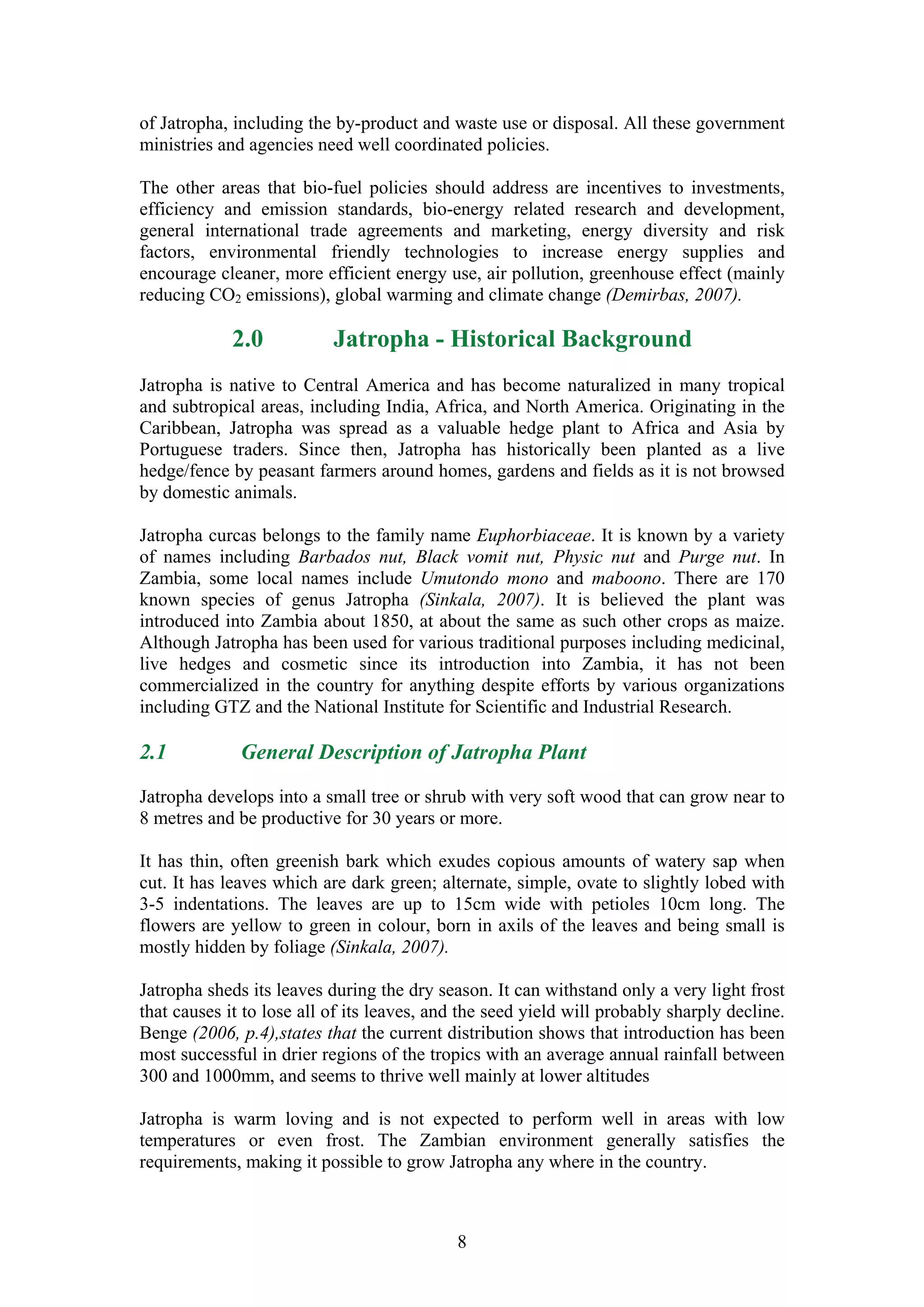 of Jatropha, including the by-product and waste use or disposal. All these government
ministries and agencies need well coordinated policies.

The other areas that bio-fuel policies should address are incentives to investments,
efficiency and emission standards, bio-energy related research and development,
general international trade agreements and marketing, energy diversity and risk
factors, environmental friendly technologies to increase energy supplies and
encourage cleaner, more efficient energy use, air pollution, greenhouse effect (mainly
reducing CO2 emissions), global warming and climate change (Demirbas, 2007).

             2.0           Jatropha - Historical Background
Jatropha is native to Central America and has become naturalized in many tropical
and subtropical areas, including India, Africa, and North America. Originating in the
Caribbean, Jatropha was spread as a valuable hedge plant to Africa and Asia by
Portuguese traders. Since then, Jatropha has historically been planted as a live
hedge/fence by peasant farmers around homes, gardens and fields as it is not browsed
by domestic animals.

Jatropha curcas belongs to the family name Euphorbiaceae. It is known by a variety
of names including Barbados nut, Black vomit nut, Physic nut and Purge nut. In
Zambia, some local names include Umutondo mono and maboono. There are 170
known species of genus Jatropha (Sinkala, 2007). It is believed the plant was
introduced into Zambia about 1850, at about the same as such other crops as maize.
Although Jatropha has been used for various traditional purposes including medicinal,
live hedges and cosmetic since its introduction into Zambia, it has not been
commercialized in the country for anything despite efforts by various organizations
including GTZ and the National Institute for Scientific and Industrial Research.

2.1           General Description of Jatropha Plant

Jatropha develops into a small tree or shrub with very soft wood that can grow near to
8 metres and be productive for 30 years or more.

It has thin, often greenish bark which exudes copious amounts of watery sap when
cut. It has leaves which are dark green; alternate, simple, ovate to slightly lobed with
3-5 indentations. The leaves are up to 15cm wide with petioles 10cm long. The
flowers are yellow to green in colour, born in axils of the leaves and being small is
mostly hidden by foliage (Sinkala, 2007).

Jatropha sheds its leaves during the dry season. It can withstand only a very light frost
that causes it to lose all of its leaves, and the seed yield will probably sharply decline.
Benge (2006, p.4),states that the current distribution shows that introduction has been
most successful in drier regions of the tropics with an average annual rainfall between
300 and 1000mm, and seems to thrive well mainly at lower altitudes

Jatropha is warm loving and is not expected to perform well in areas with low
temperatures or even frost. The Zambian environment generally satisfies the
requirements, making it possible to grow Jatropha any where in the country.



                                            8
 