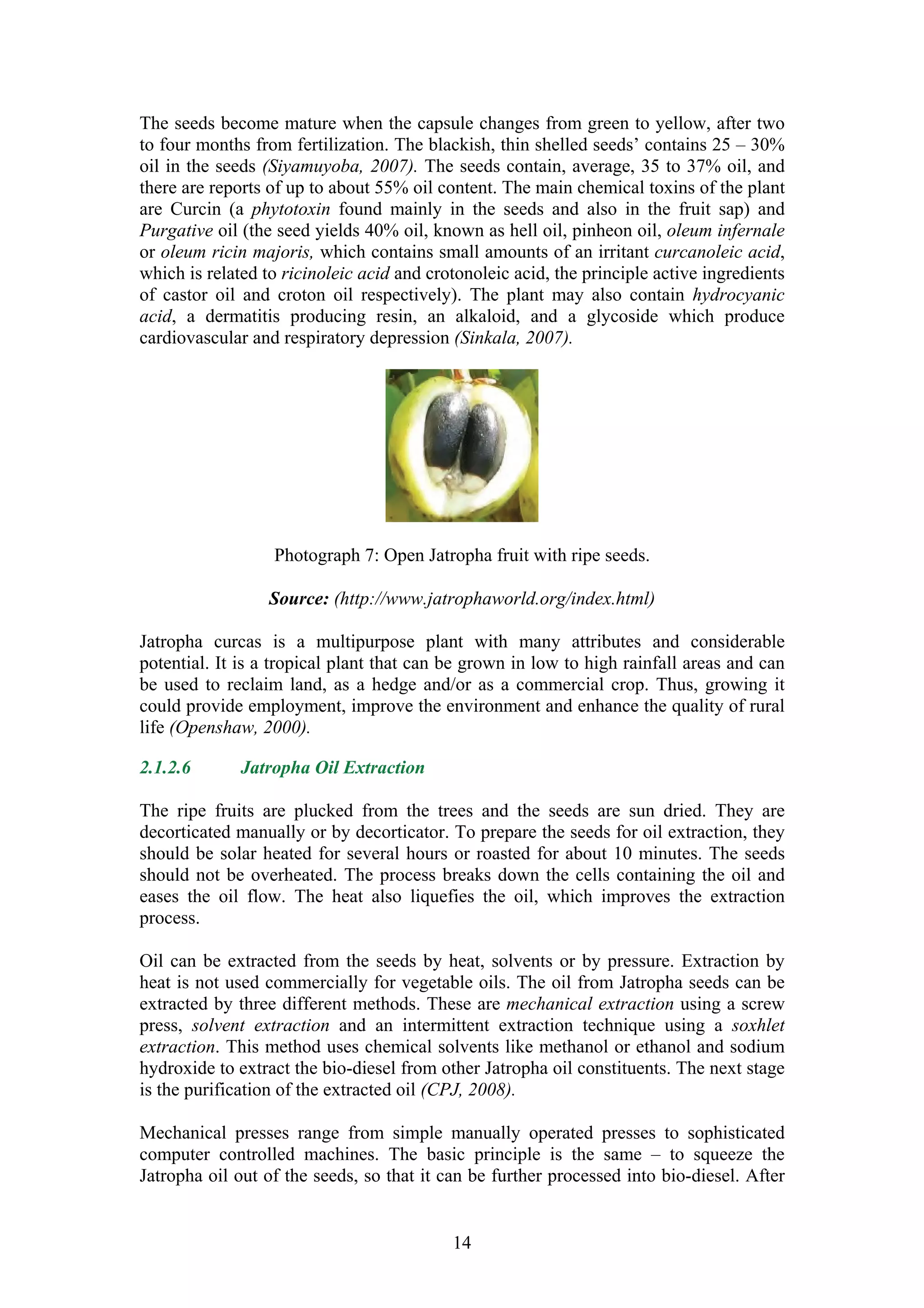The seeds become mature when the capsule changes from green to yellow, after two
to four months from fertilization. The blackish, thin shelled seeds’ contains 25 – 30%
oil in the seeds (Siyamuyoba, 2007). The seeds contain, average, 35 to 37% oil, and
there are reports of up to about 55% oil content. The main chemical toxins of the plant
are Curcin (a phytotoxin found mainly in the seeds and also in the fruit sap) and
Purgative oil (the seed yields 40% oil, known as hell oil, pinheon oil, oleum infernale
or oleum ricin majoris, which contains small amounts of an irritant curcanoleic acid,
which is related to ricinoleic acid and crotonoleic acid, the principle active ingredients
of castor oil and croton oil respectively). The plant may also contain hydrocyanic
acid, a dermatitis producing resin, an alkaloid, and a glycoside which produce
cardiovascular and respiratory depression (Sinkala, 2007).




                  Photograph 7: Open Jatropha fruit with ripe seeds.

                  Source: (http://www.jatrophaworld.org/index.html)

Jatropha curcas is a multipurpose plant with many attributes and considerable
potential. It is a tropical plant that can be grown in low to high rainfall areas and can
be used to reclaim land, as a hedge and/or as a commercial crop. Thus, growing it
could provide employment, improve the environment and enhance the quality of rural
life (Openshaw, 2000).

2.1.2.6       Jatropha Oil Extraction

The ripe fruits are plucked from the trees and the seeds are sun dried. They are
decorticated manually or by decorticator. To prepare the seeds for oil extraction, they
should be solar heated for several hours or roasted for about 10 minutes. The seeds
should not be overheated. The process breaks down the cells containing the oil and
eases the oil flow. The heat also liquefies the oil, which improves the extraction
process.

Oil can be extracted from the seeds by heat, solvents or by pressure. Extraction by
heat is not used commercially for vegetable oils. The oil from Jatropha seeds can be
extracted by three different methods. These are mechanical extraction using a screw
press, solvent extraction and an intermittent extraction technique using a soxhlet
extraction. This method uses chemical solvents like methanol or ethanol and sodium
hydroxide to extract the bio-diesel from other Jatropha oil constituents. The next stage
is the purification of the extracted oil (CPJ, 2008).

Mechanical presses range from simple manually operated presses to sophisticated
computer controlled machines. The basic principle is the same – to squeeze the
Jatropha oil out of the seeds, so that it can be further processed into bio-diesel. After


                                           14
 