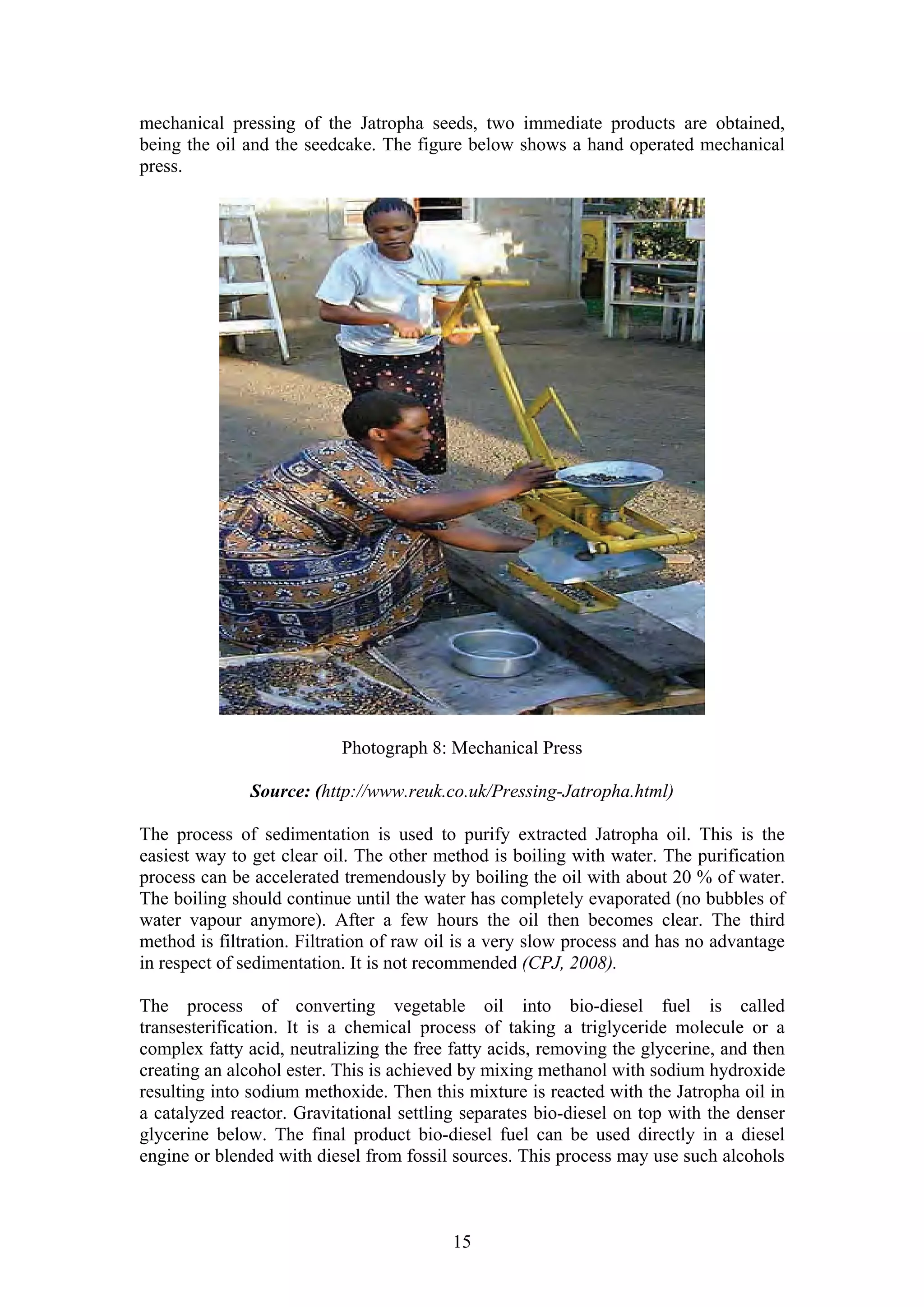 mechanical pressing of the Jatropha seeds, two immediate products are obtained,
being the oil and the seedcake. The figure below shows a hand operated mechanical
press.




                           Photograph 8: Mechanical Press

              Source: (http://www.reuk.co.uk/Pressing-Jatropha.html)

The process of sedimentation is used to purify extracted Jatropha oil. This is the
easiest way to get clear oil. The other method is boiling with water. The purification
process can be accelerated tremendously by boiling the oil with about 20 % of water.
The boiling should continue until the water has completely evaporated (no bubbles of
water vapour anymore). After a few hours the oil then becomes clear. The third
method is filtration. Filtration of raw oil is a very slow process and has no advantage
in respect of sedimentation. It is not recommended (CPJ, 2008).

The process of converting vegetable oil into bio-diesel fuel is called
transesterification. It is a chemical process of taking a triglyceride molecule or a
complex fatty acid, neutralizing the free fatty acids, removing the glycerine, and then
creating an alcohol ester. This is achieved by mixing methanol with sodium hydroxide
resulting into sodium methoxide. Then this mixture is reacted with the Jatropha oil in
a catalyzed reactor. Gravitational settling separates bio-diesel on top with the denser
glycerine below. The final product bio-diesel fuel can be used directly in a diesel
engine or blended with diesel from fossil sources. This process may use such alcohols



                                          15
 