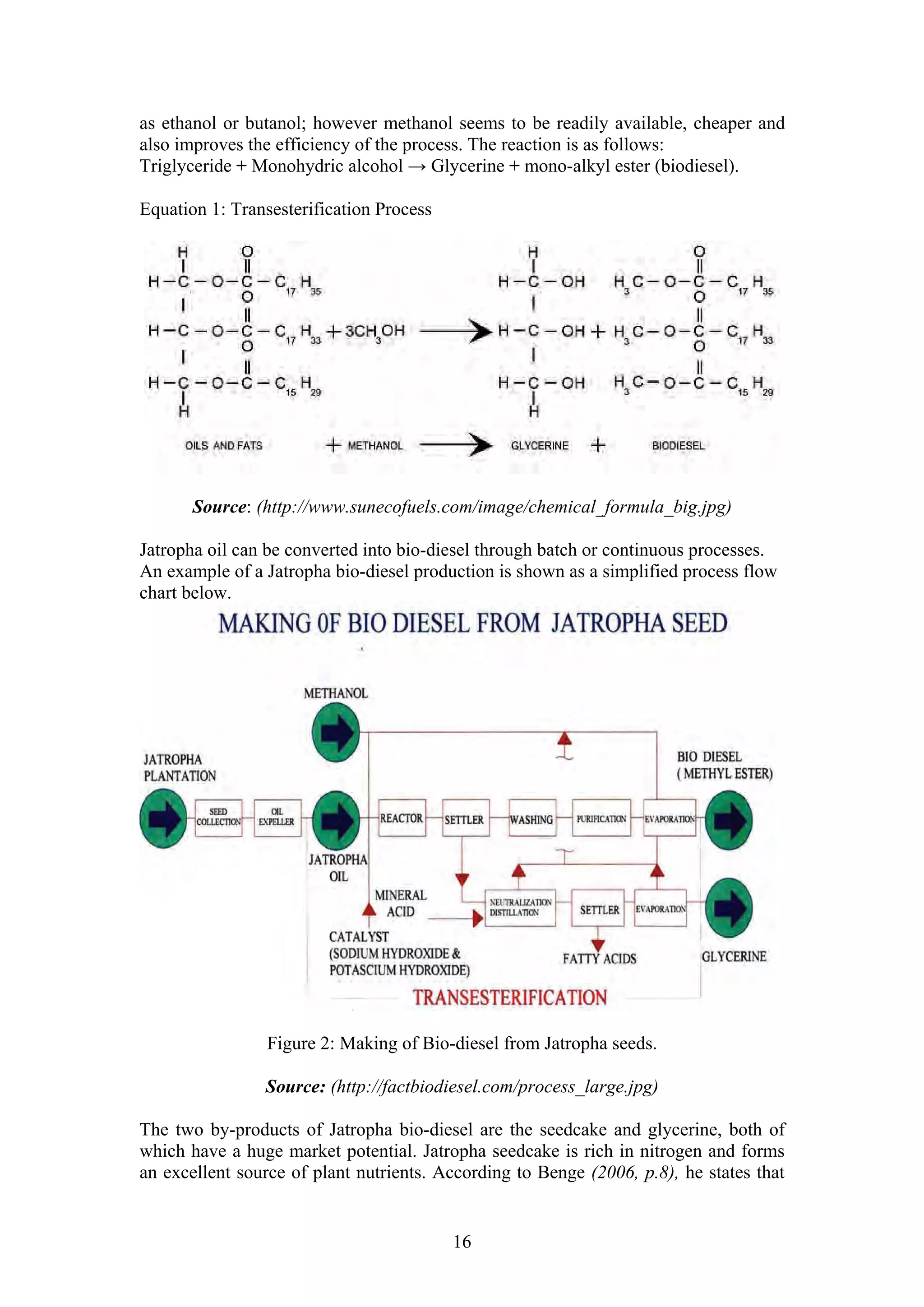 as ethanol or butanol; however methanol seems to be readily available, cheaper and
also improves the efficiency of the process. The reaction is as follows:
Triglyceride + Monohydric alcohol → Glycerine + mono-alkyl ester (biodiesel).

Equation 1: Transesterification Process




       Source: (http://www.sunecofuels.com/image/chemical_formula_big.jpg)

Jatropha oil can be converted into bio-diesel through batch or continuous processes.
An example of a Jatropha bio-diesel production is shown as a simplified process flow
chart below.




                 Figure 2: Making of Bio-diesel from Jatropha seeds.

                Source: (http://factbiodiesel.com/process_large.jpg)

The two by-products of Jatropha bio-diesel are the seedcake and glycerine, both of
which have a huge market potential. Jatropha seedcake is rich in nitrogen and forms
an excellent source of plant nutrients. According to Benge (2006, p.8), he states that


                                          16
 
