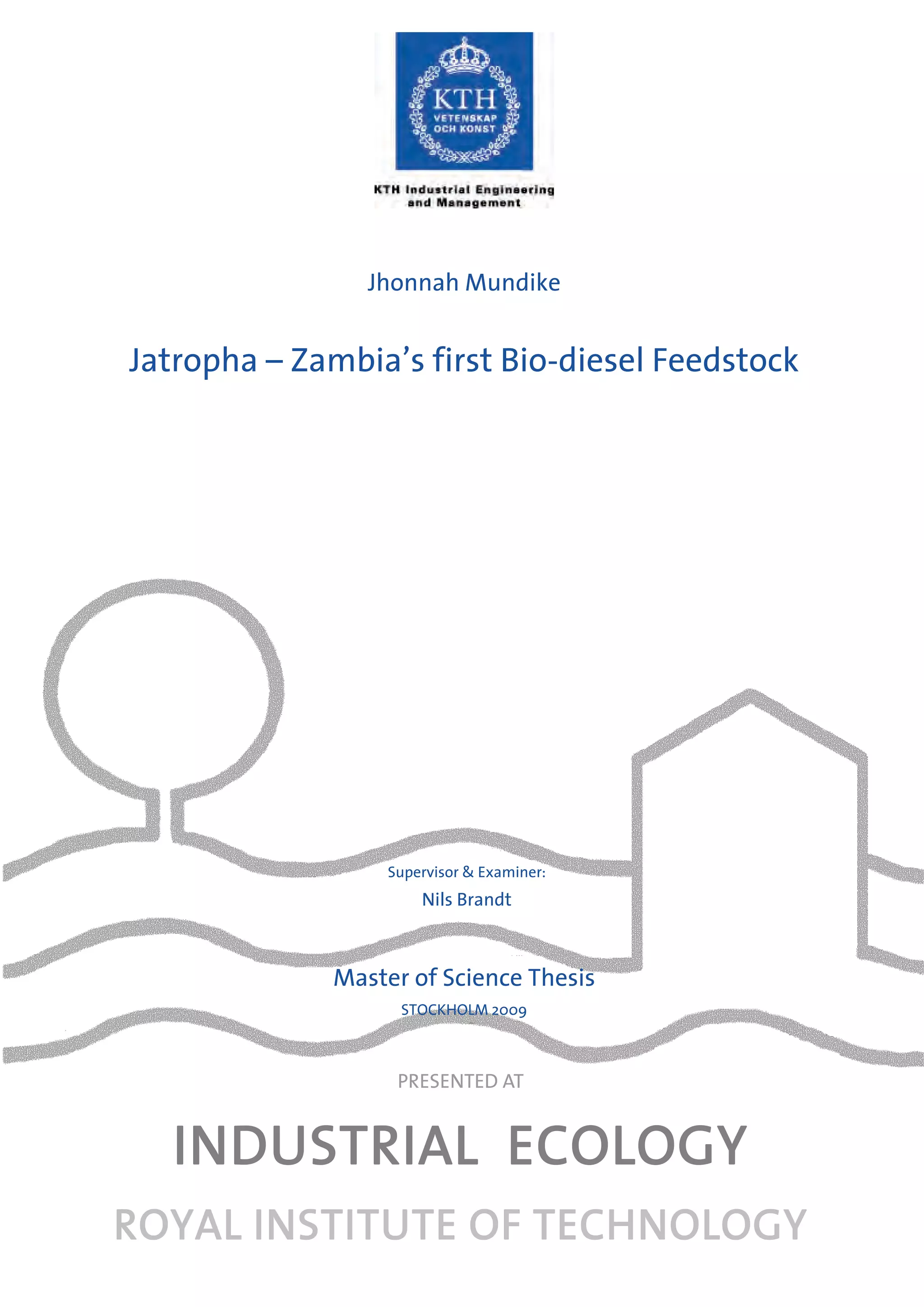 Jhonnah Mundike


Jatropha – Zambia’s first Bio-diesel Feedstock




                  Supervisor & Examiner:
                      Nils Brandt



              Master of Science Thesis
                    STOCKHOLM 2009



                   PRESENTED AT


  INDUSTRIAL ECOLOGY
ROYAL INSTITUTE OF TECHNOLOGY
 