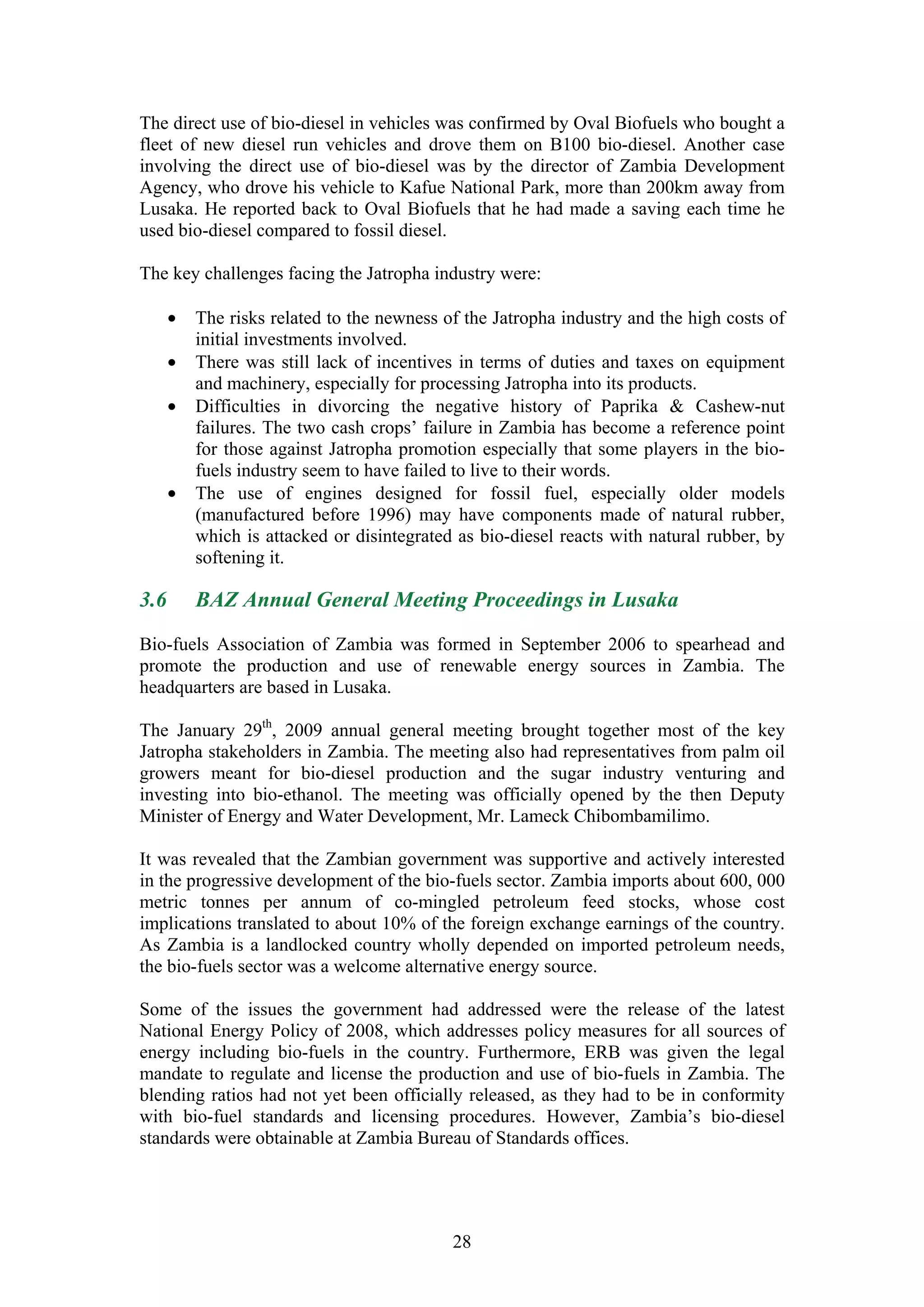 The direct use of bio-diesel in vehicles was confirmed by Oval Biofuels who bought a
fleet of new diesel run vehicles and drove them on B100 bio-diesel. Another case
involving the direct use of bio-diesel was by the director of Zambia Development
Agency, who drove his vehicle to Kafue National Park, more than 200km away from
Lusaka. He reported back to Oval Biofuels that he had made a saving each time he
used bio-diesel compared to fossil diesel.

The key challenges facing the Jatropha industry were:

      •   The risks related to the newness of the Jatropha industry and the high costs of
          initial investments involved.
      •   There was still lack of incentives in terms of duties and taxes on equipment
          and machinery, especially for processing Jatropha into its products.
      •   Difficulties in divorcing the negative history of Paprika & Cashew-nut
          failures. The two cash crops’ failure in Zambia has become a reference point
          for those against Jatropha promotion especially that some players in the bio-
          fuels industry seem to have failed to live to their words.
      •   The use of engines designed for fossil fuel, especially older models
          (manufactured before 1996) may have components made of natural rubber,
          which is attacked or disintegrated as bio-diesel reacts with natural rubber, by
          softening it.

3.6       BAZ Annual General Meeting Proceedings in Lusaka

Bio-fuels Association of Zambia was formed in September 2006 to spearhead and
promote the production and use of renewable energy sources in Zambia. The
headquarters are based in Lusaka.

The January 29th, 2009 annual general meeting brought together most of the key
Jatropha stakeholders in Zambia. The meeting also had representatives from palm oil
growers meant for bio-diesel production and the sugar industry venturing and
investing into bio-ethanol. The meeting was officially opened by the then Deputy
Minister of Energy and Water Development, Mr. Lameck Chibombamilimo.

It was revealed that the Zambian government was supportive and actively interested
in the progressive development of the bio-fuels sector. Zambia imports about 600, 000
metric tonnes per annum of co-mingled petroleum feed stocks, whose cost
implications translated to about 10% of the foreign exchange earnings of the country.
As Zambia is a landlocked country wholly depended on imported petroleum needs,
the bio-fuels sector was a welcome alternative energy source.

Some of the issues the government had addressed were the release of the latest
National Energy Policy of 2008, which addresses policy measures for all sources of
energy including bio-fuels in the country. Furthermore, ERB was given the legal
mandate to regulate and license the production and use of bio-fuels in Zambia. The
blending ratios had not yet been officially released, as they had to be in conformity
with bio-fuel standards and licensing procedures. However, Zambia’s bio-diesel
standards were obtainable at Zambia Bureau of Standards offices.




                                            28
 