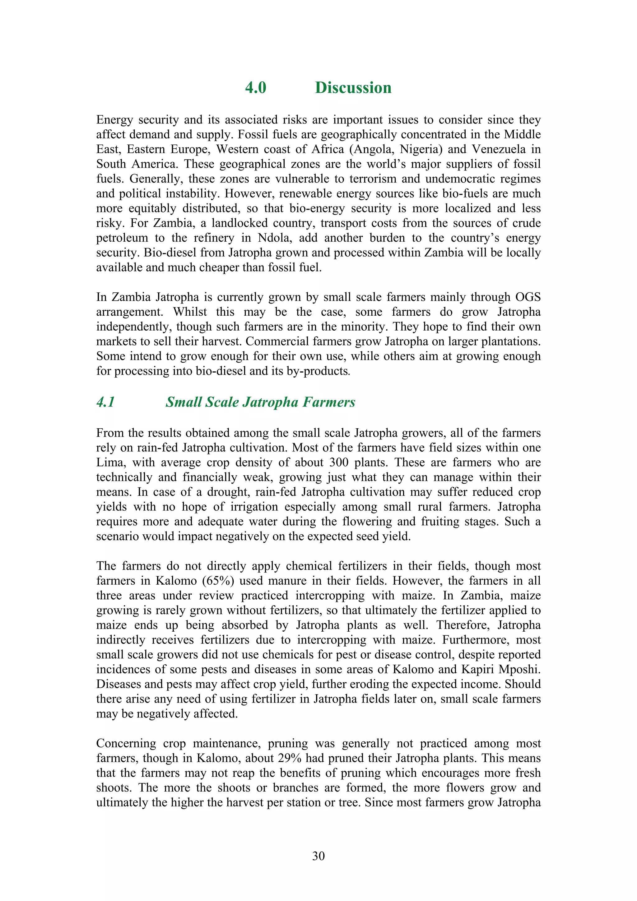 4.0           Discussion
Energy security and its associated risks are important issues to consider since they
affect demand and supply. Fossil fuels are geographically concentrated in the Middle
East, Eastern Europe, Western coast of Africa (Angola, Nigeria) and Venezuela in
South America. These geographical zones are the world’s major suppliers of fossil
fuels. Generally, these zones are vulnerable to terrorism and undemocratic regimes
and political instability. However, renewable energy sources like bio-fuels are much
more equitably distributed, so that bio-energy security is more localized and less
risky. For Zambia, a landlocked country, transport costs from the sources of crude
petroleum to the refinery in Ndola, add another burden to the country’s energy
security. Bio-diesel from Jatropha grown and processed within Zambia will be locally
available and much cheaper than fossil fuel.

In Zambia Jatropha is currently grown by small scale farmers mainly through OGS
arrangement. Whilst this may be the case, some farmers do grow Jatropha
independently, though such farmers are in the minority. They hope to find their own
markets to sell their harvest. Commercial farmers grow Jatropha on larger plantations.
Some intend to grow enough for their own use, while others aim at growing enough
for processing into bio-diesel and its by-products.

4.1          Small Scale Jatropha Farmers

From the results obtained among the small scale Jatropha growers, all of the farmers
rely on rain-fed Jatropha cultivation. Most of the farmers have field sizes within one
Lima, with average crop density of about 300 plants. These are farmers who are
technically and financially weak, growing just what they can manage within their
means. In case of a drought, rain-fed Jatropha cultivation may suffer reduced crop
yields with no hope of irrigation especially among small rural farmers. Jatropha
requires more and adequate water during the flowering and fruiting stages. Such a
scenario would impact negatively on the expected seed yield.

The farmers do not directly apply chemical fertilizers in their fields, though most
farmers in Kalomo (65%) used manure in their fields. However, the farmers in all
three areas under review practiced intercropping with maize. In Zambia, maize
growing is rarely grown without fertilizers, so that ultimately the fertilizer applied to
maize ends up being absorbed by Jatropha plants as well. Therefore, Jatropha
indirectly receives fertilizers due to intercropping with maize. Furthermore, most
small scale growers did not use chemicals for pest or disease control, despite reported
incidences of some pests and diseases in some areas of Kalomo and Kapiri Mposhi.
Diseases and pests may affect crop yield, further eroding the expected income. Should
there arise any need of using fertilizer in Jatropha fields later on, small scale farmers
may be negatively affected.

Concerning crop maintenance, pruning was generally not practiced among most
farmers, though in Kalomo, about 29% had pruned their Jatropha plants. This means
that the farmers may not reap the benefits of pruning which encourages more fresh
shoots. The more the shoots or branches are formed, the more flowers grow and
ultimately the higher the harvest per station or tree. Since most farmers grow Jatropha



                                           30
 