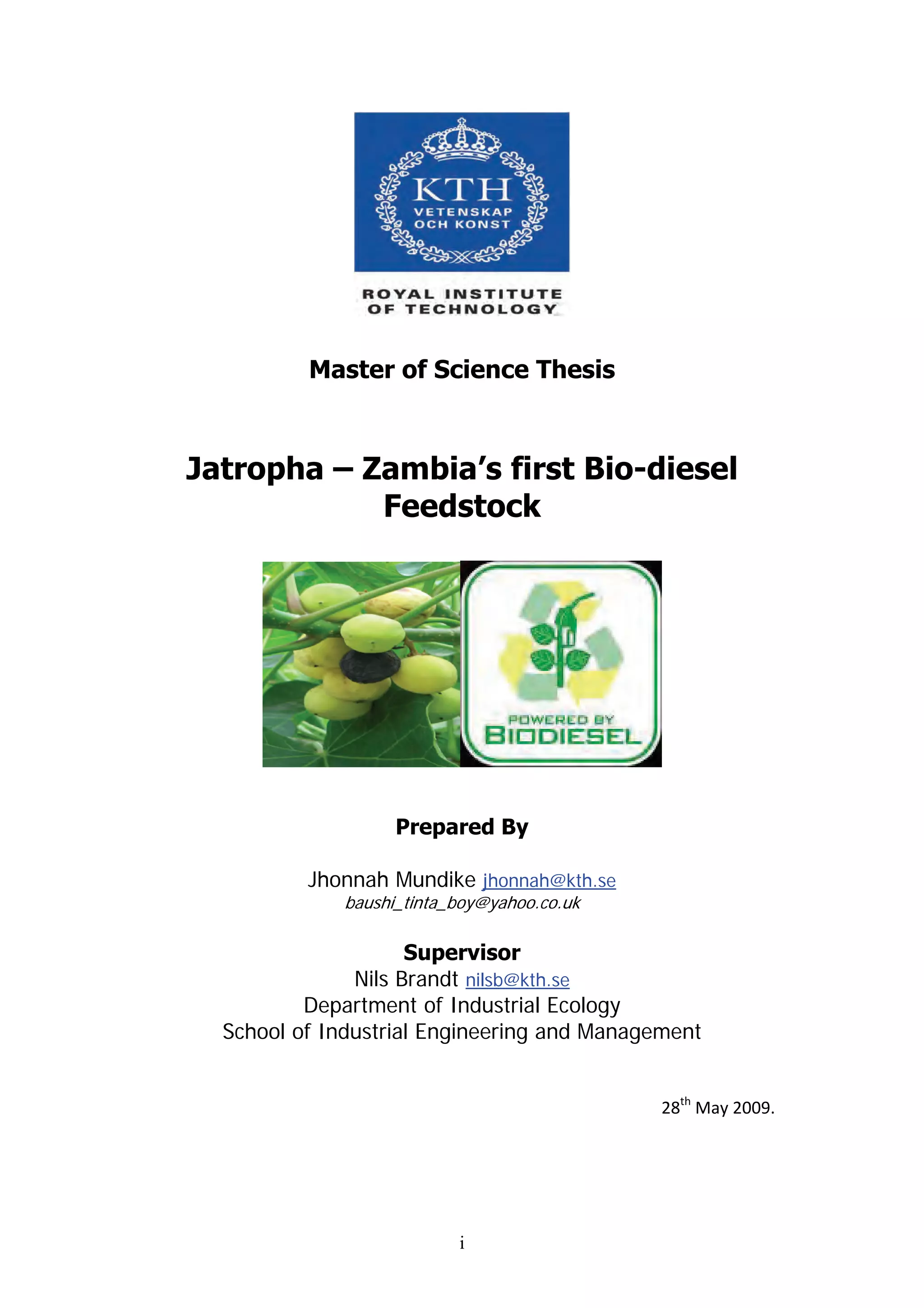 Master of Science Thesis



Jatropha – Zambia’s first Bio-diesel
            Feedstock




                   Prepared By

          Jhonnah Mundike jhonnah@kth.se
             baushi_tinta_boy@yahoo.co.uk

                     Supervisor
               Nils Brandt nilsb@kth.se
          Department of Industrial Ecology
  School of Industrial Engineering and Management


                                             28th May 2009.




                          i
 