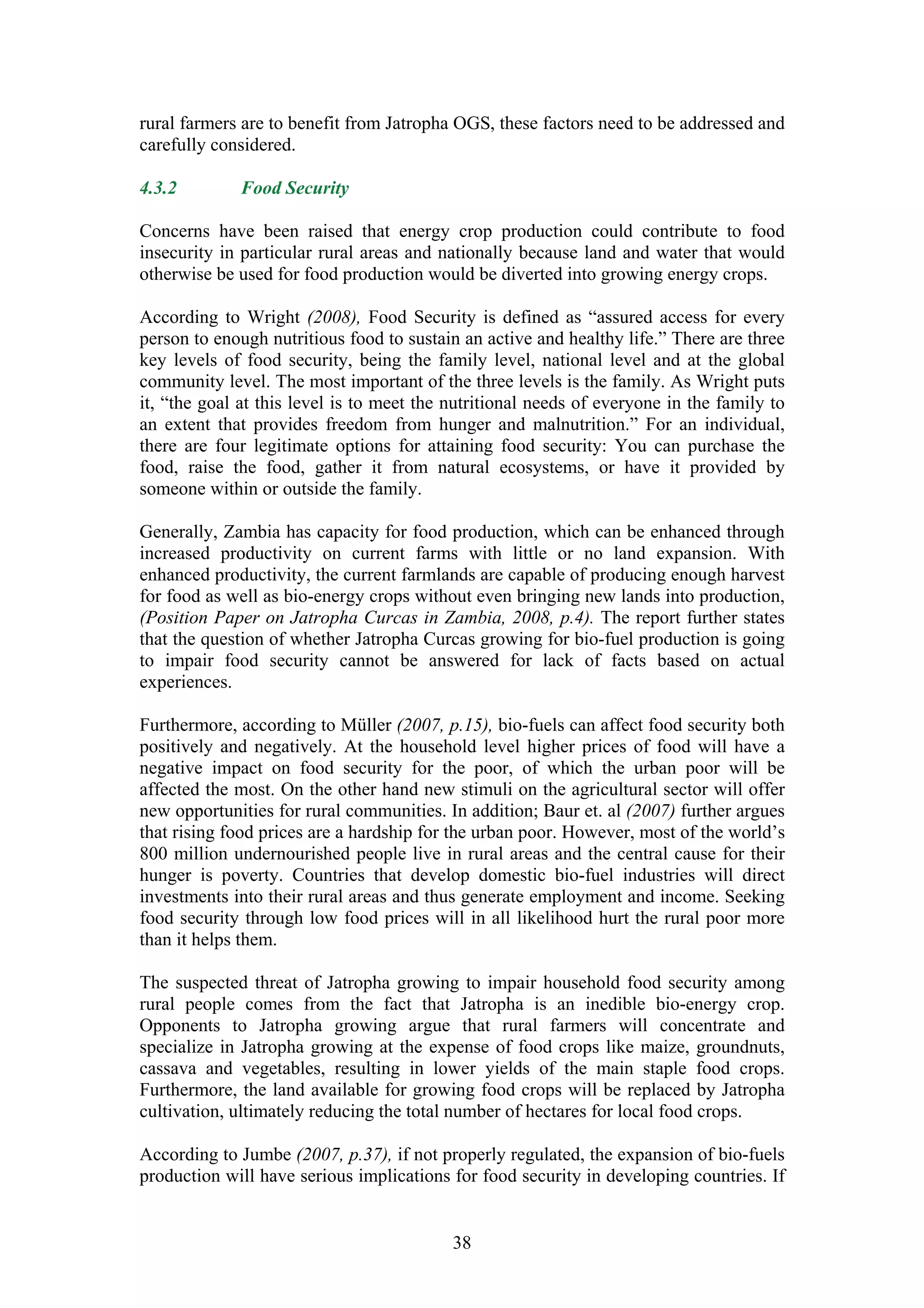 rural farmers are to benefit from Jatropha OGS, these factors need to be addressed and
carefully considered.

4.3.2        Food Security

Concerns have been raised that energy crop production could contribute to food
insecurity in particular rural areas and nationally because land and water that would
otherwise be used for food production would be diverted into growing energy crops.

According to Wright (2008), Food Security is defined as “assured access for every
person to enough nutritious food to sustain an active and healthy life.” There are three
key levels of food security, being the family level, national level and at the global
community level. The most important of the three levels is the family. As Wright puts
it, “the goal at this level is to meet the nutritional needs of everyone in the family to
an extent that provides freedom from hunger and malnutrition.” For an individual,
there are four legitimate options for attaining food security: You can purchase the
food, raise the food, gather it from natural ecosystems, or have it provided by
someone within or outside the family.

Generally, Zambia has capacity for food production, which can be enhanced through
increased productivity on current farms with little or no land expansion. With
enhanced productivity, the current farmlands are capable of producing enough harvest
for food as well as bio-energy crops without even bringing new lands into production,
(Position Paper on Jatropha Curcas in Zambia, 2008, p.4). The report further states
that the question of whether Jatropha Curcas growing for bio-fuel production is going
to impair food security cannot be answered for lack of facts based on actual
experiences.

Furthermore, according to Müller (2007, p.15), bio-fuels can affect food security both
positively and negatively. At the household level higher prices of food will have a
negative impact on food security for the poor, of which the urban poor will be
affected the most. On the other hand new stimuli on the agricultural sector will offer
new opportunities for rural communities. In addition; Baur et. al (2007) further argues
that rising food prices are a hardship for the urban poor. However, most of the world’s
800 million undernourished people live in rural areas and the central cause for their
hunger is poverty. Countries that develop domestic bio-fuel industries will direct
investments into their rural areas and thus generate employment and income. Seeking
food security through low food prices will in all likelihood hurt the rural poor more
than it helps them.

The suspected threat of Jatropha growing to impair household food security among
rural people comes from the fact that Jatropha is an inedible bio-energy crop.
Opponents to Jatropha growing argue that rural farmers will concentrate and
specialize in Jatropha growing at the expense of food crops like maize, groundnuts,
cassava and vegetables, resulting in lower yields of the main staple food crops.
Furthermore, the land available for growing food crops will be replaced by Jatropha
cultivation, ultimately reducing the total number of hectares for local food crops.

According to Jumbe (2007, p.37), if not properly regulated, the expansion of bio-fuels
production will have serious implications for food security in developing countries. If


                                           38
 
