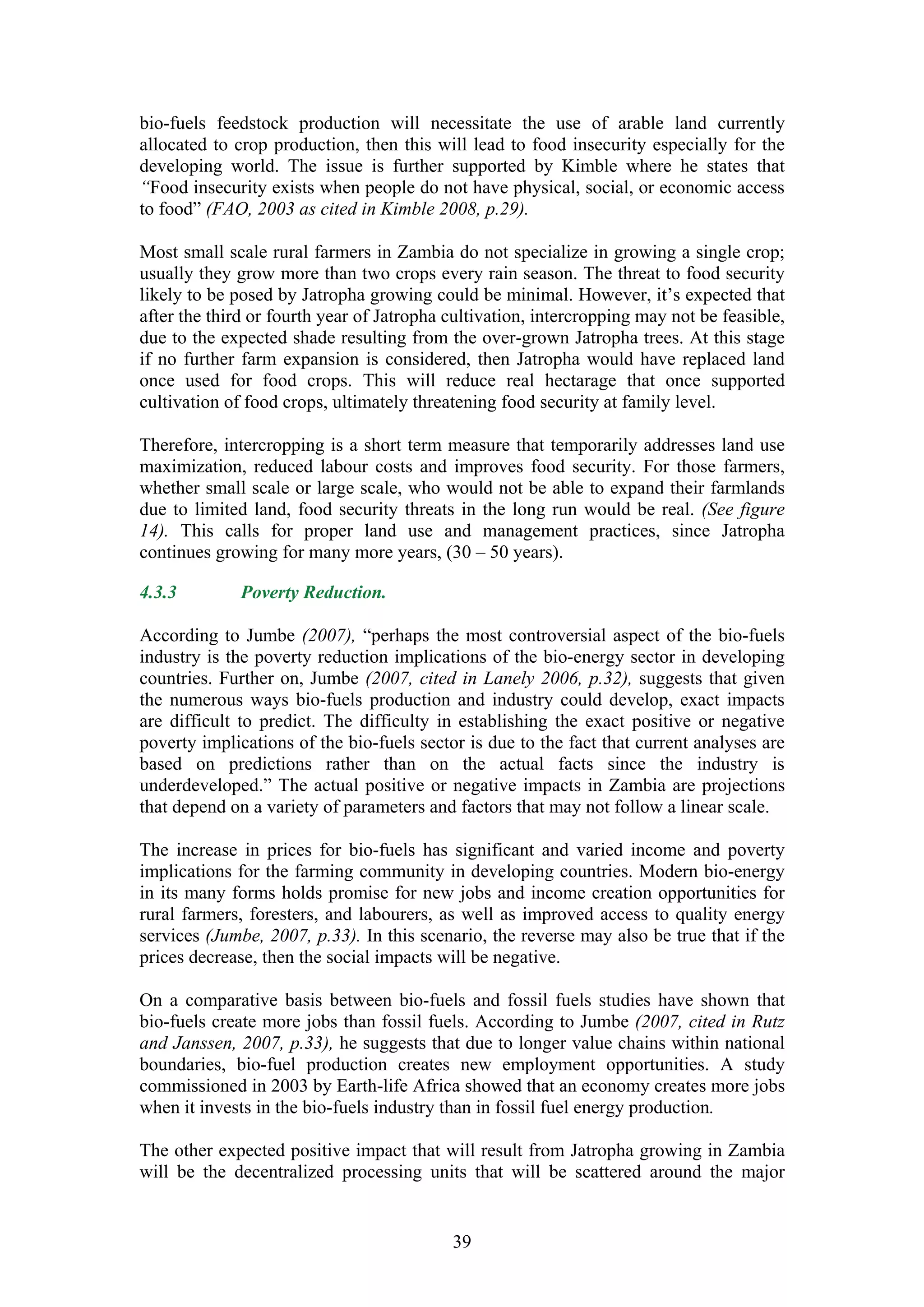 bio-fuels feedstock production will necessitate the use of arable land currently
allocated to crop production, then this will lead to food insecurity especially for the
developing world. The issue is further supported by Kimble where he states that
“Food insecurity exists when people do not have physical, social, or economic access
to food” (FAO, 2003 as cited in Kimble 2008, p.29).

Most small scale rural farmers in Zambia do not specialize in growing a single crop;
usually they grow more than two crops every rain season. The threat to food security
likely to be posed by Jatropha growing could be minimal. However, it’s expected that
after the third or fourth year of Jatropha cultivation, intercropping may not be feasible,
due to the expected shade resulting from the over-grown Jatropha trees. At this stage
if no further farm expansion is considered, then Jatropha would have replaced land
once used for food crops. This will reduce real hectarage that once supported
cultivation of food crops, ultimately threatening food security at family level.

Therefore, intercropping is a short term measure that temporarily addresses land use
maximization, reduced labour costs and improves food security. For those farmers,
whether small scale or large scale, who would not be able to expand their farmlands
due to limited land, food security threats in the long run would be real. (See figure
14). This calls for proper land use and management practices, since Jatropha
continues growing for many more years, (30 – 50 years).

4.3.3         Poverty Reduction.

According to Jumbe (2007), “perhaps the most controversial aspect of the bio-fuels
industry is the poverty reduction implications of the bio-energy sector in developing
countries. Further on, Jumbe (2007, cited in Lanely 2006, p.32), suggests that given
the numerous ways bio-fuels production and industry could develop, exact impacts
are difficult to predict. The difficulty in establishing the exact positive or negative
poverty implications of the bio-fuels sector is due to the fact that current analyses are
based on predictions rather than on the actual facts since the industry is
underdeveloped.” The actual positive or negative impacts in Zambia are projections
that depend on a variety of parameters and factors that may not follow a linear scale.

The increase in prices for bio-fuels has significant and varied income and poverty
implications for the farming community in developing countries. Modern bio-energy
in its many forms holds promise for new jobs and income creation opportunities for
rural farmers, foresters, and labourers, as well as improved access to quality energy
services (Jumbe, 2007, p.33). In this scenario, the reverse may also be true that if the
prices decrease, then the social impacts will be negative.

On a comparative basis between bio-fuels and fossil fuels studies have shown that
bio-fuels create more jobs than fossil fuels. According to Jumbe (2007, cited in Rutz
and Janssen, 2007, p.33), he suggests that due to longer value chains within national
boundaries, bio-fuel production creates new employment opportunities. A study
commissioned in 2003 by Earth-life Africa showed that an economy creates more jobs
when it invests in the bio-fuels industry than in fossil fuel energy production.

The other expected positive impact that will result from Jatropha growing in Zambia
will be the decentralized processing units that will be scattered around the major


                                           39
 