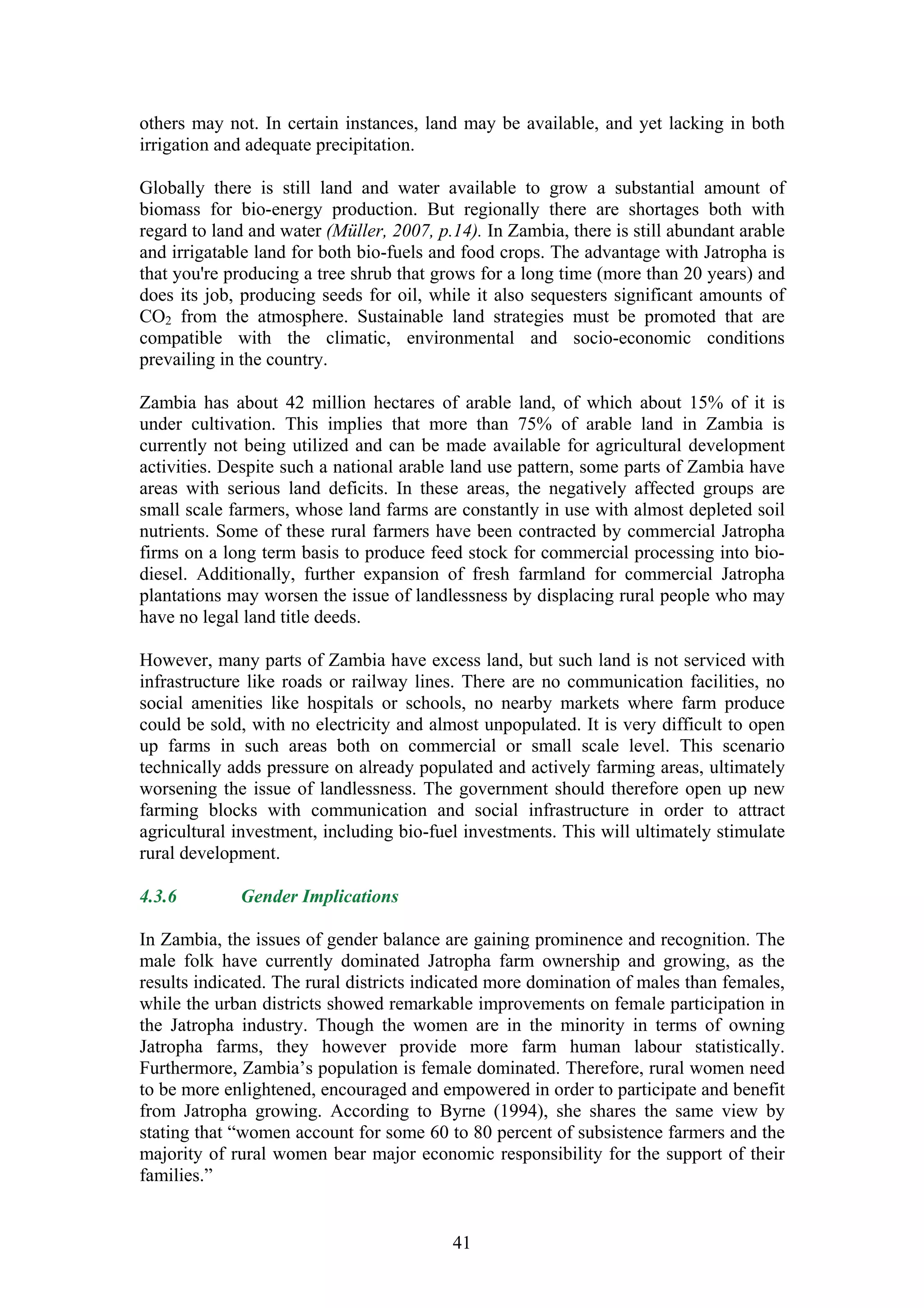 others may not. In certain instances, land may be available, and yet lacking in both
irrigation and adequate precipitation.

Globally there is still land and water available to grow a substantial amount of
biomass for bio-energy production. But regionally there are shortages both with
regard to land and water (Müller, 2007, p.14). In Zambia, there is still abundant arable
and irrigatable land for both bio-fuels and food crops. The advantage with Jatropha is
that you're producing a tree shrub that grows for a long time (more than 20 years) and
does its job, producing seeds for oil, while it also sequesters significant amounts of
CO2 from the atmosphere. Sustainable land strategies must be promoted that are
compatible with the climatic, environmental and socio-economic conditions
prevailing in the country.

Zambia has about 42 million hectares of arable land, of which about 15% of it is
under cultivation. This implies that more than 75% of arable land in Zambia is
currently not being utilized and can be made available for agricultural development
activities. Despite such a national arable land use pattern, some parts of Zambia have
areas with serious land deficits. In these areas, the negatively affected groups are
small scale farmers, whose land farms are constantly in use with almost depleted soil
nutrients. Some of these rural farmers have been contracted by commercial Jatropha
firms on a long term basis to produce feed stock for commercial processing into bio-
diesel. Additionally, further expansion of fresh farmland for commercial Jatropha
plantations may worsen the issue of landlessness by displacing rural people who may
have no legal land title deeds.

However, many parts of Zambia have excess land, but such land is not serviced with
infrastructure like roads or railway lines. There are no communication facilities, no
social amenities like hospitals or schools, no nearby markets where farm produce
could be sold, with no electricity and almost unpopulated. It is very difficult to open
up farms in such areas both on commercial or small scale level. This scenario
technically adds pressure on already populated and actively farming areas, ultimately
worsening the issue of landlessness. The government should therefore open up new
farming blocks with communication and social infrastructure in order to attract
agricultural investment, including bio-fuel investments. This will ultimately stimulate
rural development.

4.3.6        Gender Implications

In Zambia, the issues of gender balance are gaining prominence and recognition. The
male folk have currently dominated Jatropha farm ownership and growing, as the
results indicated. The rural districts indicated more domination of males than females,
while the urban districts showed remarkable improvements on female participation in
the Jatropha industry. Though the women are in the minority in terms of owning
Jatropha farms, they however provide more farm human labour statistically.
Furthermore, Zambia’s population is female dominated. Therefore, rural women need
to be more enlightened, encouraged and empowered in order to participate and benefit
from Jatropha growing. According to Byrne (1994), she shares the same view by
stating that “women account for some 60 to 80 percent of subsistence farmers and the
majority of rural women bear major economic responsibility for the support of their
families.”


                                          41
 