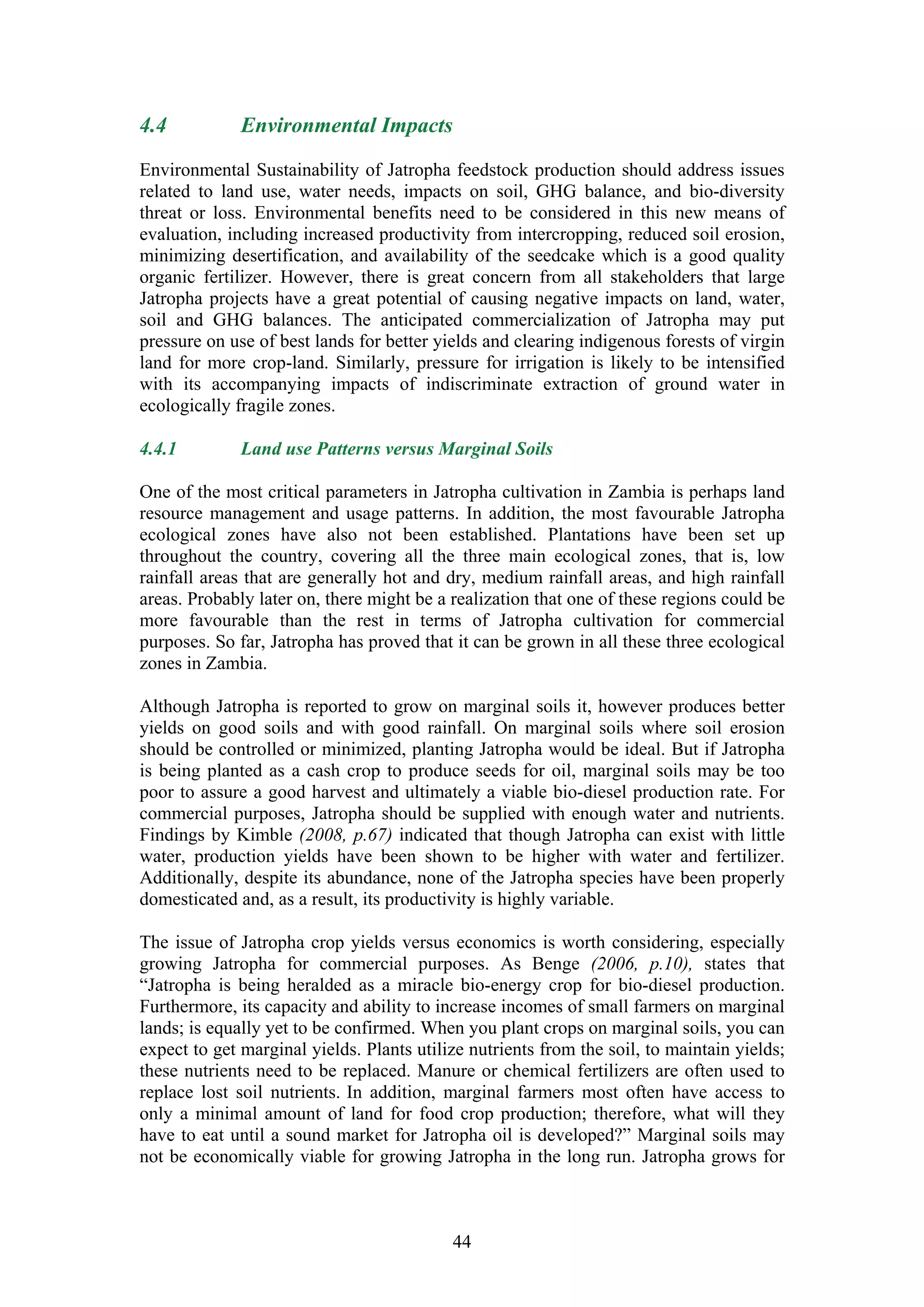 4.4           Environmental Impacts

Environmental Sustainability of Jatropha feedstock production should address issues
related to land use, water needs, impacts on soil, GHG balance, and bio-diversity
threat or loss. Environmental benefits need to be considered in this new means of
evaluation, including increased productivity from intercropping, reduced soil erosion,
minimizing desertification, and availability of the seedcake which is a good quality
organic fertilizer. However, there is great concern from all stakeholders that large
Jatropha projects have a great potential of causing negative impacts on land, water,
soil and GHG balances. The anticipated commercialization of Jatropha may put
pressure on use of best lands for better yields and clearing indigenous forests of virgin
land for more crop-land. Similarly, pressure for irrigation is likely to be intensified
with its accompanying impacts of indiscriminate extraction of ground water in
ecologically fragile zones.

4.4.1         Land use Patterns versus Marginal Soils

One of the most critical parameters in Jatropha cultivation in Zambia is perhaps land
resource management and usage patterns. In addition, the most favourable Jatropha
ecological zones have also not been established. Plantations have been set up
throughout the country, covering all the three main ecological zones, that is, low
rainfall areas that are generally hot and dry, medium rainfall areas, and high rainfall
areas. Probably later on, there might be a realization that one of these regions could be
more favourable than the rest in terms of Jatropha cultivation for commercial
purposes. So far, Jatropha has proved that it can be grown in all these three ecological
zones in Zambia.

Although Jatropha is reported to grow on marginal soils it, however produces better
yields on good soils and with good rainfall. On marginal soils where soil erosion
should be controlled or minimized, planting Jatropha would be ideal. But if Jatropha
is being planted as a cash crop to produce seeds for oil, marginal soils may be too
poor to assure a good harvest and ultimately a viable bio-diesel production rate. For
commercial purposes, Jatropha should be supplied with enough water and nutrients.
Findings by Kimble (2008, p.67) indicated that though Jatropha can exist with little
water, production yields have been shown to be higher with water and fertilizer.
Additionally, despite its abundance, none of the Jatropha species have been properly
domesticated and, as a result, its productivity is highly variable.

The issue of Jatropha crop yields versus economics is worth considering, especially
growing Jatropha for commercial purposes. As Benge (2006, p.10), states that
“Jatropha is being heralded as a miracle bio-energy crop for bio-diesel production.
Furthermore, its capacity and ability to increase incomes of small farmers on marginal
lands; is equally yet to be confirmed. When you plant crops on marginal soils, you can
expect to get marginal yields. Plants utilize nutrients from the soil, to maintain yields;
these nutrients need to be replaced. Manure or chemical fertilizers are often used to
replace lost soil nutrients. In addition, marginal farmers most often have access to
only a minimal amount of land for food crop production; therefore, what will they
have to eat until a sound market for Jatropha oil is developed?” Marginal soils may
not be economically viable for growing Jatropha in the long run. Jatropha grows for



                                           44
 