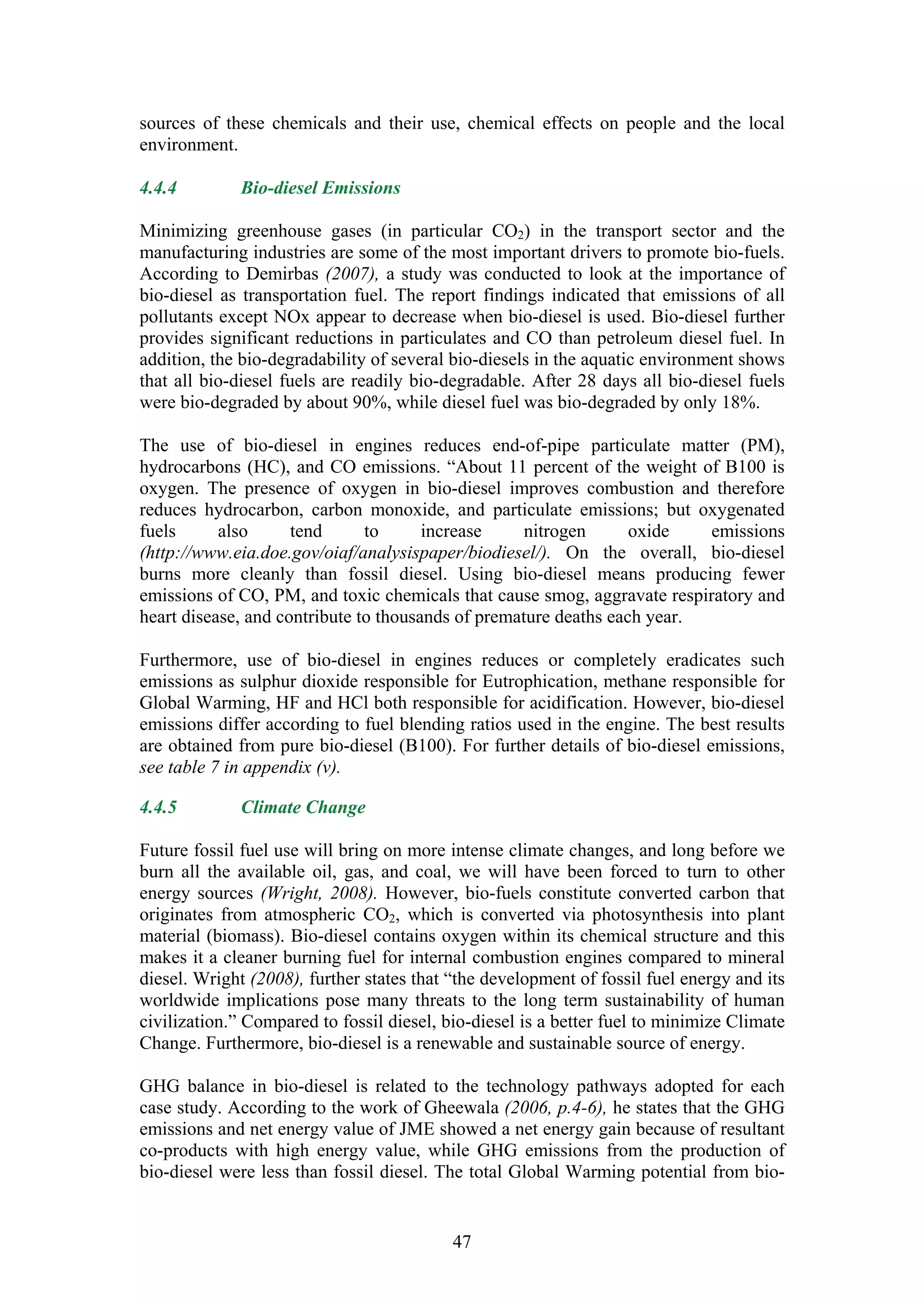 sources of these chemicals and their use, chemical effects on people and the local
environment.

4.4.4        Bio-diesel Emissions

Minimizing greenhouse gases (in particular CO2) in the transport sector and the
manufacturing industries are some of the most important drivers to promote bio-fuels.
According to Demirbas (2007), a study was conducted to look at the importance of
bio-diesel as transportation fuel. The report findings indicated that emissions of all
pollutants except NOx appear to decrease when bio-diesel is used. Bio-diesel further
provides significant reductions in particulates and CO than petroleum diesel fuel. In
addition, the bio-degradability of several bio-diesels in the aquatic environment shows
that all bio-diesel fuels are readily bio-degradable. After 28 days all bio-diesel fuels
were bio-degraded by about 90%, while diesel fuel was bio-degraded by only 18%.

The use of bio-diesel in engines reduces end-of-pipe particulate matter (PM),
hydrocarbons (HC), and CO emissions. “About 11 percent of the weight of B100 is
oxygen. The presence of oxygen in bio-diesel improves combustion and therefore
reduces hydrocarbon, carbon monoxide, and particulate emissions; but oxygenated
fuels      also      tend      to      increase     nitrogen      oxide   emissions
(http://www.eia.doe.gov/oiaf/analysispaper/biodiesel/). On the overall, bio-diesel
burns more cleanly than fossil diesel. Using bio-diesel means producing fewer
emissions of CO, PM, and toxic chemicals that cause smog, aggravate respiratory and
heart disease, and contribute to thousands of premature deaths each year.

Furthermore, use of bio-diesel in engines reduces or completely eradicates such
emissions as sulphur dioxide responsible for Eutrophication, methane responsible for
Global Warming, HF and HCl both responsible for acidification. However, bio-diesel
emissions differ according to fuel blending ratios used in the engine. The best results
are obtained from pure bio-diesel (B100). For further details of bio-diesel emissions,
see table 7 in appendix (v).

4.4.5        Climate Change

Future fossil fuel use will bring on more intense climate changes, and long before we
burn all the available oil, gas, and coal, we will have been forced to turn to other
energy sources (Wright, 2008). However, bio-fuels constitute converted carbon that
originates from atmospheric CO2, which is converted via photosynthesis into plant
material (biomass). Bio-diesel contains oxygen within its chemical structure and this
makes it a cleaner burning fuel for internal combustion engines compared to mineral
diesel. Wright (2008), further states that “the development of fossil fuel energy and its
worldwide implications pose many threats to the long term sustainability of human
civilization.” Compared to fossil diesel, bio-diesel is a better fuel to minimize Climate
Change. Furthermore, bio-diesel is a renewable and sustainable source of energy.

GHG balance in bio-diesel is related to the technology pathways adopted for each
case study. According to the work of Gheewala (2006, p.4-6), he states that the GHG
emissions and net energy value of JME showed a net energy gain because of resultant
co-products with high energy value, while GHG emissions from the production of
bio-diesel were less than fossil diesel. The total Global Warming potential from bio-


                                           47
 