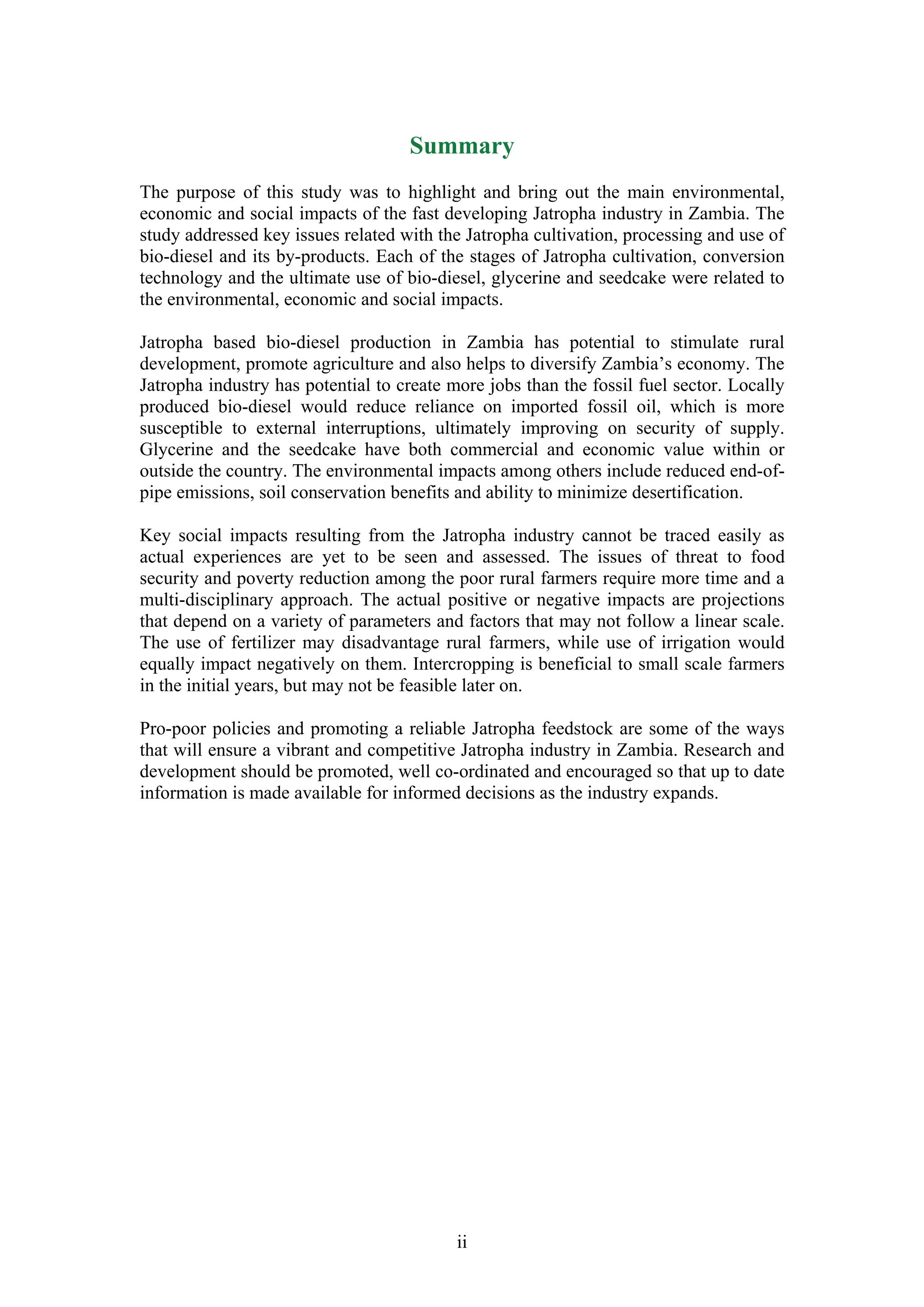Summary
The purpose of this study was to highlight and bring out the main environmental,
economic and social impacts of the fast developing Jatropha industry in Zambia. The
study addressed key issues related with the Jatropha cultivation, processing and use of
bio-diesel and its by-products. Each of the stages of Jatropha cultivation, conversion
technology and the ultimate use of bio-diesel, glycerine and seedcake were related to
the environmental, economic and social impacts.

Jatropha based bio-diesel production in Zambia has potential to stimulate rural
development, promote agriculture and also helps to diversify Zambia’s economy. The
Jatropha industry has potential to create more jobs than the fossil fuel sector. Locally
produced bio-diesel would reduce reliance on imported fossil oil, which is more
susceptible to external interruptions, ultimately improving on security of supply.
Glycerine and the seedcake have both commercial and economic value within or
outside the country. The environmental impacts among others include reduced end-of-
pipe emissions, soil conservation benefits and ability to minimize desertification.

Key social impacts resulting from the Jatropha industry cannot be traced easily as
actual experiences are yet to be seen and assessed. The issues of threat to food
security and poverty reduction among the poor rural farmers require more time and a
multi-disciplinary approach. The actual positive or negative impacts are projections
that depend on a variety of parameters and factors that may not follow a linear scale.
The use of fertilizer may disadvantage rural farmers, while use of irrigation would
equally impact negatively on them. Intercropping is beneficial to small scale farmers
in the initial years, but may not be feasible later on.

Pro-poor policies and promoting a reliable Jatropha feedstock are some of the ways
that will ensure a vibrant and competitive Jatropha industry in Zambia. Research and
development should be promoted, well co-ordinated and encouraged so that up to date
information is made available for informed decisions as the industry expands.




                                           ii
 