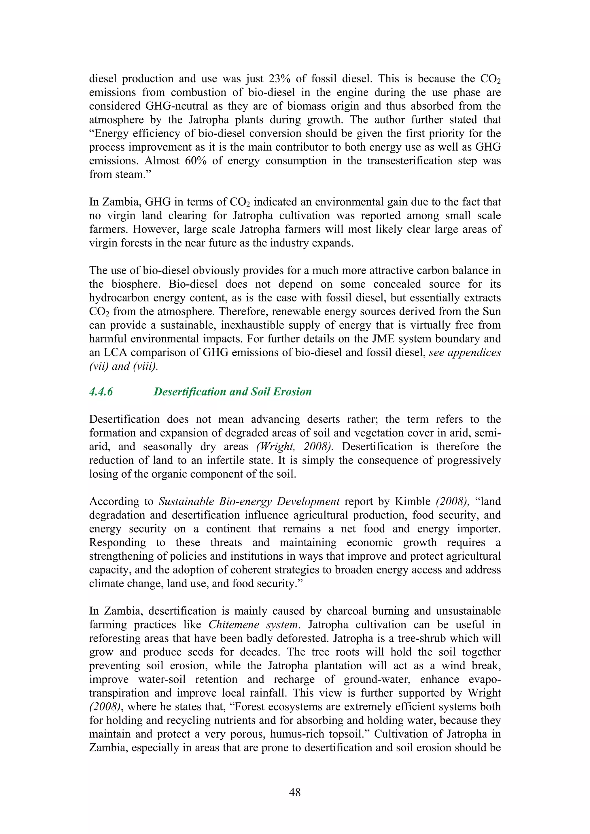 diesel production and use was just 23% of fossil diesel. This is because the CO2
emissions from combustion of bio-diesel in the engine during the use phase are
considered GHG-neutral as they are of biomass origin and thus absorbed from the
atmosphere by the Jatropha plants during growth. The author further stated that
“Energy efficiency of bio-diesel conversion should be given the first priority for the
process improvement as it is the main contributor to both energy use as well as GHG
emissions. Almost 60% of energy consumption in the transesterification step was
from steam.”

In Zambia, GHG in terms of CO2 indicated an environmental gain due to the fact that
no virgin land clearing for Jatropha cultivation was reported among small scale
farmers. However, large scale Jatropha farmers will most likely clear large areas of
virgin forests in the near future as the industry expands.

The use of bio-diesel obviously provides for a much more attractive carbon balance in
the biosphere. Bio-diesel does not depend on some concealed source for its
hydrocarbon energy content, as is the case with fossil diesel, but essentially extracts
CO2 from the atmosphere. Therefore, renewable energy sources derived from the Sun
can provide a sustainable, inexhaustible supply of energy that is virtually free from
harmful environmental impacts. For further details on the JME system boundary and
an LCA comparison of GHG emissions of bio-diesel and fossil diesel, see appendices
(vii) and (viii).

4.4.6        Desertification and Soil Erosion

Desertification does not mean advancing deserts rather; the term refers to the
formation and expansion of degraded areas of soil and vegetation cover in arid, semi-
arid, and seasonally dry areas (Wright, 2008). Desertification is therefore the
reduction of land to an infertile state. It is simply the consequence of progressively
losing of the organic component of the soil.

According to Sustainable Bio-energy Development report by Kimble (2008), “land
degradation and desertification influence agricultural production, food security, and
energy security on a continent that remains a net food and energy importer.
Responding to these threats and maintaining economic growth requires a
strengthening of policies and institutions in ways that improve and protect agricultural
capacity, and the adoption of coherent strategies to broaden energy access and address
climate change, land use, and food security.”

In Zambia, desertification is mainly caused by charcoal burning and unsustainable
farming practices like Chitemene system. Jatropha cultivation can be useful in
reforesting areas that have been badly deforested. Jatropha is a tree-shrub which will
grow and produce seeds for decades. The tree roots will hold the soil together
preventing soil erosion, while the Jatropha plantation will act as a wind break,
improve water-soil retention and recharge of ground-water, enhance evapo-
transpiration and improve local rainfall. This view is further supported by Wright
(2008), where he states that, “Forest ecosystems are extremely efficient systems both
for holding and recycling nutrients and for absorbing and holding water, because they
maintain and protect a very porous, humus-rich topsoil.” Cultivation of Jatropha in
Zambia, especially in areas that are prone to desertification and soil erosion should be


                                          48
 