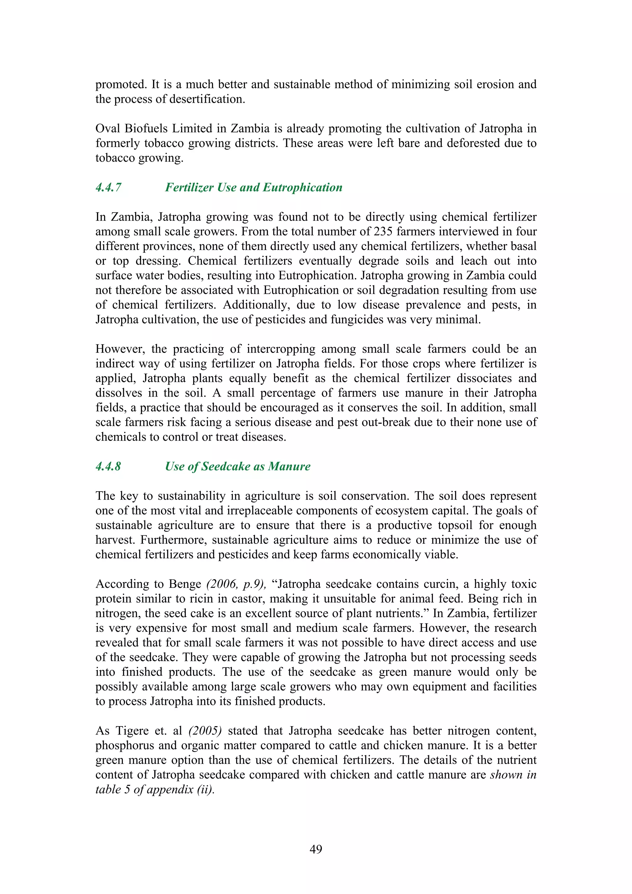 promoted. It is a much better and sustainable method of minimizing soil erosion and
the process of desertification.

Oval Biofuels Limited in Zambia is already promoting the cultivation of Jatropha in
formerly tobacco growing districts. These areas were left bare and deforested due to
tobacco growing.

4.4.7        Fertilizer Use and Eutrophication

In Zambia, Jatropha growing was found not to be directly using chemical fertilizer
among small scale growers. From the total number of 235 farmers interviewed in four
different provinces, none of them directly used any chemical fertilizers, whether basal
or top dressing. Chemical fertilizers eventually degrade soils and leach out into
surface water bodies, resulting into Eutrophication. Jatropha growing in Zambia could
not therefore be associated with Eutrophication or soil degradation resulting from use
of chemical fertilizers. Additionally, due to low disease prevalence and pests, in
Jatropha cultivation, the use of pesticides and fungicides was very minimal.

However, the practicing of intercropping among small scale farmers could be an
indirect way of using fertilizer on Jatropha fields. For those crops where fertilizer is
applied, Jatropha plants equally benefit as the chemical fertilizer dissociates and
dissolves in the soil. A small percentage of farmers use manure in their Jatropha
fields, a practice that should be encouraged as it conserves the soil. In addition, small
scale farmers risk facing a serious disease and pest out-break due to their none use of
chemicals to control or treat diseases.

4.4.8        Use of Seedcake as Manure

The key to sustainability in agriculture is soil conservation. The soil does represent
one of the most vital and irreplaceable components of ecosystem capital. The goals of
sustainable agriculture are to ensure that there is a productive topsoil for enough
harvest. Furthermore, sustainable agriculture aims to reduce or minimize the use of
chemical fertilizers and pesticides and keep farms economically viable.

According to Benge (2006, p.9), “Jatropha seedcake contains curcin, a highly toxic
protein similar to ricin in castor, making it unsuitable for animal feed. Being rich in
nitrogen, the seed cake is an excellent source of plant nutrients.” In Zambia, fertilizer
is very expensive for most small and medium scale farmers. However, the research
revealed that for small scale farmers it was not possible to have direct access and use
of the seedcake. They were capable of growing the Jatropha but not processing seeds
into finished products. The use of the seedcake as green manure would only be
possibly available among large scale growers who may own equipment and facilities
to process Jatropha into its finished products.

As Tigere et. al (2005) stated that Jatropha seedcake has better nitrogen content,
phosphorus and organic matter compared to cattle and chicken manure. It is a better
green manure option than the use of chemical fertilizers. The details of the nutrient
content of Jatropha seedcake compared with chicken and cattle manure are shown in
table 5 of appendix (ii).



                                           49
 
