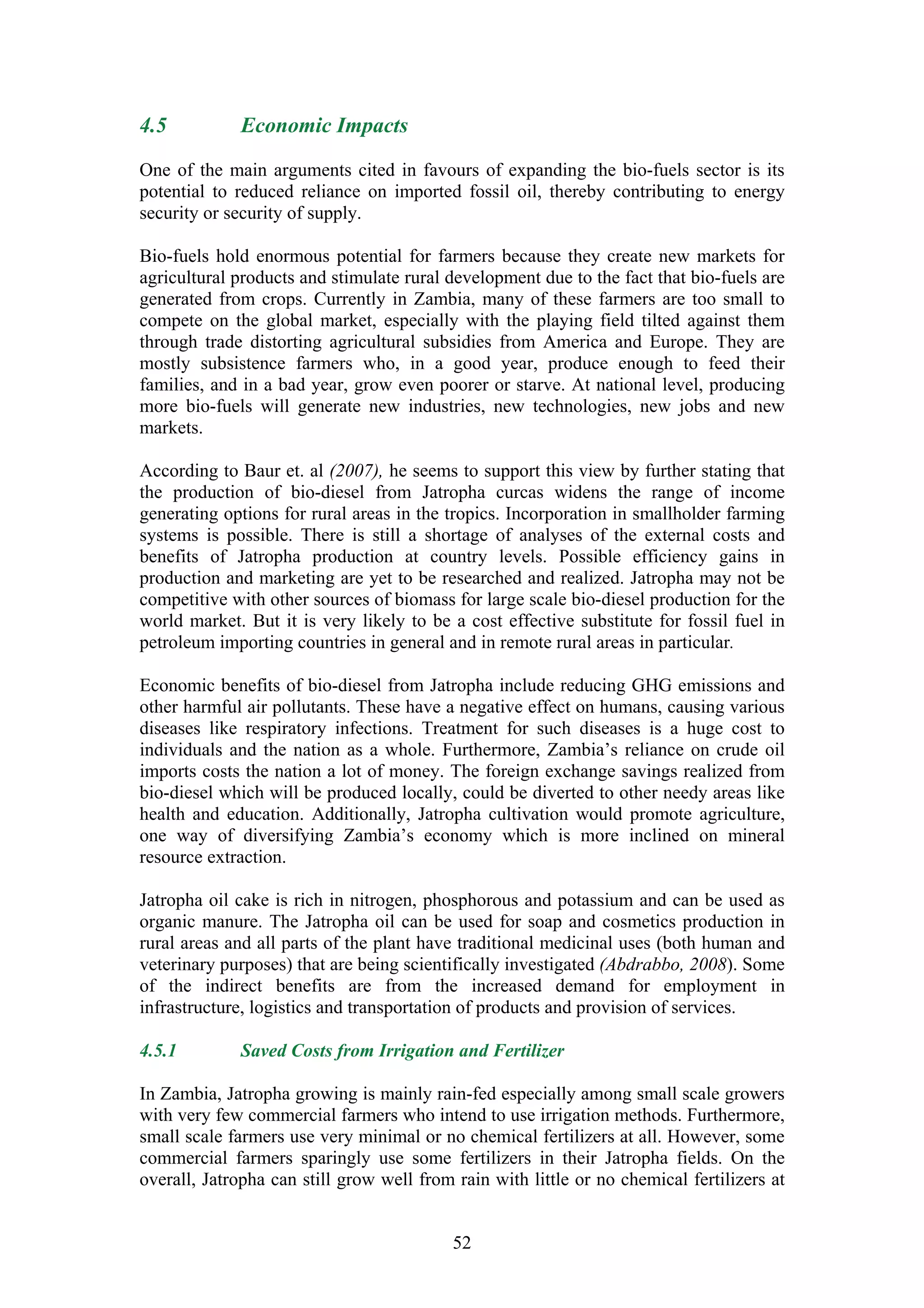 4.5          Economic Impacts

One of the main arguments cited in favours of expanding the bio-fuels sector is its
potential to reduced reliance on imported fossil oil, thereby contributing to energy
security or security of supply.

Bio-fuels hold enormous potential for farmers because they create new markets for
agricultural products and stimulate rural development due to the fact that bio-fuels are
generated from crops. Currently in Zambia, many of these farmers are too small to
compete on the global market, especially with the playing field tilted against them
through trade distorting agricultural subsidies from America and Europe. They are
mostly subsistence farmers who, in a good year, produce enough to feed their
families, and in a bad year, grow even poorer or starve. At national level, producing
more bio-fuels will generate new industries, new technologies, new jobs and new
markets.

According to Baur et. al (2007), he seems to support this view by further stating that
the production of bio-diesel from Jatropha curcas widens the range of income
generating options for rural areas in the tropics. Incorporation in smallholder farming
systems is possible. There is still a shortage of analyses of the external costs and
benefits of Jatropha production at country levels. Possible efficiency gains in
production and marketing are yet to be researched and realized. Jatropha may not be
competitive with other sources of biomass for large scale bio-diesel production for the
world market. But it is very likely to be a cost effective substitute for fossil fuel in
petroleum importing countries in general and in remote rural areas in particular.

Economic benefits of bio-diesel from Jatropha include reducing GHG emissions and
other harmful air pollutants. These have a negative effect on humans, causing various
diseases like respiratory infections. Treatment for such diseases is a huge cost to
individuals and the nation as a whole. Furthermore, Zambia’s reliance on crude oil
imports costs the nation a lot of money. The foreign exchange savings realized from
bio-diesel which will be produced locally, could be diverted to other needy areas like
health and education. Additionally, Jatropha cultivation would promote agriculture,
one way of diversifying Zambia’s economy which is more inclined on mineral
resource extraction.

Jatropha oil cake is rich in nitrogen, phosphorous and potassium and can be used as
organic manure. The Jatropha oil can be used for soap and cosmetics production in
rural areas and all parts of the plant have traditional medicinal uses (both human and
veterinary purposes) that are being scientifically investigated (Abdrabbo, 2008). Some
of the indirect benefits are from the increased demand for employment in
infrastructure, logistics and transportation of products and provision of services.

4.5.1        Saved Costs from Irrigation and Fertilizer

In Zambia, Jatropha growing is mainly rain-fed especially among small scale growers
with very few commercial farmers who intend to use irrigation methods. Furthermore,
small scale farmers use very minimal or no chemical fertilizers at all. However, some
commercial farmers sparingly use some fertilizers in their Jatropha fields. On the
overall, Jatropha can still grow well from rain with little or no chemical fertilizers at


                                           52
 