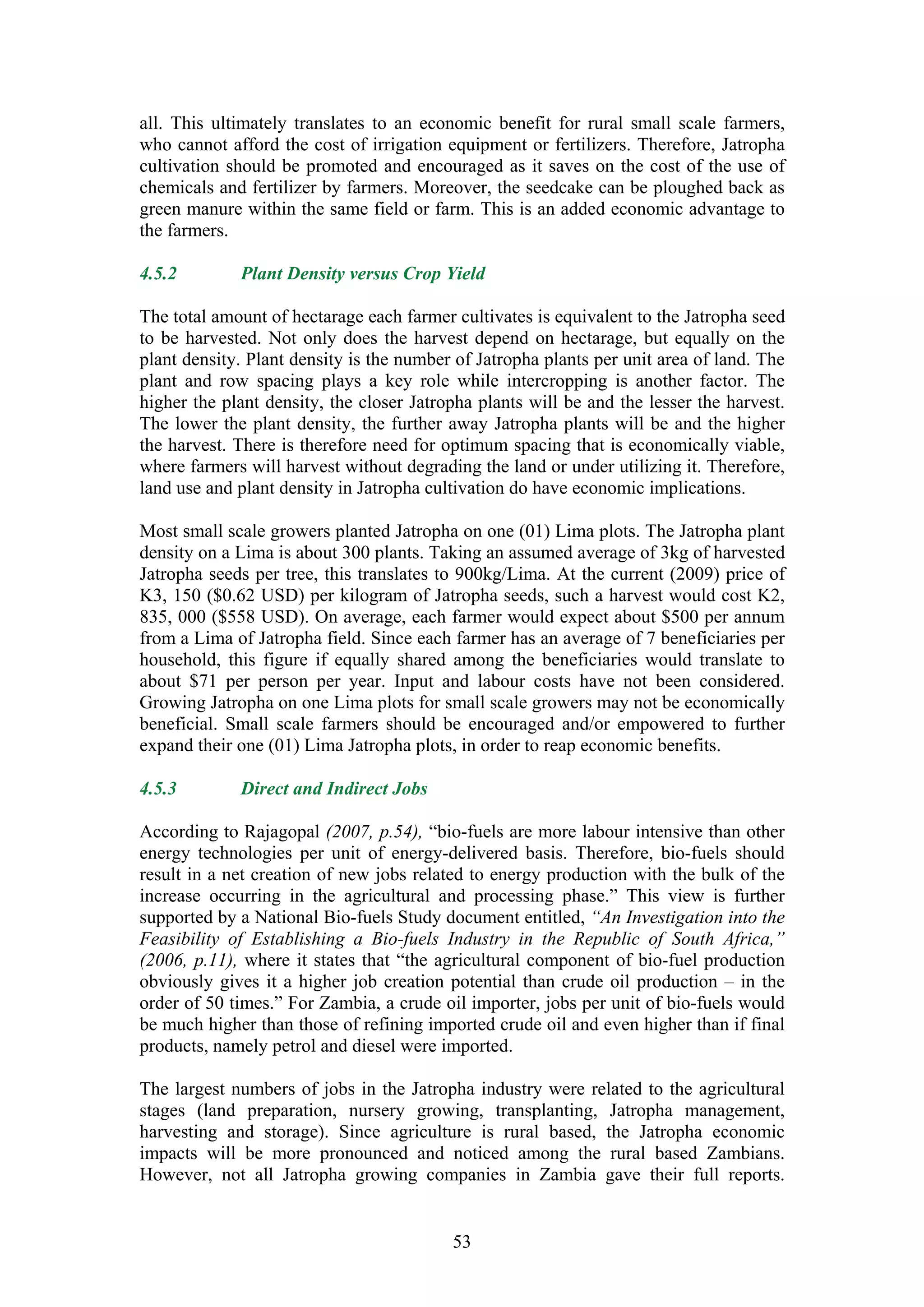 all. This ultimately translates to an economic benefit for rural small scale farmers,
who cannot afford the cost of irrigation equipment or fertilizers. Therefore, Jatropha
cultivation should be promoted and encouraged as it saves on the cost of the use of
chemicals and fertilizer by farmers. Moreover, the seedcake can be ploughed back as
green manure within the same field or farm. This is an added economic advantage to
the farmers.

4.5.2        Plant Density versus Crop Yield

The total amount of hectarage each farmer cultivates is equivalent to the Jatropha seed
to be harvested. Not only does the harvest depend on hectarage, but equally on the
plant density. Plant density is the number of Jatropha plants per unit area of land. The
plant and row spacing plays a key role while intercropping is another factor. The
higher the plant density, the closer Jatropha plants will be and the lesser the harvest.
The lower the plant density, the further away Jatropha plants will be and the higher
the harvest. There is therefore need for optimum spacing that is economically viable,
where farmers will harvest without degrading the land or under utilizing it. Therefore,
land use and plant density in Jatropha cultivation do have economic implications.

Most small scale growers planted Jatropha on one (01) Lima plots. The Jatropha plant
density on a Lima is about 300 plants. Taking an assumed average of 3kg of harvested
Jatropha seeds per tree, this translates to 900kg/Lima. At the current (2009) price of
K3, 150 ($0.62 USD) per kilogram of Jatropha seeds, such a harvest would cost K2,
835, 000 ($558 USD). On average, each farmer would expect about $500 per annum
from a Lima of Jatropha field. Since each farmer has an average of 7 beneficiaries per
household, this figure if equally shared among the beneficiaries would translate to
about $71 per person per year. Input and labour costs have not been considered.
Growing Jatropha on one Lima plots for small scale growers may not be economically
beneficial. Small scale farmers should be encouraged and/or empowered to further
expand their one (01) Lima Jatropha plots, in order to reap economic benefits.

4.5.3        Direct and Indirect Jobs

According to Rajagopal (2007, p.54), “bio-fuels are more labour intensive than other
energy technologies per unit of energy-delivered basis. Therefore, bio-fuels should
result in a net creation of new jobs related to energy production with the bulk of the
increase occurring in the agricultural and processing phase.” This view is further
supported by a National Bio-fuels Study document entitled, “An Investigation into the
Feasibility of Establishing a Bio-fuels Industry in the Republic of South Africa,”
(2006, p.11), where it states that “the agricultural component of bio-fuel production
obviously gives it a higher job creation potential than crude oil production – in the
order of 50 times.” For Zambia, a crude oil importer, jobs per unit of bio-fuels would
be much higher than those of refining imported crude oil and even higher than if final
products, namely petrol and diesel were imported.

The largest numbers of jobs in the Jatropha industry were related to the agricultural
stages (land preparation, nursery growing, transplanting, Jatropha management,
harvesting and storage). Since agriculture is rural based, the Jatropha economic
impacts will be more pronounced and noticed among the rural based Zambians.
However, not all Jatropha growing companies in Zambia gave their full reports.


                                          53
 