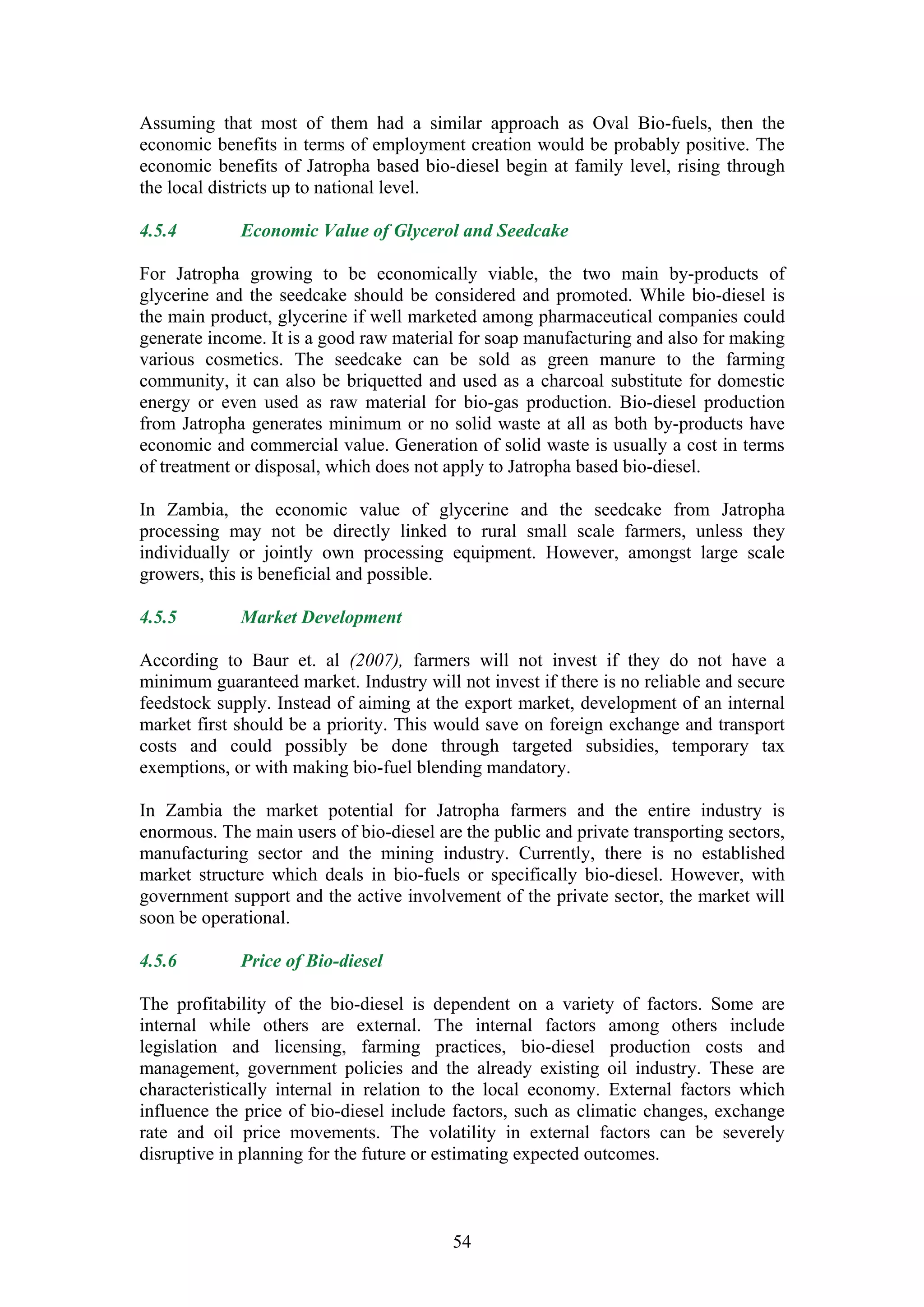 Assuming that most of them had a similar approach as Oval Bio-fuels, then the
economic benefits in terms of employment creation would be probably positive. The
economic benefits of Jatropha based bio-diesel begin at family level, rising through
the local districts up to national level.

4.5.4        Economic Value of Glycerol and Seedcake

For Jatropha growing to be economically viable, the two main by-products of
glycerine and the seedcake should be considered and promoted. While bio-diesel is
the main product, glycerine if well marketed among pharmaceutical companies could
generate income. It is a good raw material for soap manufacturing and also for making
various cosmetics. The seedcake can be sold as green manure to the farming
community, it can also be briquetted and used as a charcoal substitute for domestic
energy or even used as raw material for bio-gas production. Bio-diesel production
from Jatropha generates minimum or no solid waste at all as both by-products have
economic and commercial value. Generation of solid waste is usually a cost in terms
of treatment or disposal, which does not apply to Jatropha based bio-diesel.

In Zambia, the economic value of glycerine and the seedcake from Jatropha
processing may not be directly linked to rural small scale farmers, unless they
individually or jointly own processing equipment. However, amongst large scale
growers, this is beneficial and possible.

4.5.5        Market Development

According to Baur et. al (2007), farmers will not invest if they do not have a
minimum guaranteed market. Industry will not invest if there is no reliable and secure
feedstock supply. Instead of aiming at the export market, development of an internal
market first should be a priority. This would save on foreign exchange and transport
costs and could possibly be done through targeted subsidies, temporary tax
exemptions, or with making bio-fuel blending mandatory.

In Zambia the market potential for Jatropha farmers and the entire industry is
enormous. The main users of bio-diesel are the public and private transporting sectors,
manufacturing sector and the mining industry. Currently, there is no established
market structure which deals in bio-fuels or specifically bio-diesel. However, with
government support and the active involvement of the private sector, the market will
soon be operational.

4.5.6        Price of Bio-diesel

The profitability of the bio-diesel is dependent on a variety of factors. Some are
internal while others are external. The internal factors among others include
legislation and licensing, farming practices, bio-diesel production costs and
management, government policies and the already existing oil industry. These are
characteristically internal in relation to the local economy. External factors which
influence the price of bio-diesel include factors, such as climatic changes, exchange
rate and oil price movements. The volatility in external factors can be severely
disruptive in planning for the future or estimating expected outcomes.



                                          54
 
