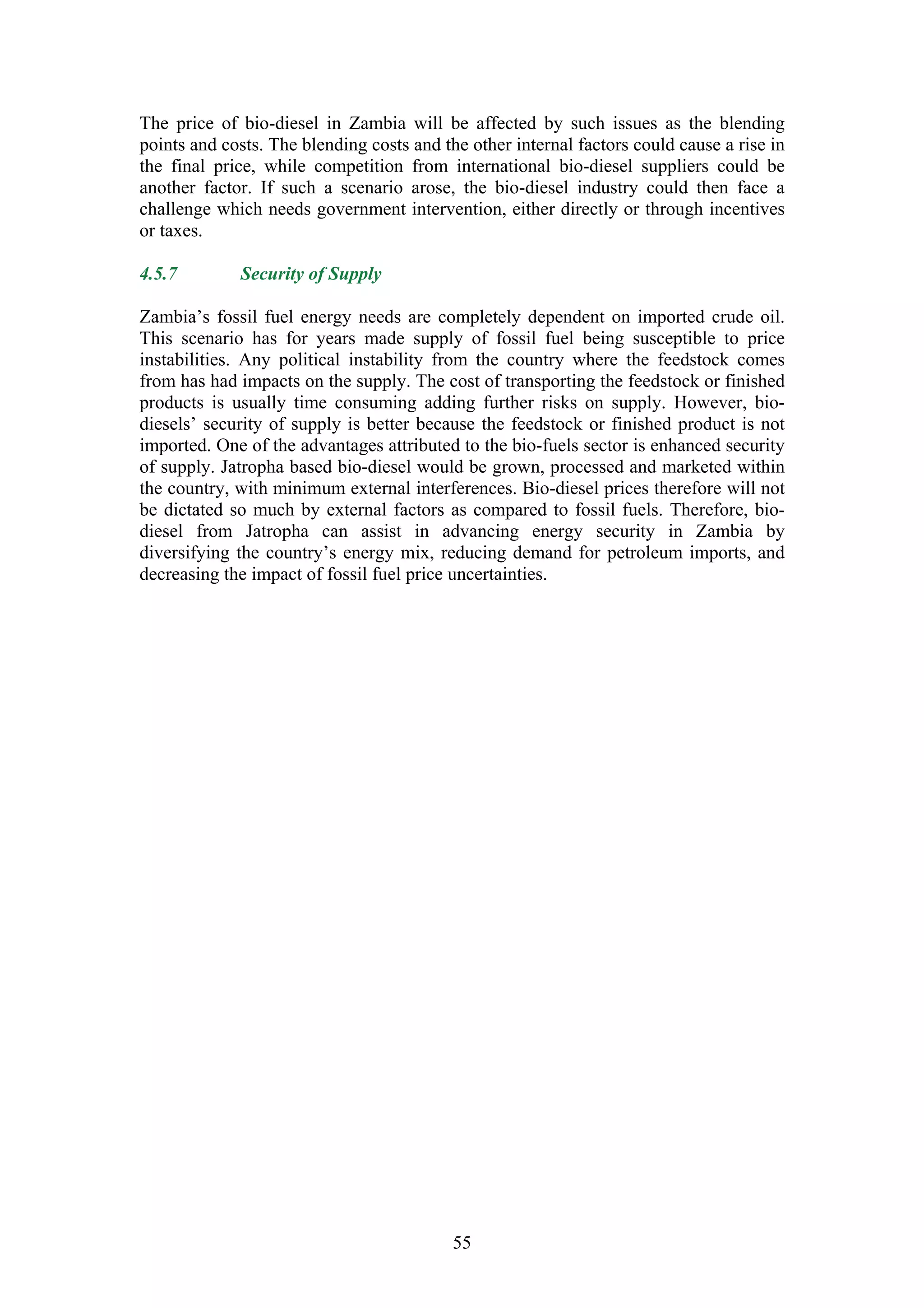 The price of bio-diesel in Zambia will be affected by such issues as the blending
points and costs. The blending costs and the other internal factors could cause a rise in
the final price, while competition from international bio-diesel suppliers could be
another factor. If such a scenario arose, the bio-diesel industry could then face a
challenge which needs government intervention, either directly or through incentives
or taxes.

4.5.7        Security of Supply

Zambia’s fossil fuel energy needs are completely dependent on imported crude oil.
This scenario has for years made supply of fossil fuel being susceptible to price
instabilities. Any political instability from the country where the feedstock comes
from has had impacts on the supply. The cost of transporting the feedstock or finished
products is usually time consuming adding further risks on supply. However, bio-
diesels’ security of supply is better because the feedstock or finished product is not
imported. One of the advantages attributed to the bio-fuels sector is enhanced security
of supply. Jatropha based bio-diesel would be grown, processed and marketed within
the country, with minimum external interferences. Bio-diesel prices therefore will not
be dictated so much by external factors as compared to fossil fuels. Therefore, bio-
diesel from Jatropha can assist in advancing energy security in Zambia by
diversifying the country’s energy mix, reducing demand for petroleum imports, and
decreasing the impact of fossil fuel price uncertainties.




                                           55
 